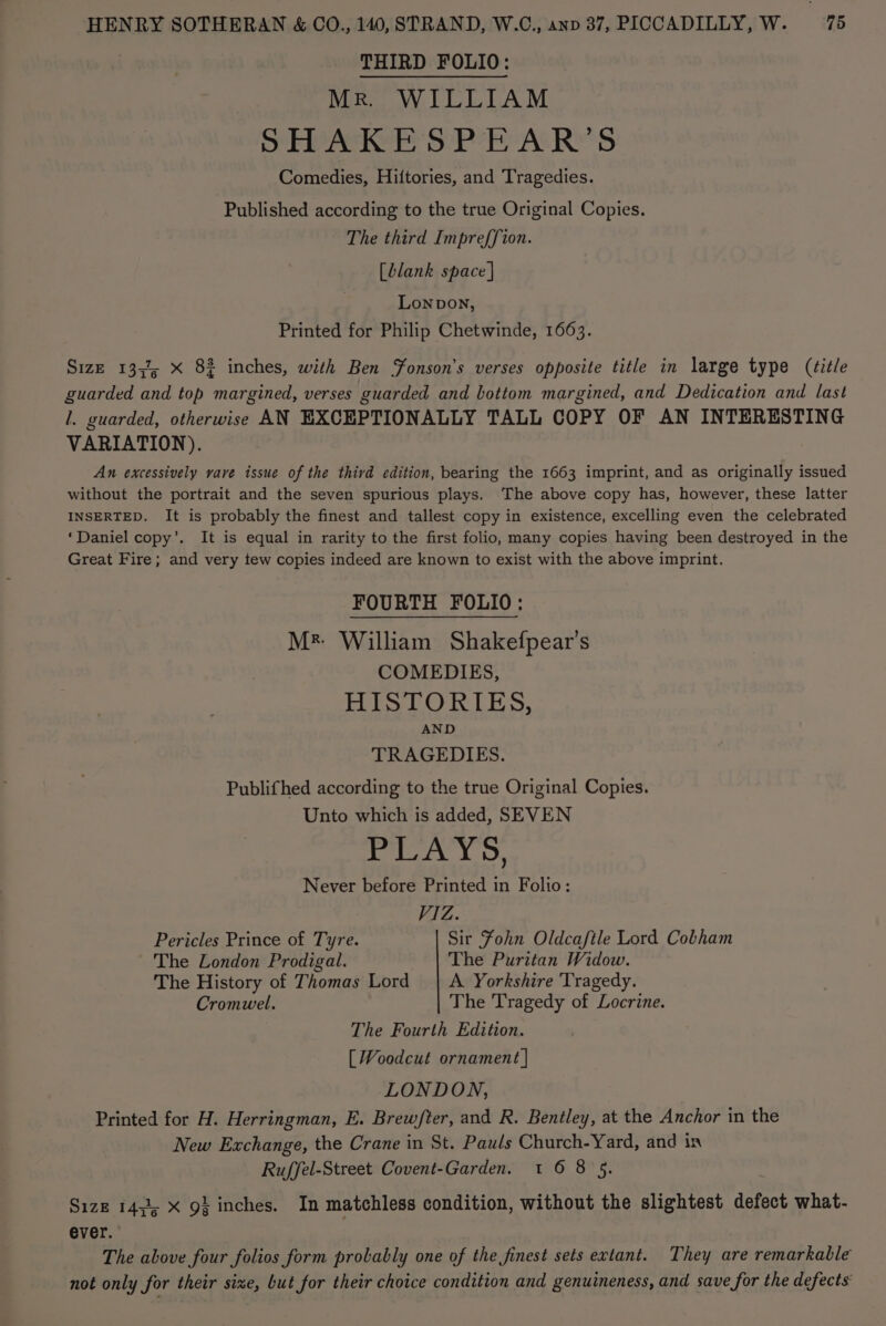 THIRD FOLIO: Mr. WILLIAM SHAKESPEAR’S Comedies, Hiftories, and Tragedies. Published according to the true Original Copies. The third Impreffion. [blank space | Lonpon, Printed for Philip Chetwinde, 1663. Size 1334; x 82 inches, with Ben Fonson’s verses opposite title in large type (title guarded and top margined, verses guarded and bottom margined, and Dedication and last I. guarded, otherwise AN EXCEPTIONALLY TALL COPY OF AN INTERESTING VARIATION). An excessively vave issue of the third edition, bearing the 1663 imprint, and as originally issued without the portrait and the seven spurious plays. The above copy has, however, these latter INSERTED. It is probably the finest and tallest copy in existence, excelling even the celebrated ‘Daniel copy’. It is equal in rarity to the first folio, many copies having been destroyed in the Great Fire; and very tew copies indeed are known to exist with the above imprint. FOURTH FOLIO: Mr William Shakefpear’s COMEDIES, HISTORIES, AND TRAGEDIES. Publifhed according to the true Original Copies. Unto which is added, SEVEN PLAYS, Never before Printed in Folio: VIZ. Pericles Prince of Tyre. Sir Fohn Oldcaftle Lord Cobham The London Prodigal. The Puritan Widow. The History of Thomas Lord | A Yorkshire Tragedy. Cromwel. The Tragedy of Locrine. The Fourth Edition. [ WVoodcut ornament | LONDON, Printed for H. Herringman, E. Brewfter, and R. Bentley, at the Anchor in the New Exchange, the Crane in St. Pauls Church-Yard, and in Ruffel-Street Covent-Garden. 1 6 8 5. Size 14; X g} inches. In matchless condition, without the slightest defect what- ever. The above four folios form probably one of the finest sets extant. They are remarkable not only for their sixe, but for their choice condition and genuineness, and save for the defects’