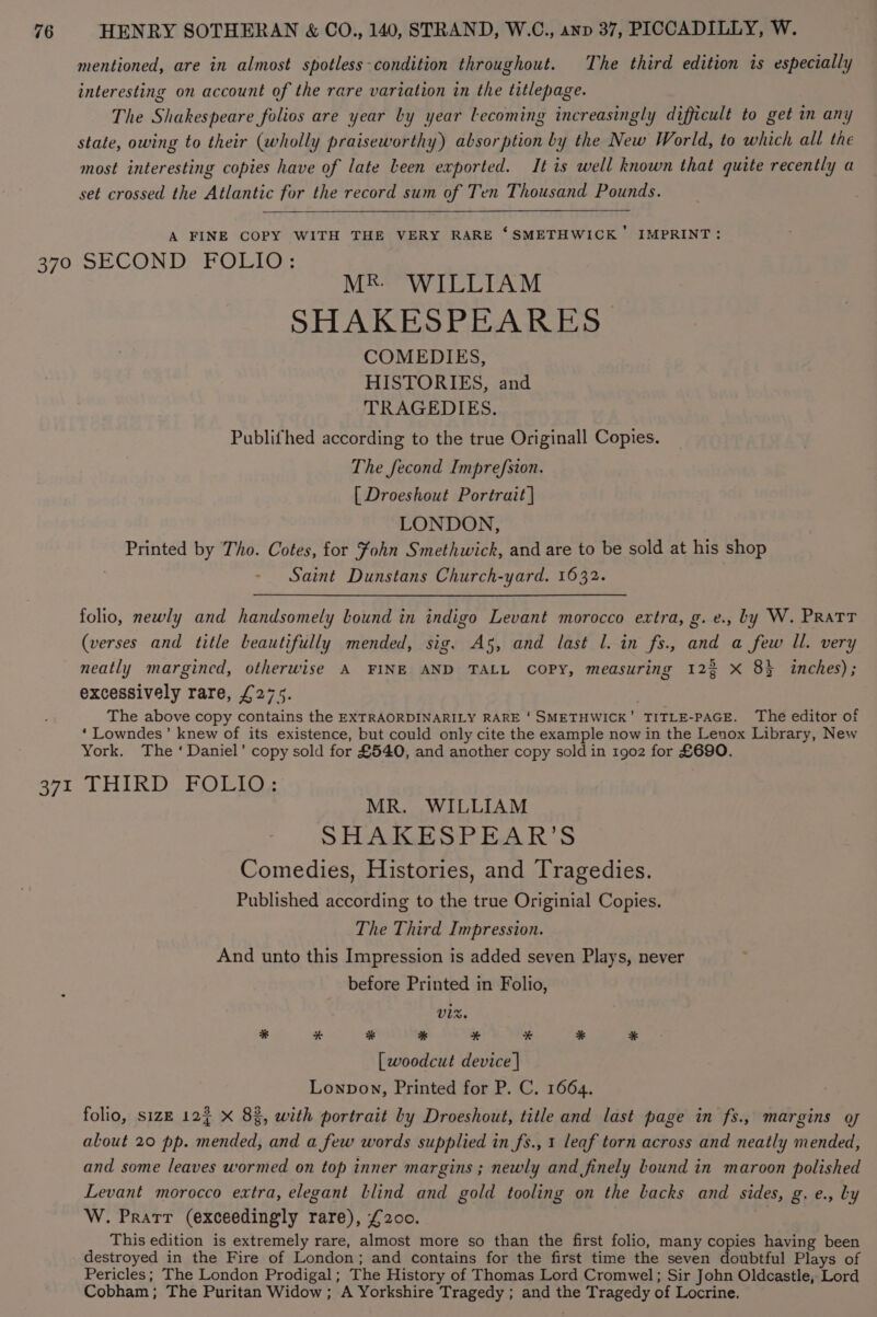 mentioned, are in almost spotless-condition throughout. The third edition is especially interesting on account of the rare variation in the titlepage. The Shakespeare folios are year by year lLecoming increasingly difficult to get in any state, owing to their (wholly praiseworthy) absorption by the New World, to which all the most interesting copies have of late Leen exported. It is well known that quite recently a set crossed the Atlantic for the record sum of Ten Thousand Pounds. A FINE COPY WITH THE VERY RARE ‘SMETHWICK’ IMPRINT: 370 SECOND FOLIO: YESS soak at a S| SHAKESPEARES COMEDIES, HISTORIES, and TRAGEDIES. Publifhed according to the true Originall Copies. The fecond Imprefsion. [ Droeshout Portrait | LONDON, Printed by Tho. Cotes, for fohn Smethwick, and are to be sold at his shop Saint Dunstans Church-yard. 1632. folio, newly and handsomely lound in indigo Levant morocco extra, g. e., by W. PRatT (verses and title beautifully mended, sig. A5, and last l. in fs., and a few Il. very neatly margined, otherwise A FINE AND TALL COPY, measuring 123 X 8} inches); excessively rare, £275. The above copy contains the EXTRAORDINARILY RARE ‘SMETHWICK’ TITLE-PAGE. The editor of ‘ Lowndes’ knew of its existence, but could only cite the example now in the Lenox Library, New York. The ‘Daniel’ copy sold for £540, and another copy sold in 1902 for £690. cy peat Ws BAC e EG ORS Far MR. WILLIAM SHAKESPEAR’S Comedies, Histories, and Tragedies. Published according to the true Originial Copies. The Third Impression. And unto this Impression is added seven Plays, never before Printed in Folio, VIX. # # * * * # * * [ woodcut device | Lonpow, Printed for P. C. 1664. folio, sizE 124 X 8%, with portrait by Droeshout, title and last page in fs., margins gy alout 20 pp. mended, and a few words supplied in fs., 1 leaf torn across and neatly mended, and some leaves wormed on top inner margins ; newly and finely bound in maroon polished Levant morocco extra, elegant blind and gold tooling on the lacks and sides, g. e., Ly W. Prarr (exceedingly rare), £200. This edition is extremely rare, almost more so than the first folio, many copies having been destroyed in the Fire of London; and contains for the first time the seven doubtful Plays of Pericles; The London Prodigal; The History of Thomas Lord Cromwel; Sir John Oldcastle, Lord Cobham; The Puritan Widow ; A Yorkshire Tragedy ; and the Tragedy of Locrine.
