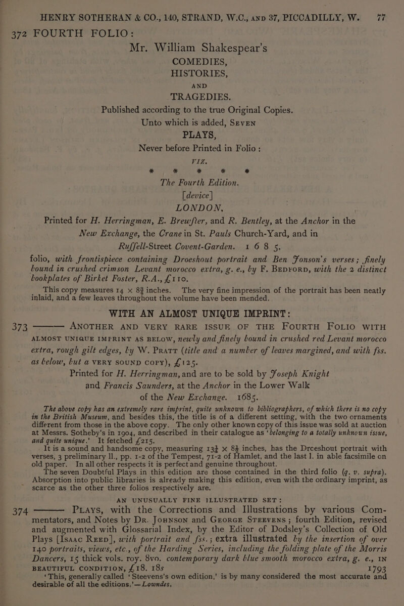 373 Mr. William Shakespear’s COMEDIES, HISTORIES, AND TRAGEDIES. Published according to the true Original Copies. Unto which is added, SEvEN PLAYS, Never before Printed in Folio: VIZ. * * % % % The Fourth Edition. [ device | LONDON, Printed for H. Herringman, E. Brew/fter, and R. Bentley, at the Anchor in the New Exchange, the Crane in St. Pauls Church-Yard, and in Ruffell-Street Covent-Garden. 1 6 8 5. folio, with frontispiece containing Droeshout portrait and Ben Fonson's verses ; finely Lound in crushed crimson Levant morocco extra, g.e., by F. BEp¥oRD, with the 2 distinct bookplates of Birket Foster, R.A., £110. _ _ This copy measures 14 x 8$inches. The very fine impression of the portrait has been neatly inlaid, and a few leaves throughout the volume have been mended. WITH AN ALMOST UNIQUE IMPRINT: — ANOTHER AND VERY RARE ISSUE OF THE FouRTH FOLIO WITH ALMOST UNIQUE IMPRINT AS BELOW, newly and finely bound in crushed red Levant morocco extra, rough gilt edges, ly W. Pratt (title and a number of leaves margined, and with fss. as below, but a VERY SOUND Copy), £125. Printed for H. Herringman, and are to be sold by Foseph Knight and Francis Saunders, at the Anchor in the Lower Walk of the New Exchange. 1685. The above copy has an extremely rave imprint, quite unknown to bibliographers, of which there is no copy in the British Museum, and besides this, the title is of a different setting, with the two ornaments different from those in the above copy. The only other known copy of this issue was sold at auction at Messrs. Sotheby’s in 1904, and described in their catalogue as ‘belonging to a totally unknown issue, and quite unique.’ It fetched £215. It is a sound and handsome copy, measuring 13} x 84 inches, has the Drceshout portrait with verses, 3 preliminary ll., pp. 1-2 of the Tempest, 71-2 of Hamlet, and the last 1. in able facsimile on old paper. Inall other respects it is perfect and genuine throughout. The seven Doubtful Plays in this edition are those contained in the third folio (g. v. supra). Absorption into public libraries is already making this edition, even with the ordinary imprint, as scarce as the other three folios respectively are. AN UNUSUALLY FINE ILLUSTRATED SET: PLays, with the Corrections and Illustrations by various Com- mentators, and Notes by Dr. Jonnson and GreorcE STEEvEnsS; fourth Edition, revised and augmented with Glossarial Index, by the Editor of Dodsley’s Collection of Old Plays [Isaac Reep], with portrait and fss.; extra illustrated ly the insertion of over 140 portraits, views, etc., of the Harding Series, including the folding plate of the Morris Dancers, 15 thick vols. roy. 8vo. contemporary dark blue smooth morocco extra, g. e., IN BEAUTIFUL CONDITION, £18. 18s 1793 ‘This, generally called ‘ Steevens’s own edition,’ is by many considered the most accurate and desirable of all the editions,’— Lowndes,