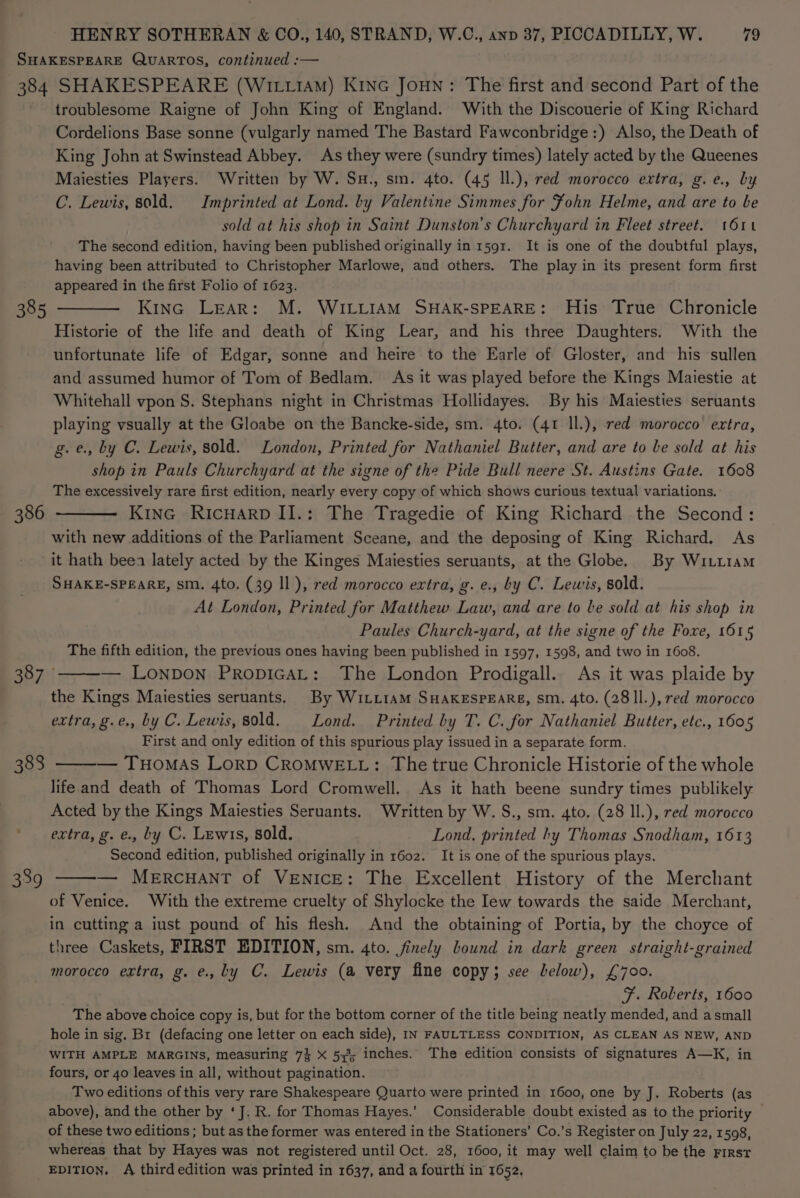 SHAKESPEARE QUARTOS, continued :— 384 SHAKESPEARE (WirtiAm) Kinc Joun: The first and second Part of the troublesome Raigne of John King of England. With the Discouerie of King Richard Cordelions Base sonne (vulgarly named The Bastard Fawconbridge:) Also, the Death of King John at Swinstead Abbey. As they were (sundry times) lately acted by the Queenes Maiesties Players. Written by W. Su., sm. 4to. (45 ll.), red morocco extra, g.e., by C. Lewis, sold. Imprinted at Lond. by Valentine Simmes for Fohn Helme, and are to be sold at his shop in Saint Dunston’s Churchyard in Fleet street. 161 The second edition, having been published originally in 1591. It is one of the doubtful plays, having been attributed to Christopher Marlowe, and others. The play in its present form first appeared in the first Folio of 1623. 385 ——— Kina Lear: M. WILLIAM SHAK-SPEARE: His True Chronicle Historie of the life and death of King Lear, and his three Daughters. With the unfortunate life of Edgar, sonne and heire to the Earle of Gloster, and his sullen and assumed humor of Tom of Bedlam. As it was played before the Kings Maiestie at Whitehall vpon S. Stephans night in Christmas Hollidayes. By his Maiesties seruants playing vsually at the Gloabe on the Bancke-side, sm. 4to. (41 ll.), red morocco extra, g.e., by C. Lewis, sold. London, Printed for Nathaniel Butter, and are to be sold at his shop in Pauls Churchyard at the signe of the Pide Bull neere St. Austins Gate. 1608 The excessively rare first edition, nearly every copy of which shows curious textual variations. KinG RicHarD II.: The Tragedie of King Richard the Second: with new additions of the Parliament Sceane, and the deposing of King Richard. As it hath beea lately acted by the Kinges Maiesties seruants, at the Globe. By Witt1am SHAKE-SPEARE, sm. 4to. (39 Il), red morocco extra, g. e., by C. Lewis, sold. At London, Printed for Matthew Law, and are to be sold at his shop in Paules Church-yard, at the signe of the Foxe, 1615 The fifth edition, the previous ones having been published in 1597, 1598, and two in 1608. BB 71 — Lonpon PropicaL: The London Prodigall. As it was plaide by the Kings Maiesties seruants. By Writi1aM SHAKESPEARE, sm. 4to. (28II.), red morocco extra, g.e., by C. Lewis, sold. Lond. Printed by T. C. for Nathaniel Butter, etc., 1605 First and only edition of this spurious play issued in a separate form. — THOMAS LoRD CROMWELL: The true Chronicle Historie of the whole life and death of Thomas Lord Cromwell. As it hath beene sundry times publikely Acted by the Kings Maiesties Seruants. Written by W. S., sm. 4to. (28 ll.), red morocco extra, g. e., by C. Lewis, sold. Lond, printed hy Thomas Snodham, 1613 Second edition, published originally in 1602. It is one of the spurious plays. — MercHAntT of VENICE: The Excellent History of the Merchant of Venice. With the extreme cruelty of Shylocke the Iew towards the saide Merchant, in cutting a iust pound of his flesh. And the obtaining of Portia, by the choyce of three Caskets, FIRST EDITION, sm. 4to. finely bound in dark green straight-grained morocco extra, g. e., by C. Lewis (a very fine copy; see lelow), £700. F. Roberts, 1600 The above choice copy is, but for the bottom corner of the title being neatly mended, and asmall hole in sig. Br (defacing one letter on each side), IN FAULTLESS CONDITION, AS CLEAN AS NEW, AND WITH AMPLE MARGINS, measuring 7% X 53%; inches. The edition consists of signatures A—K, in fours, or 40 leaves in all, without pagination. Two editions of this very rare Shakespeare Quarto were printed in 1600, one by J. Roberts (as above), and the other by ‘J. R. for Thomas Hayes.’ Considerable doubt existed as to the priority of these two editions ; but as the former was entered in the Stationers’ Co.’s Register on July 22, 1598, whereas that by Hayes was not registered until Oct. 28, 1600, it may well claim to be the First EDITION. A third edition was printed in 1637, and a fourth in 1652. 386 383 339