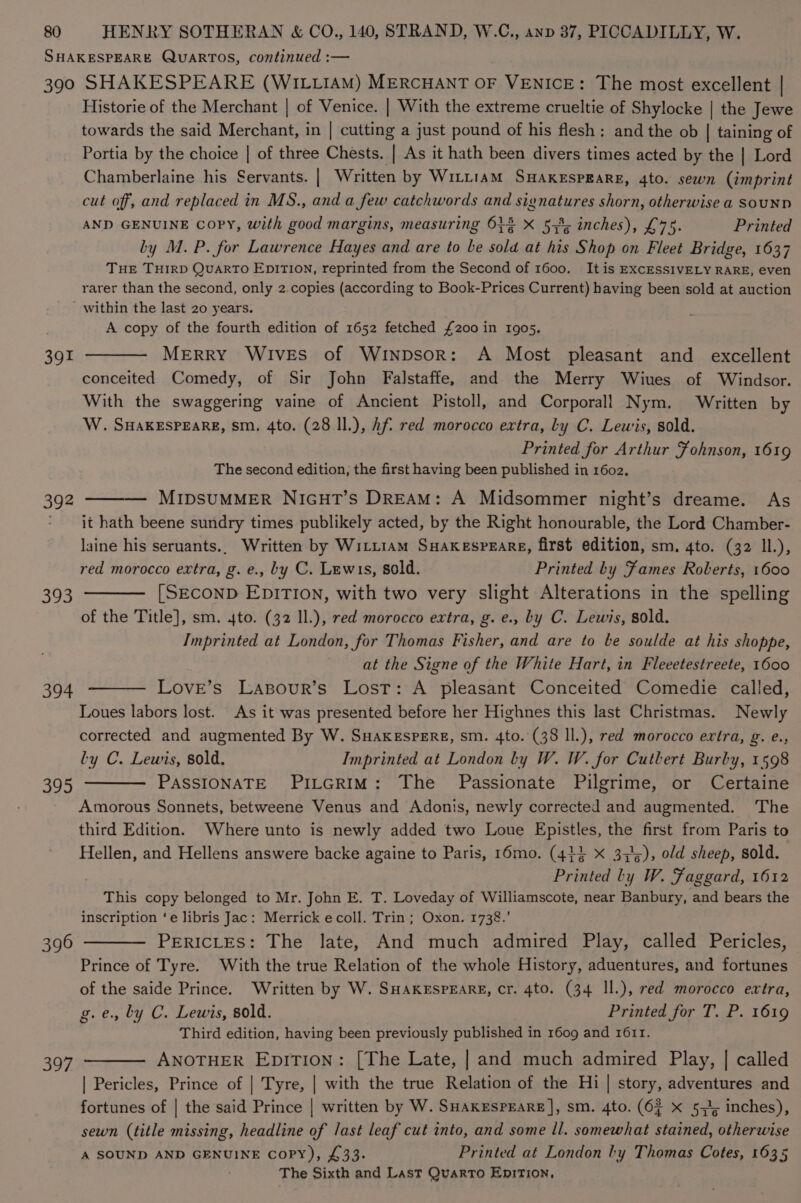 SHAKESPEARE QUARTOS, continued :— 390 SHAKESPEARE (WILLIAM) MERCHANT OF : Venice: The most excellent | Historie of the Merchant | of Venice. | With the extreme crueltie of Shylocke | the Jewe towards the said Merchant, in | cutting a just pound of his flesh : and the ob | taining of Portia by the choice | of three Chests. | As it hath been divers times acted by the | Lord Chamberlaine his Servants. | Written by Witt1am SHAKESPEARE, 4to. sewn (imprint cut off, and replaced in MS., and a few catchwords and signatures shorn, otherwise a SouND AND GENUINE Copy, with good margins, measuring 63% X 53%; inches), £75. Printed by M. P. for Lawrence Hayes and are to be ale at his Shop on Fleet Bridge, 1637 THE THIRD QuARTO EDITION, reprinted from the Second of 1600. It is EXCESSIVELY RARE, even rarer than the second, only 2 copies (according to Book-Prices Current) having been sold at auction within the last 20 years. . A copy of the fourth edition of 1652 fetched £200 in 1905. 391 ——— Merry Wives of Winpsor: A Most pleasant and excellent conceited Comedy, of Sir John Falstaffe, and the Merry Wiues of Windsor. With the swaggering vaine of Ancient Pistoll, and Corporall Nym. Written by W. SHAKESPEARE, sm. 4to. (28 Il.), hf red morocco extra, Ly C. Lewis, sold. Printed for Arthur Fohnson, 1619 The second edition, the first having been published in 1602. 392 ——— MIDSUMMER NIGHT’s DREAM: A Midsommer night’s dreame. As - it hath beene sundry times publikely acted, by the Right honourable, the Lord Chamber- laine his seruants.. Written by WiLL1AM SHAKESPEARE, first edition, sm. 4to. (32 II.), red morocco extra, g. e., by C. Lewis, sold. Printed by Fames Roberts, 1600 393 ——— [SECOND EDITION, with two very slight Alterations in the spelling of the Title], sm. 4to. (32 Il.), red morocco extra, g. e., by C. Lewis, sold. Imprinted at London, for Thomas Fisher, and are to be soulde at his shoppe, at the Signe of the White Hart, in Fleeetestreete, 1600 Love’s Lasour’s Lost: A pleasant Conceited Comedie called, Loues labors lost. As it was presented before her Highnes this last Christmas. Newly corrected and augmented By W. SHaxeEspeEreE, sm. 4to. (38 ll.), red morocco evtra, g. e., Ly C. Lewis, sold, Imprinted at London ly W. W. for Cutlert Burby, 1598 395 ———— PASSIONATE Pi_GriImM: The Passionate Pilgrime, or Certaine Amorous Sonnets, betweene Venus and Adonis, newly corrected and augmented. The third Edition. Where unto is newly added two Loue Sige the first from Paris to Hellen, and Hellens answere backe againe to Paris, r6mo. (444 X 3,5), old sheep, sold. Benes ly W. Faggard, 1612 This copy belonged to Mr. John E. T. Loveday of Williamscote, near Banbury, and bears the inscription ‘e libris Jac: Merrick ecoll. Trin; Oxon. 1738.’ 396 ——— PERICLES: The late, And much admired Play, called Pericles, Prince of Tyre. With the true Relation of the whole History, aduentures, and fortunes of the saide Prince. Written by W. SHAKESPEARE, cr. 4to. (34 Il.), red morocco extra, g.e., by C. Lewis, sold. Printed for T. P. 1619 Third edition, having been previously published in 1609 and 1611. 397 ———— ANOTHER EpiTi0on: [The Late, | and much admired Play, | called | Pericles, Prince of | Tyre, | with the true Relation of the Hi | story, adventures and fortunes of | the said Prince | written by W. SHaKrspEarRE], sm. 4to. (6 x 5,7; inches), sewn (title missing, headline of last leaf cut into, and some ll. somewhat stained, oe A SOUND AND GENUINE CoPY), £33. Printed at London by Thomas Cotes, 1635 The Sixth and Last Quarto EnpitTion, 394