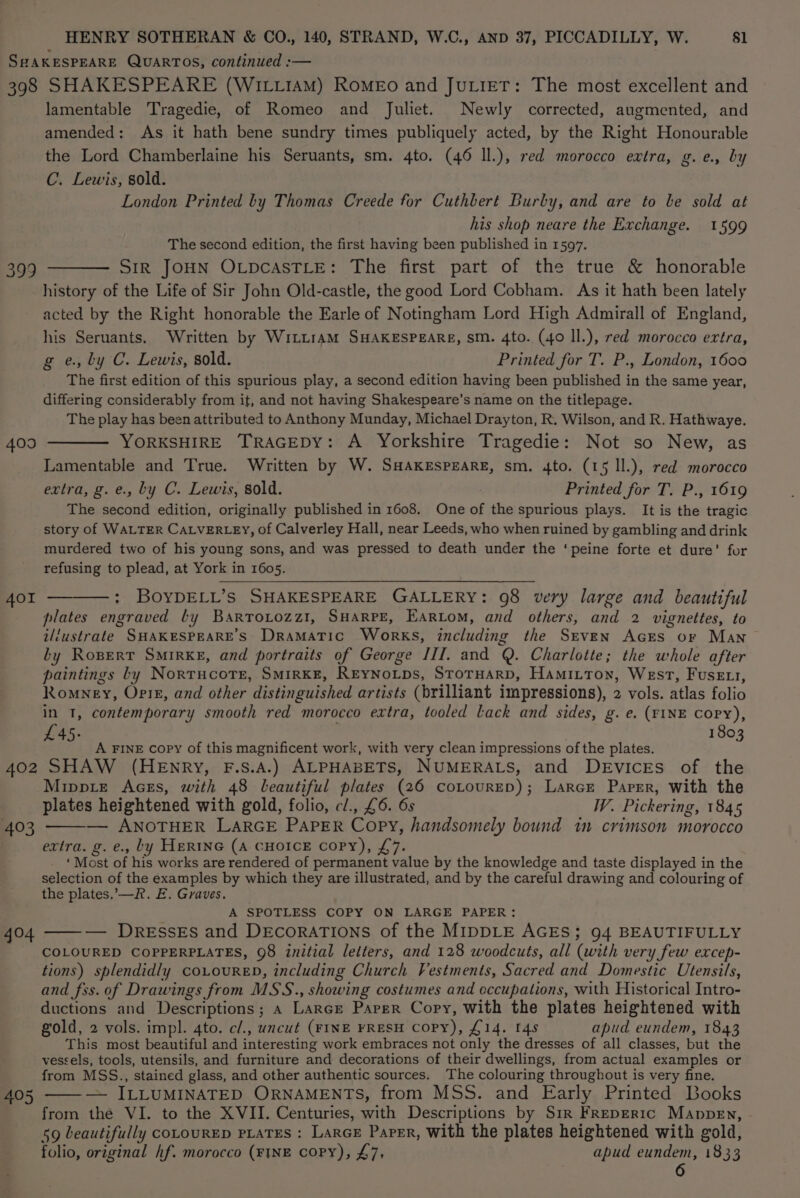 398 399 409 401 402 403 404 SHAKESPEARE (WILLIAM) RoMEo and JuLieT: The most excellent and lamentable Tragedie, of Romeo and Juliet. Newly corrected, augmented, and amended: As it hath bene sundry times publiquely acted, by the Right Honourable the Lord Chamberlaine his Seruants, sm. 4to. (46 Il.), red morocco extra, g.e., by C. Lewis, sold. London Printed by Thomas Creede for Cuthbert Burby, and are to le sold at his shop neare the Exchange. 1599 The second edition, the first having been published in 1597. Str JOHN OLpcasTLeE: The first part of the true &amp; honorable history of the Life of Sir John Old-castle, the good Lord Cobham. As it hath been lately acted by the Right honorable the Earle of Notingham Lord High Admirall of England, his Seruants. Written by W1LLraM SHAKESPEARE, sm. 4to. (40 ll.), red morocco ertra, g e., ly C. Lewis, sold. Printed for T. P., London, 1600 The first edition of this spurious play, a second edition having been published in the same year, differing considerably from it, and not having Shakespeare’s name on the titlepage. The play has been attributed to Anthony Munday, Michael Drayton, R. Wilson, and R. Hathwaye. YORKSHIRE TRAGEDY: A Yorkshire Tragedie: Not so New, as Lamentable and True. Written by W. SHAKESPEARE, sm. 4to. (15 Il.), red morocco extra, g.e., by C. Lewis, sold. : Printed for T. P., 1619 The second edition, originally published in 1608. One of the spurious plays. It is the tragic story of WALTER CALVERLEY, of Calverley Hall, near Leeds, who when ruined by gambling and drink murdered two of his young sons, and was pressed to death under the ‘peine forte et dure’ for refusing to plead, at York in 1605. : BOYDELL’s SHAKESPEARE GALLERY: 98 very large and beautiful plates engraved by Bartoiozz1, SHARPE, EARLoM, and others, and 2 vignettes, to illustrate SHAKESPEARE’S Dramatic Works, including the SrveNn Acres or Man by Rogpert SMirKE, and portraits of George III. and Q. Charlotte; the whole after paintings bly NorrucotTe, SMirKE, REYNoLps, StorHarD, Hamiitton, West, Fuse, Romney, Opi, and other distinguished artists (brilliant impressions), 2 vols. atlas folio in 1, contemporary smooth red morocco extra, tooled Lack and sides, g. e. (FINE Copy), £45. 1803 A FINE copy of this magnificent work, with very clean impressions of the plates. SHAW (HENRY, F.S.A.) ALPHABETS, NUMERALS, and DEvices of the Mippte Aces, with 48 beautiful plates (26 coLourED); Larce Parser, with the plates heightened with gold, folio, cl/., £6. 6s W. Pickering, 1845 — ANOTHER LARGE PAPER Copy, handsomely bound in crimson morocco extra. g. e., by HERING (A CHOICE Copy), £7. ‘Most of his works are rendered of permanent value by the knowledge and taste displayed in the selection of the examples by which they are illustrated, and by the careful drawing and colouring of the plates.’—R. E. Graves. A SPOTLESS COPY ON LARGE PAPER: — Dresses and DEcorATIONS of the MIDDLE AGES; 94 BEAUTIFULLY COLOURED COPPERPLATES, 98 initial letters, and 128 woodcuts, all (with very few excep- tions) splendidly coLouRED, including Church Vestments, Sacred and Domestic Utensils, and fss. of Drawings from MSS., showing costumes and cccupations, with Historical Intro- ductions and Descriptions; a Larcre Parer Copy, with the plates heightened with gold, 2 vols. impl. 4to. cl., uncut (FINE FRESH COPY), £14. [4s apud eundem, 1843 This most beautiful and interesting work embraces not only the dresses of all classes, but the vessels, tools, utensils, and furniture and decorations of their dwellings, from actual examples or from MSS., stained glass, and other authentic sources. The colouring throughout is very fine. — ILLUMINATED ORNAMENTS, from MSS. and Early Printed Books from the VI. to the XVII. Centuries, with Descriptions by Sir FRepER1c Mappen, 59 beautifully COLOURED PLATES : LARGE Paper, With the plates heightened with gold, folio, original hf. morocco (FINE copy), £7, apud eundem, 1833 6