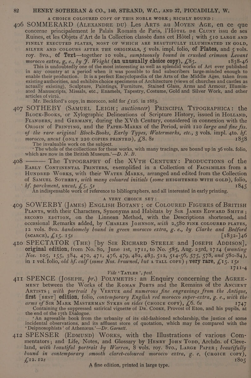 406 407 408 409 410 AII A412 A CHOICE COLOURED COPY OF THIS NOBLE WORK ; RICHLY BOUND: SOMMERARD (ALEXANDRE DU) Les ARTS au MOYEN AGE, en ce que concerne principalement le Palais Romain de Paris, /Horex pe Cruny issu de ses Ruines, et les Objets d’Art de la Collection classee dans cet Hotel; with 510 LARGE AND FINELY EXECUTED PLATES, MOST OF WHICH ARE BEAUTIFULLY ILLUMINATED IN GOLD, SILVER AND COLOURS AFTER THE ORIGINALS, 5 vols. impl. folio, of Plates, and 5 vols. roy. 8vo., of Text—together 10 vols., swmptuously bound in crushed crimson Levant morocco extra, g, e., by F. Wright (an unusually choice copy), £85. 1838-46 This is undoubtedly one of the most interesting’ as well as splendid works of Art ever published in any country at a period when it was possible to find subscribers large-minded enough to enable their production. It is a perfect Encyclopzdia of the Arts of the Middle Ages, taken from existing authorities, and exhibits choice specimens of Architecture (views of churches and castles as actually existing), Sculpture, Paintings, Furniture, Stained Glass, Arms and Armour, Illumin- ated Manuscripts, Missals, etc., Enamels, Tapestry, Costume, Gold and Silver Work, and other articles of virti. Mr. Beckford’s copy, in morocco, sold for £126. in 1883. SOTHEBY (SAMUEL LEIGH; auctioneer) PRINCIPIA TYPOGRAPHICA: the Biocx-Booxs, or Xylographic Delineations of Scripture History, issued in Hotranp, FLANDERS, and Germany, during the XVth Century, considered in connexion with the Oricin of Printine, and the Paper-Marks of the Period, with 120 large and fine fss. of the rare original Block-Books, Early Types, Watermarks, etc., 3 vols. impl. 4to. hf. morocco, uncut (ONLY 220 COPIES PRINTED), £8. 8s 1858 The invaluable work on the subject. ‘ The whole of the collections for these works, with many tracings, are bound up in 36 vols. folio, which are now in the British Museum.’—D. N. B. — The TypocrapHy of the XVTH CENTURY: PRODUCTIONS of the EARLY CONTINENTAL PRINTERS, exemplified in a Collection of FacsimiLes from a Hunprep Works, with their Water Marks, arranged and edited from the Collection of SamMuEL SoTuEBy, with many coloured initials (some HEIGHTENED WITH GOLD), folio, hf. parchment, uncut, £5. 58 1845 An indispensable work of reference to bibliographers, and all interested in early printing. A VERY CHOICE SET: SOWERBY (JAMEs) ENGLISH BOTANY; or COLOURED FIGUREs of BRITISH PLants, with their Characters, Synonyms and Habitats by Str James Epwarp Smita; SECOND EDITION, on the Linnean Method, with the Descriptions shortened, and occasional Remarks added, by CuHaries JOHNSON, with 2,580 FINE COLOURED PLATES, 12 vols. 8vo. handsomely lLound in green morocco extra, g.e., Ly Clarke and Bedford (SCARCE), £15. 15s [1832-]46 SPECTATOR (THE) [by Sir RICHARD STEELE and JOSEPH ADDISON], original edition, from No. 80, June ist, 1711, to No. 585, Aug. 23rd, 1714 (wanting Nos. 105, 155, 384, 470, 471, 476, 479, 482, 483, 512, 514-50, 575, 578, and 580-84), in 1 vol. folio, old hf. calf (some Nos. browned, but A TALL Copy) ; very rare, £15. 15s 1711-4 Vide ‘TATLER’, post. SPENCE (Josepu, pv.) PoLYMETIS: an Enquiry concerning the AGREE- MENT between the Works of the Roman Poets and the Remains of tke ANCIENT Artists ; with portrait ly VeRtTUE and numerous fine engravings from the Antique, first [pesr] edition, folio, contemporary English red morocco super-extra, g. e., with the arms of SiR Mark MAsTerMAN SYKEs on sides (CHOICE copy), £6. 6s 1747 Containing the suppressed satirical vignette of Dr. Cooke, Provost of Eton, and his pupils, at the end of the 17th Dialogue. . ‘An agreeable book from the urbanity of its old-fashioned scholarship, the justice of some incidental observations, and its affluent store of quotation, which may be compared with the ‘Deipnosophists’ of Athenzus.’—Dr. Garnett. SPENSER (Epmunpb) Works, with the Illustrations of various Com- mentators; and Life, Notes, and Glossary by Henry Joun Topp, Archdn. of Cleve- land, with leautiful portrait by Warren, 8 vols. roy. 8vo., LARGE Paper; leautifully bound in contemporary smooth claret-coloured morocco extra, g. €, (CHOICE copy), £12.12 1805 A fine edition, printed in large type,