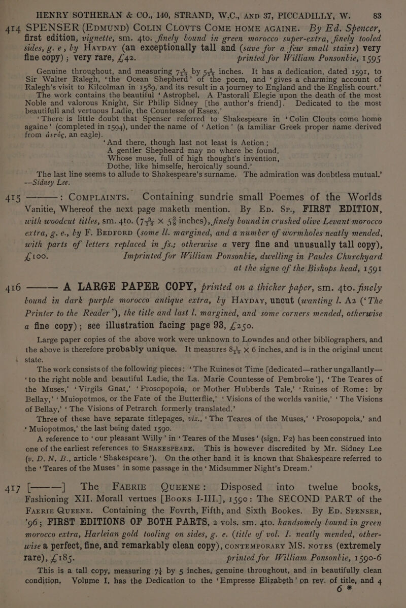 AI4 SPENSER (EDMUND) COLIN CLOvVTS COME HOME AGAINE. By Ed. Spencer, first edition, vignette, sm. 4to. finely bound in green morocco super-extra, finely tooled sides, g.e, ly Haypay (an exceptionally tall and (save for a few small stains) very fine copy) ; very rare, £42. printed for William Ponsonbie, 1595 Genuine throughout, and measuring 735, by 5,4, inches. It has a dedication, dated 1591, to Sir Walter Ralegh, ‘the Ocean Shepherd’ of the poem, and ‘gives a charming account of Ralegh’s visit to Kilcolman in 1589, and its result in a journey to England and the English court.’ The work contains the beautiful ‘ Astrophel. A Pastorall Elegie upon the death of the most Noble and valorous Knight, Sir Philip Sidney [the author's friend]. Dedicated to the most beautifull and vertuous adie, the Countesse of Essex.’ ‘There is little doubt that Spenser referred to Shakespeare in ‘Colin Clouts come home againe’ (completed in 1594), under the name of ‘ Aetion’ (a familiar Greek proper name derived from deréc, an eagle). ‘And there, though last not least is Aetion; A gentler Shepheard may no where be found, Whose muse, full of high thought’s invention, Dothe, like himselfe, heroically sound.’ The last line seems to allude to Shakespeare's surname. The admiration was doubtless mutual.’ -—Sidney Lee. 415 — : COMPLAINTS. Containing sundrie small Poemes of the Worlds Vanitie, Whereof the next page maketh mention. By Ep. Sp., FIRST EDITION, with woodcut titles, sm. 4to. (733; X 5g inches), finely Lound in crushed olive Levant morocco extra, g.e., by F. BEDFoRD (some ll. margined, and a numler of wormholes neatly mended, with parts of letters replaced in fs.; otherwise a very fine and unusually tall copy), £100, Imprinted for William Ponsonbie, dwelling in Paules Churchyard at the signe of the Bishops head, 1591 — A LARGE PAPER COPY, printed on a thicker paper, sm. 4to. finely Lound in dark purple morocco antique extra, by Haypay, uncut (wanting 1. A2 (‘The Printer to the Reader’), the title and last l. margined, and some corners mended, otherwise a fine copy); see illustration facing page 93, £250. Large paper copies of the above work were unknown to Lowndes and other bibliographers, and the above is therefore probably unique. It measures 81. x 6 inches, and is in the original uncut \ state. The work consists of the following pieces: ‘The Ruines ot Time [dedicated—rather ungallantly— ‘to the right noble and beautiful Ladie, the La. Marie Countesse of Pembroke’], ‘The Teares of the Muses,’ ‘ Virgils Gnat,’ ‘Prosopopoia, or Mother Hubberds Tale,’ ‘Ruines of Rome: by Bellay,’ ‘Muiopotmos, or the Fate of the Butterflie,’ ‘ Visions of the worlds vanitie,’ ‘The Visions of Bellay,’ ‘ The Visions of Petrarch formerly translated.’ Three of these have separate titlepages, viz., ‘The Teares of the Muses,’ ‘ Prosopopoia,’ and ‘ Muiopotmos,’ the last being dated 1590. A reference to ‘our pleasant Willy’ in ‘ Teares of the Muses’ (sign. Fz) has been construed into one of the earliest references to SHAKESPEARE. This is however discredited by Mr. Sidney Lee (v. D. N. B., article ‘Shakespeare’). On the other hand it is known that Shakespeare referred to the ‘ Teares of the Muses’ in some passage in the ‘Midsummer Night’s Dream.’ 416 417 [———] The FAERIE QUEENE: Disposed into’ twelue books, Fashioning XII. Morall vertues [Booxs I-III.], 1590: The SECOND PART of the Farrie QuEENE. Containing the Fovrth, Fifth, and Sixth Bookes. By Ep. Spensrr, 96; FIRST EDITIONS OF BOTH PARTS, 2 vols. sm. 4to. handsomely bound in green morocco extra, Harleian gold tooling on sides, g. e. (title of vol. I. neatly mended, other- wise a perfect, fine, and remarkably clean copy), contemporary MS. notes (extremely rare), £185. printed for William Ponsonlie, 1590-6 This is a tall copy, measuring 7} by 5 inches, genuine throughout, and in beautifully clean condition, Volume I, has the Dedication to the ‘Empresse Elizabeth’ on rey. of ope and 4