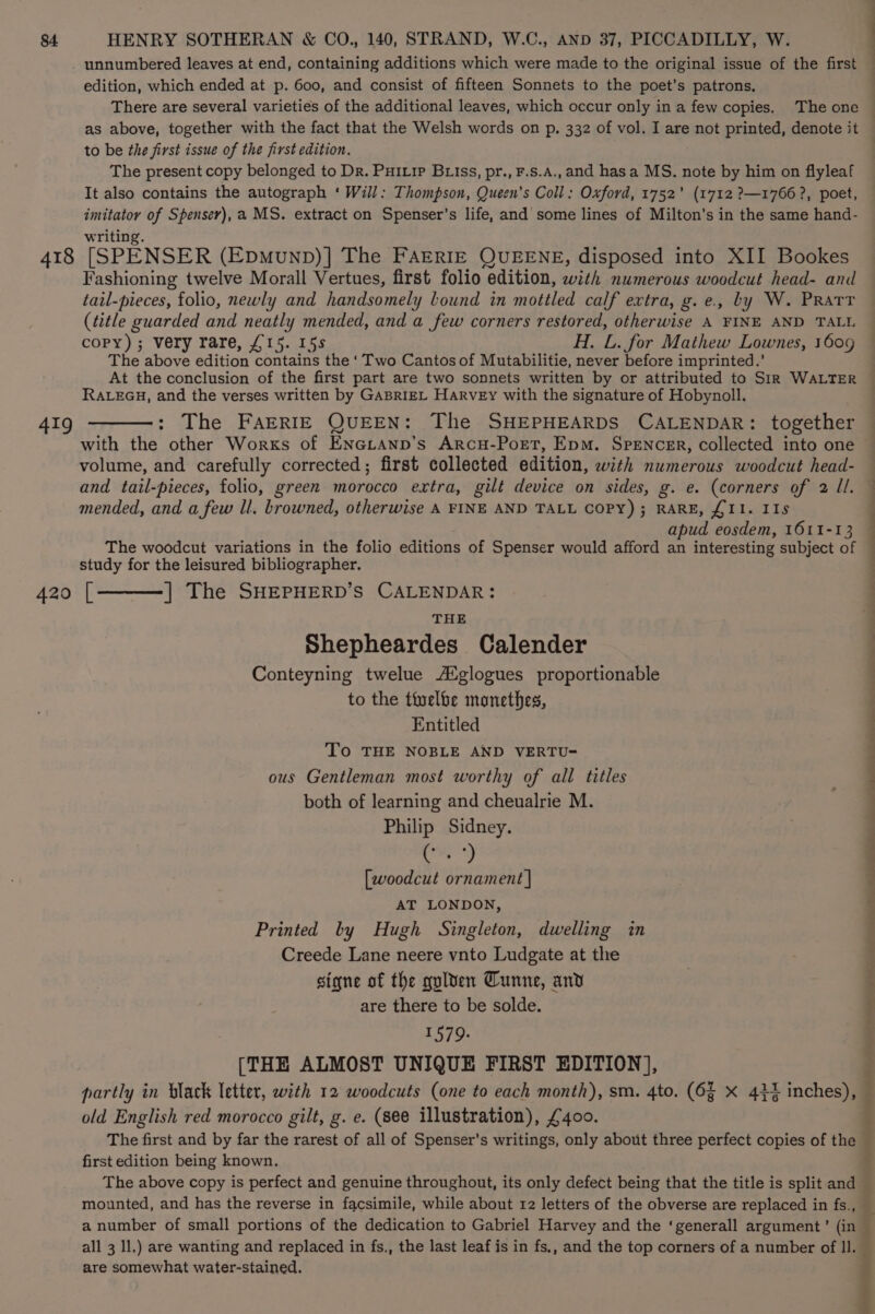unnumbered leaves at end, containing additions which were made to the original issue of the first edition, which ended at p. 600, and consist of fifteen Sonnets to the poet’s patrons. to be the first issue of the first edition. The present copy belonged to Dr. Puiip Briss, pr., F.s.A., and hasa MS. note by him on flyleaf It also contains the autograph ‘ Will: Thompson, Queen’s Coll: Oxford, 1752’ (1712 ?—1766?, poet, imitator of Spenser), a MS. extract on Spenser’s life, and’ some lines of Milton’s in the same hand- writing. Fashioning twelve Morall Vertues, first folio edition, with numerous woodcut head- and tail-pieces, folio, newly and handsomely lound in mottled calf extra, g.e., by W. Pratt (title guarded and neatly mended, and a few corners restored, otherwise A FINE AND TALL copy); very rare, £15. 15s H. L. for Mathew Lownes, 1609 The above edition contains the ‘ Two Cantos of Mutabilitie, never before imprinted.’ At the conclusion of the first part are two sonnets written by or attributed to SiR WALTER RALEGH, and the verses written by GABRIEL Harvey with the signature of Hobynoll. : The FAERIE QUEEN: The SHEPHEARDS CALENDAR: together with the other Works of ENGLAND’s ARcH-Port, Epm. SPENCER, collected into one and tail-pieces, folio, green morocco extra, gilt device on sides, g. e. (corners of 2 Ul. mended, and a few ll. browned, otherwise A FINE AND TALL COPY); RARE, {I1. IIs apud eosdem, 1611-13 The woodcut variations in the folio editions of Spenser would afford an interesting subject of study for the leisured bibliographer. ] The SHEPHERD’S CALENDAR: THE Shepheardes Calender Conteyning twelue /Xglogues proportionable to the ttelbe monethes, Entitled To THE NOBLE AND VERTU- ous Gentleman most worthy of all titles both of learning and cheualrie M. Philip Sidney. gle [woodcut ornament | AT LONDON, Printed by Hugh Singleton, dwelling in Creede Lane neere vnto Ludgate at the signe of the gulven Tunne, and are there to be solde. 1579. [THE ALMOST UNIQUE FIRST EDITION], partly in black letter, with 12 woodcuts (one to each month), sm. 4to. (6f X 434 inches), old English red morocco gilt, g. e. (see illustration), £400. BO SE 4, Peg first edition being known. The above copy is perfect and genuine throughout, its only defect being that the title is split and mounted, and has the reverse in facsimile, while about 12 letters of the obverse are replaced in fs., all 3 ll.) are wanting and replaced in fs., the last leaf is in fs., and the top corners of a number of Il. are somewhat water-stained. ge m4 Pr P84 Lat