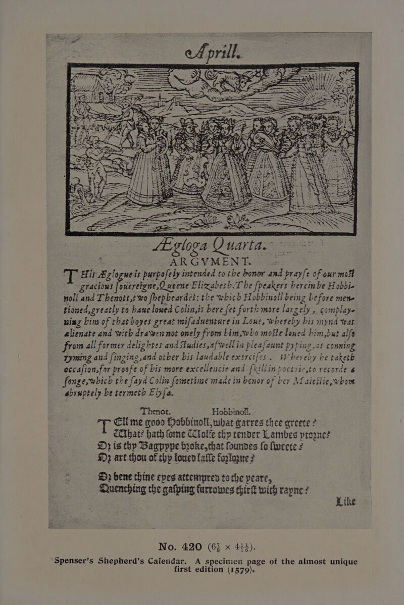 US: > CE Jk fgloga Quarta. : 3 ARGVMENT ; ge His Bzlogueis purpofely intended to the bonor and pray[e of our mot gracions [1 oueretgne,O weene Elixaberh.T be fpeakers bereinbe Hobbie troll and Thenott,t wo fbepbeardés: the which Hobbinoll being before mene tioned, greatly to bane lowed Colin,is bere fet forth more largely , complaye wing bim of that boyes great mifaduenture in Lone, whereby bis mynd war alienate and with dravwen not onely from Lim, who mofte lowed bim,but alfe from all former delightes and Fudies,afwellin pleafaunt pyping,<s conning tyming and finging,and otber bis laudable exercifes. UWhereby be taketh eccafion.for proofe of bis more excellencie and fillin poetric,to recorde 6 fonge, which the fayd C olin fometime made in benor of ber Mf sieilie whom abruptely be termeth Efe. Thenot. Hobbinoll. Ell me gooo Mobbinoll what garres thee areete ? cCThat? hath ome CCtolie chp render Lambes ptoznes 2 is thy Bagpppe hroke,chat founves {0 fivecte ¢ $2 art thou of chp loucd afte faglogue 2 . ©} bene thine epes attempren tothe peare, Qhuenching che gafping furrowes ehirk with rayne : ee | No. 420 (63 x 434). Spenser’s Shepherd’s Calendar. A specinien page of the almost unique first edition (1579).