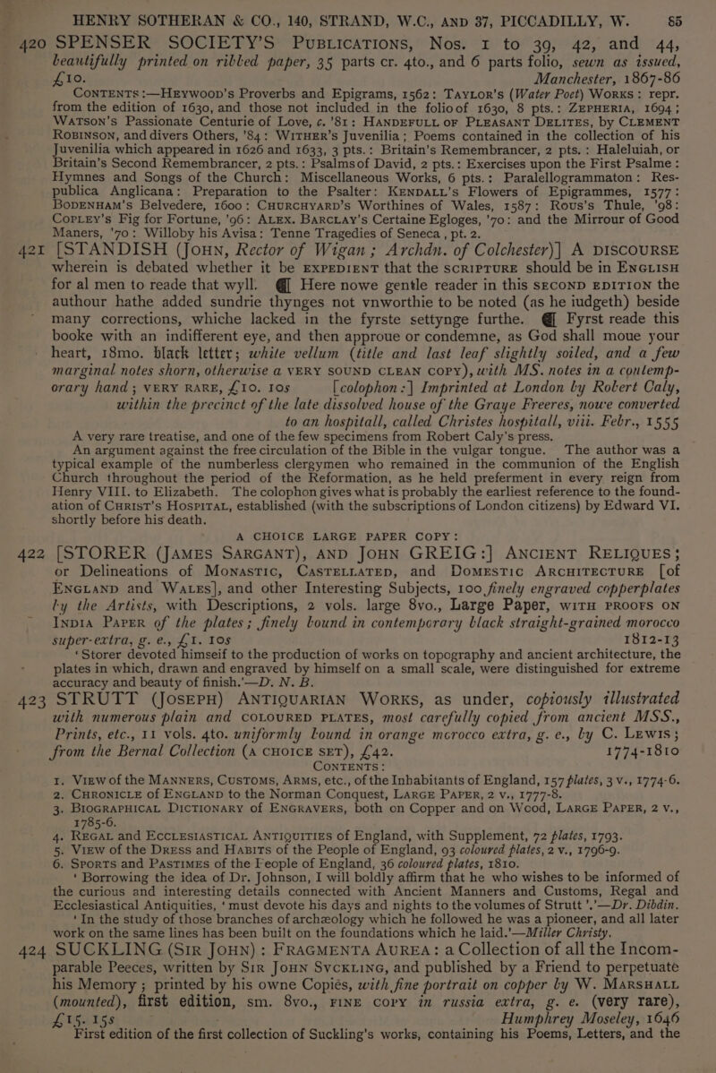 422 beautifully printed on ribled paper, 35 parts cr. 4to., and 6 parts folio, sewn as issued, £10. Manchester, 1867-86 CoNTENTs :—HeEywoop’s Proverbs and Epigrams, 1562: TayLor’s (Water Poct) Worxs: repr. from the edition of 1630, and those not included in the folioof 1630, 8 pts.: ZEPHERIA, 1694; Watson’s Passionate Centurie of Love, ¢.’81: HANDEFULL oF PLEASANT DELITES, by CLEMENT RoBINSON, and divers Others, ’84: WITHER’s Juvenilia; Poems contained in the collection of his Juvenilia which appeared in 1626 and 1633, 3 pts.: Britain's Remembrancer, 2 pts. : Haleluiah, or Britain’s Second Remembrancer, 2 pts.: Psalmsof David, 2 pts.: Exercises upon the First Psalme : Hymnes and Songs of the Church: Miscellaneous Works, 6 pts.: Paralellogrammaton: Res- publica Anglicana: Preparation to the Psalter: KENDALL’s Flowers of Epigrammes, 1577: BopENHAM’'s Belvedere, 1600: CHURCHYARD’s Worthines of Wales, 1587: Rovus’s Thule, ’98: CopLey’s Fig for Fortune, ’96: ALEX. BarcLay’s Certaine Egloges, ’70: and the Mirrour of Good Maners, '7o: Willoby his Avisa: Tenne Tragedies of Seneca , pt. 2. [STANDISH (Joun, Rector of Wigan ; Archdn. of Colchester)| A DISCOURSE wherein is debated whether it be ExPeDIENT that the scriprurE should be in EncrisH for al men to reade that wyll. @[ Here nowe gentle reader in this SECOND EDITION the authour hathe added sundrie thynges not vnworthie to be noted (as he iudgeth) beside many corrections, whiche lacked in the fyrste settynge furthe. @[ Fyrst reade this booke with an indifferent eye, and then approue or condemne, as God shall moue your heart, 18mo. black letter; white vellum (title and last leaf slightly soiled, and a few marginal notes shorn, otherwise a VERY SOUND CLEAN Copy), with MS. notes in a conlemp- orary hand ; VERY RARE, £10. Ios [colophon :| Imprinted at London by Rolert Caly, within the precinct of the late dissolved house of the Graye Freeres, nowe converted to an hospitall, called Christes hospitall, viii. Febr., 1555 A very rare treatise, and one of the few specimens from Robert Caly’s press. An argument against the free circulation of the Bible in the vulgar tongue. The author was a typical example of the numberless clergymen who remained in the communion of the English Church throughout the period of the Reformation, as he held preferment in every reign from Henry VIII. to Elizabeth. The colophon gives what is probably the earliest reference to the found- ation of CuristT’s HospitTAt, established (with the subscriptions of London citizens) by Edward VI. shortly before his death. A CHOICE LARGE PAPER COPY: [STORER (JAMES SARGANT), AND JOHN GREIG:] ANCIENT RELIQUES; or Delineations of Monastic, CasTeLratep, and Domestic ARCHITECTURE [of Enexianp and Wats], and other Interesting Subjects, 100 finely engraved copperplates ly the Artists, with Descriptions, 2 vols. large 8vo., Large Paper, wirH PROOFS ON Inp1a Paper of the plates; finely lound in contemporary black straight-grained morocco super extra; pg) Gf tr. 10s 1812-13 ‘Storer devoted himseif to the production of works on topography and ancient architecture, the plates in which, drawn and engraved by himself on a small scale, were distinguished for extreme accuracy and beauty of finish.’—D. N. B. with numerous plain and COLOURED PLATES, most carefully copied from ancient MSS., Prints, etc., 11 vols. 4to. uniformly Lound in orange mcrocco extra, g.e., ly C. Lewis; from the Bernal Collection (A CHOICE SET), £42. 1774-1810 CONTENTS: . View of the MANNERS, CusToMs, ARMS, etc., of the Inhabitants of England, 157 plates, 3 v., 1774-6. . CHRONICLE of ENGLAND to the Norman Conquest, LARGE PAPER, 2 v., 1777-8. . BioGRAPHICAL DicTIonaRy of ENGRAVERS, both on Copper and on Wood, LarGE PaPER, 2 V., 1785-6. . REGAL and EccLesIAsSTICAL ANTIQUITIES Of England, with Supplement, 72 plates, 1793. . View of the Dress and Hapits of the People of England, 93 coloured plates, 2 v., 1796-9. . Sports and Pastimes of the Feople of England, 36 coloured plates, 1810. ‘ Borrowing the idea of Dr. Johnson, I will boldly affirm that he who wishes to be informed of the curious and interesting details connected with Ancient Manners and Customs, Regal and Ecclesiastical Antiquities, ‘must devote his days and nights to the volumes of Strutt ’.\—Dr. Dibdin. ‘In the study of those branches of archzeology which he followed he was a pioneer, and all later work on the same lines has been built on the foundations which he laid.’—Miller Christy. Ou > WNH parable Peeces, written by Sir Joun Svckwine, and published by a Friend to perpetuate his Memory ; printed by his owne Copiés, with fine portrait on copper Ly W. MarsHatu (mounted), first edition, sm. 8vo., FINE Copy in russia extra, g. e. (very rare), £15. 158 Humphrey Moseley, 1646 First edition of the first collection of Suckling’s works, containing his Poems, Letters, and the