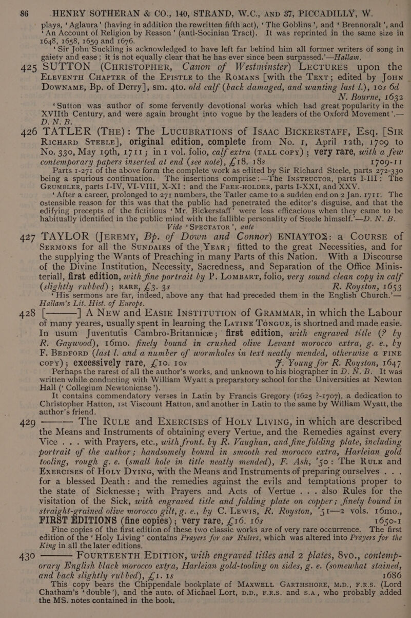 plays, ‘Aglaura’ (having in addition the rewritten fifth act), ‘The Goblins’, and ‘ Brennoralt ’, and ‘An Account of Religion by Reason’ (anti-Socinian Tract). It was reprinted in the same size in 1648, 1658, 1659 and 1676. ‘Sir John Suckling is acknowledged to have left far behind him all former writers of song in gaiety and ease; it is not equally clear that he has ever since been surpassed.’—Hallam. ELEVENTH CHapTER of the EpisTLe to the Romans [with the Text; edited by Joun _ DownamgE, Bp. of Derry], sm. 4to. old calf (back damaged, and wanting last l.), 108 6d N. Bourne, 1632 ‘Sutton was author of some fervently devotional works which had great popularity in the ithe Century, and were again brought into vogue by the leaders of the Oxford Movement ’.— 427 428 429 430 Ricuarp STEELE], original edition, complete from No. 1, April 12th, 1709 to No. 330, May 19th, 1711; int vol. folio, calf extra (TALL Copy) ; very rare, with a few contemporary papers inserted at end (see note), £18. 18s 1709-11 Parts 1-271 of the above form the complete work as edited by Sir Richard Steele, parts 272-330 being a spurious continuation. The insertions comprise:—The Instructor, parts I-III: The GRUMBLER, parts I-IV, VI-VIII, X-XI: and the FREE-HOLDER, parts I-XXI, and XXV. ‘ After a career, prolonged to 271 numbers, the Tatler came to a sudden end on 2 Janorz7ur ~The ostensible reason for this was that the public had penetrated the editor’s disguise, and that the edifying precepts of the fictitious ‘Mr. Bickerstaff’ were less efficacious when they came to be habitually identified in the public mind with the fallible personality of Steele himself.'—D. N. B. Vide ‘SPECTATOR’, ante TAYLOR (JEReEmy, Bp. of Down and Connor) ENIAYTOS: a COURSE of Sermons for all the Sunpaiss of the Year; fitted to the great Necessities, and for the supplying the Wants of Preaching in many Parts of this Nation. With a Discourse of the Divine Institution, Necessity, Sacredness, and Separation of the Office Minis- teriall, first edition, with fine portrait ly P. Lomsart, folio, very sound clean copy in calf (slightly rubbed) ; RARE, £3. 38 R. Royston, 1653 ‘His sermons are far, indeed, above any that had preceded them in the English Church,’— Hallam's Lit. Hist. of Europe. {[———] A New and Eas!gE INSTITUTION of GRAMMAR, in which the Labour of many yeares, usually spent in learning the Latine Toneug, is shortned and made easie. In usum Juventutis Cambro-Britannice;° first edition, with engraved title (? by R. Gaywood), 16mo. finely bound in crushed olive Levant morocco extra, g. e., by F. Beprorp (last l. and a number of wormholes in text neatly mended, otherwise a FINE copy); excessively rare, £10. Ios F. Young for R. Royston, 1647 Perhaps the rarest of all the author’s works, and unknown to his biographer in D. N. B. It was written while conducting with William Wyatt a preparatory school for the Universities at Newton Hall (‘ Collegium Newtoniense’), It contains commendatory verses in Latin by Francis Gregory (1625 ?-1707), a dedication to Christopher Hatton, 1st Viscount Hatton, and another in Latin to the same by William Wyatt, the author’s friend. — The RuLE and Exercises of Hoty LIvIina, in which are described the Means and Instruments of obtaining every Vertue, and the Remedies against every Vice . . . with Prayers, etc., with front. by R. Vaughan, and fine folding plate, including portrait of the author ; handsomely bound in smooth red morocco extra, Harleian gold tooling, rough g.e. (small hole in title neatly mended), F. Ash, ‘50: The Rute and Exercises of Hoty Dyine, with the Means and Instruments of preparing ourselves . . . for a blessed Death: and the remedies against the evils and temptations proper to the state of Sicknesse; with Prayers and Acts of Vertue ... also Rules for the visitation of the Sick, with engraved title and folding plate on copper 3 Jinely lound in straight-grained olive morocco gilt, g. e., by C. Lewis, R. Royston, *51—2 vols. 16mo., FIRST EDITIONS (fine copies) ; very rare, £16. 16s 1650-1 Fine copies of the first edition of these two classic works are of very rare occurrence. The first edition of the ‘ Holy Living’ contains Prayers for our Rulers, which was altered into Prayers for the King in all the later editions. FOURTEENTH EDITION, with engraved titles and 2 plates, 8vo., contenp- orary English black morocco extra, Harleian gold-tooling on sides, g. e. (somewhat stained, and back slightly rubbed), £1. 1s 1686 This copy bears the Chippendale bookplate of MAxwELL GARTHSHORE, M.D., F.R.S. (Lord Chatham’s ‘double’), and the auto. of Michael Lort, p.p., F.R.s. and s.A, who probably added the MS. notes contained in the book.