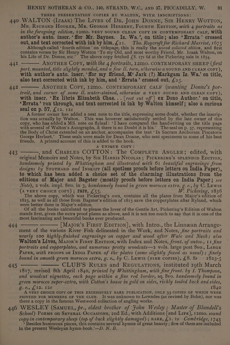 THREE PRESENTATION COPIES BY WALTON, WITH INSCRIPTIONS: 440 WALTON (Izaak) The Lives of Dr. JoHN DONNE, SIR HENRY WorTrTon, Mr. Ricwarp Hooker, Mr. Georce HErsBeErtT, FourrnH EpITIoN, with 4 portraits as in the foregoing edition, 12M0. VERY SOUND CLEAN COPY IN CONTEMPORARY CALF, With author’s auto. inser. ‘ffor Mr. Baynes. Iz. Wa.’, on title; also ‘Errata’ crossed out, and text corrected with ink by him, £21. Tho. Roycroft for Richard Marriot, 1675 Although called ‘fourth edition’ on titlepage, this is really the second collected edition, and first contains verses by Sir Henry Wotton ‘To my Old, and most worthy Friend, Mr. Izaak Walton, on his Life of Dr. Donne, etc.’ The above copy fetched £8. 17s 6d at the Pickering sale in 1854. — ANOTHER Copy, with the 4 portraits, 12m0. CONTEMPORARY SHEEP (first port. mounted, title slightly mended, and a few Il. torn, otherwise a SOUND AND CLEAN COPY), with author’s auto. inscr. ‘ffor my ffriend, M™ Jark (?) Markgam Iz. Wa.’ on title, also text corrected with ink by him, and ‘ Errata’ crossed out, £25. 442 ———— ANOTHER Copy, I2mo. CONTEMPORARY CALF (wanting Donne’s por- trait, and corner of some ll. water-stained, otherwise @ VERY SOUND AND CLEAN CoPyY), with inscr. ‘Ex libris Elizabeth Chas... [rest cut off | ex Dono Author.’ on title, ‘Errata’ run through, and text corrected in ink by Walton himself; also a curious seal on p. 57, £12. 12s A former owner has added a neat note to the title, expressing some doubt, whether the inscrip- tion was actually by Walton. This was however satisfactorily settled by the late owner of this copy, who has added a MS. note on flyleaf: ‘I have compared the handwriting on the title page the Body of Christ extended on an anchor, accompanies the text ‘In Sacram Anchoram Piscatoris George Herbert.’ These seals were made for Dean Donne, who sent specimens to some of his best friends. A printed account of this is added to the book. A UNIQUE COPY: 443 ———, and CHARLES COTTON: The COMPLETE ANGLER; edited, with original Memoirs and Notes, by Sir Harris Nicotas ; PrcKERING’s SPLENDID EDITION, handsomely printed by Whittingham and illustrated with 61 beautiful engravings from designs by StotHarp and Insxktep (all spotless proofs before letters on India Paper), to which has been added a choice set of the charming illustrations from the editions of Major and Bagster (mostly proofs before letters on India Paper; see Note), 2 vols. impl. 8vo. in 3, handsomely bound in green morocco extra, g.e., by C. Lewis (A VERY CHOICE copy) ; rare, £55. W. Pickering, 1836 The above copy, which was Pickering’s own, contains all the plates from Major's edition of 1823, as well as all those from Bagster’s edition of 1815 save the copperplates after Ryland, which were better done in Major’s edition. Of all the books calculated to please the lover of the Gentle Art, Pickering’s Edition of Walton stands first, given the extra proof plates as above, and it is not too much to say that it is one of the most fascinating and beautiful books ever produced. 444 ———— ——— [Major’s First Epition], with Intro., the Linnean Arrange- ment of the various River Fish delineated in the Work, and Notes, fine portraits and nearly 100 highly-finished engravings on copper and wood after Wale and Nash; also Walton’s Lives, Masor’s First Epition, with Index and Notes, front. of autos., 11 fine portraits and copperplates, and numerous pretty woodcuts—2 vols. large post 8vo., LaRGE PAPER, with PROOFS on INDIA PaPER of the plates (some slightly foxed as usual) ; finely bound in smooth green morocco extra, g. e., by C. Lewis (FINE copies), £8. 8s 1823-5 445 ———— ——— CLUB’S Rutes and REGULATIONS, instituted rgth March 1817, revised 8th April 1840, printed by Whittingham, with fine front. by 1. Thompson, and woodcut vignettes, each page within a fine red lorder, sq. 8vo. handsomely lound in green morocco super-extra, with Cotton’s house in gold on sides, richly tooled lack and sides, Sear Lilet bs 1840 A VERY CHOICE COPY OF THIS EXCESSIVELY RARE PUBLICATION, ONLY 33 COPIES OF WHICH WERE PRINTED FOR MEMBERS OF THE CLUB. It was unknown to Lowndes (as revised by Bohn), nor was there a copy in the famous Westwood collection of angling works. 446 WESLEY (SAaMvuEL, pr., eldest brother of Fohn Wesley ; Master of Blundell's School) Porms on Severat Occasions, 2nd Ed., with Additions [and Lire], 12mo. sound copy.in contemporary sheep (top of back slightly damaged) ; RARE, £1. 1s Cambridge, 1743 ‘ Besides humorous pieces, this contains several hymns of great beauty ; five of them are included in the present Wesleyan hymn-book.’—D. N. B. 441