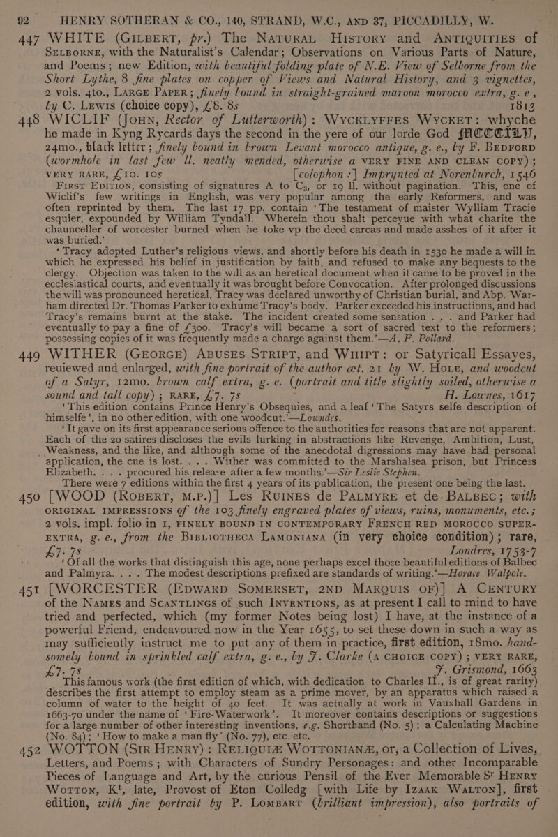 447 WHITE (GILBERT, fr.) The NaturaL History and ANTIQUITIES of SELBORNE, with the Naturalist’s Calendar; Observations on Various Parts~of Nature, and Poems; new Edition, with beautiful folding plate of N.E. View of Selborne from the Short Lythe, 8 fine plates on copper of Views and Natural History, and 3 vignettes, 2 vols. 4to., LARGE Paper; finely lound in straight-grained maroon morocco extra, g gies by C. Lewis (choice copy), £5. 8s 1813 448 WICLIF (Joun, Rector of Lutterworth): \WYCKLYFFES WYCKET: whyche he made in Kyng Rycards days the second in the yere of our lorde God fACCCILD, 24mo., black letter; finely bound in Lrown Levant morocco antique, g. e., ty F. BEprorD (wormhole in last few Ill. neatly mended, otherwise a VERY FINE AND CLEAN COPY) ; VERY RARE, £10. 10s [colophon :| Imprynted at Norenlurch, 1 546 FIRST Epirion: consisting of signatures A to C3, or 1g ll. without pagination. This, one of Wiclif’s few writings in “English, was very popular among the early Reformers, and was often reprinted by them. The last 17 pp. contain ‘The testament of maister Wylliam Tracie esquier, expounded by William Tyndall. Wherein thou shalt perceyue with what charite the chaunceller of worcester burned when he toke vp the deed carcas and made asshes of it after it was buried,’ ‘Tracy adopted Luther’s religious views, and shortly before his death in 1530 he made a will in which he expressed his belief in justification by faith, and refused to make any bequests to the clergy. Objection was taken to the will as an heretical document when it came to be proved in the ecclesiastical courts, and eventually it was brought before Convocation. After prolonged discussions the will was pronounced heretical, Tracy was declared unworthy of Christian burial, and Abp. War- ham directed Dr. Thomas Parker to exhume Tracy’s body. Parker exceeded his instructions, and had Tracy’s remains burnt at the stake. The incident created some sensation .. . and Parker had eventually to pay a fine of £300. Tracy’s will became a sort of sacred text to the reformers; possessing copies of it was frequently made a charge against them.’—A. F. Pollard. 449 WITHER (GEoRGE) ABUSES STRIPT, and WHIPT: or Satyricall Essayes, reuiewed and enlarged, with fine portrait of the author et, 21 by W. Hore, and woodcut of a Satyr, 12mo. brown calf extra, g. e. (portrait and title slightly soiled, otherwise a sound and tall copy) ; RARE, £7. 78 H. Lownes, 1617 ‘This edition contains Prince Henry's Obsequies, and a leaf ‘The Satyrs selfe description of himselfe’, in no other edition, with one woodcut.’—Lowndes. ‘It gave on its first appearance serious offence to the authorities for reasons that are not apparent. Each of the 20 satires discloses the evils lurking in abstractions like Revenge, Ambition, Lust, _ Weakness, and the like, and although some of the anecdotal digressions may have had personal application, the cue is lost. . Wither was committed to the Marshalsea prison, but Princess Elizabeth. . . . procured his releace after a few months.'—Sir Leslie Stephen. There were 7 editions within the first 4 years of its publication, the present one being the last. 450 [WOOD (RoBERT, M.P.)] Les RuINEs de PALMYRE et de. BALBEC; with ORIGINAL IMPRESSIONS of the 103 finely engraved plates of views, ruins, monuments, etc. ; 2 vols. impl. folio in I, FINELY BOUND IN CONTEMPORARY FRENCH RED MOROCCO SUPER- EXTRA, g.e., from the BrstiotHecA Lamontana (in very choice condition); rare, 78 Londres, 1753-7 ‘ OF all the works that distinguish this age, none perhaps excel those beautiful editions of Balbec and Palmyra. .. . The modest descriptions prefixed are standards of writing.’—Horace Walpole. 451 [WORCESTER (EDWARD SOMERSET, 2ND MARQuISs OF)| A CENTURY of the Names and Scantiines of such Inventions, as at present I call to mind to have tried and perfected, which (my former Notes being lost) I have, at the instance of a powerful Friend, endeavoured now in the Year 1655, to set these down in such a way as may sufficiently instruct me to put any of them in practice, first edition, 18mo. hand- somely lLound in sprinkled calf extra, g.e., ly F. Clarke (A CHOICE COPY) ; VERY RARE, 47-78 F. Grismond, 1663 This famous work (the first edition of which, with dedication to Charles II., is of great rarity) describes the first attempt to employ steam as a prime mover, by an apparatus which raised a column of water to the height of 40 feet. It was actually at work in Vauxhall Gardens in 1663-70 under the name of “F ire-Waterwork’. It moreover contains descriptions or suggestions for a large number of other interesting inventions, e.g. Shorthand (No. 5); a Calculating Machine (No. 84); ‘How to make a man fly’ (No. 77), etc. etc. ' 452 WOTTON (Sir HEnry) : RELIQUL® WOTTONIANZ, or, a Collection of Lives, Letters, and Poems ; with Characters of Sundry Personages: and other Incomparable Pieces of Language and Art, by the curious Pensil of the Ever Memorable St Henry Worton, Kt, late, Provost of Eton Colledg [with Life by Izaax Watton], first edition, with jine portrait by P. Lomparr (brilliant impression), also portraits of