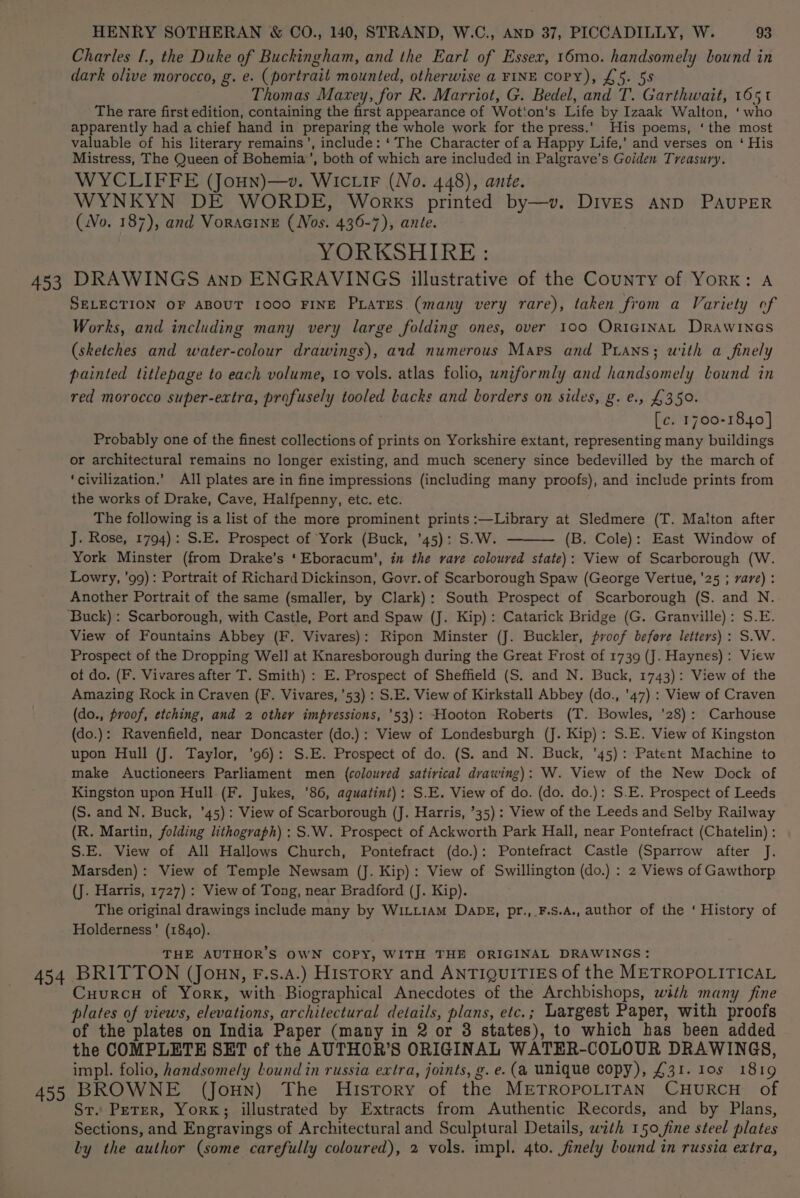 453 454 4959 HENRY SOTHERAN &amp; CO., 140, STRAND, W.C., AND 37, PICCADILLY, W. 93 Charles [., the Duke of Buckingham, and the Earl of Essex, 16mo. handsomely bound in dark olive morocco, g. e. (portrait mounted, otherwise a FINE CoPY), £5. 58 Thomas Maxey, for R. Marriot, G. Bedel, and T. Garthwait, 1651 The rare first edition, containing the first appearance of Wotiton's Life by Izaak Walton, ‘who apparently had a chief hand in preparing the whole work for the press.’ His poems, ‘the most valuable of his literary remains’, include: ‘ The Character of a Happy Life,’ and verses on ‘ His Mistress, The Queen of Bohemia’, both of which are included in Palgrave’s Golden Treasury. WYCLIFFE (Joun)—v. WIc iF (No. 448), ante. WYNKYN DE WORDE, Works printed by—v. DIVES AND PAUPER (No. 187), and Voracine (Nos. 436-7), ante. YORKSHIRE : DRAWINGS anv ENGRAVINGS illustrative of the County of York: A SELECTION OF ABOUT 1000 FINE PxaTrs (many very rare), taken from a Variety of Works, and including many very large folding ones, over 100 OrtGiInAL Drawincs (sketches and water-colour drawings), ard numerous Mars and Puians; with a finely painted titlepage to each volume, to vols. atlas folio, uniformly and handsomely lound in red morocco super-extra, profusely tooled Lacks and borders on sides, g. e., £350. [c. 1700-1840] Probably one of the finest collections of prints on Yorkshire extant, representing many buildings or architectural remains no longer existing, and much scenery since bedevilled by the march of ‘civilization.’ All plates are in fine impressions (including many proofs), and include prints from the works of Drake, Cave, Halfpenny, etc. etc. The following is a list of the more prominent prints :—Library at Sledmere (T. Malton after J. Rose, 1794): S.E. Prospect of York (Buck, ’45): S.W. (B. Cole): East Window of York Minster (from Drake’s ‘Eboracum’, in the rave coloured state): View of Scarborough (W. Lowry, ’99): Portrait of Richard Dickinson, Govr. of Scarborough Spaw (George Vertue, '25 ; rare) : Another Portrait of the same (smaller, by Clark): South Prospect of Scarborough (S. and N. View of Fountains Abbey (F. Vivares): Ripon Minster (J. Buckler, proof before letters): S.W. Prospect of the Dropping Well at Knaresborough during the Great Frost of 1739 (J. Haynes): View ot do. (F. Vivares after T. Smith) : E. Prospect of Sheffield (S. and N. Buck, 1743): View of the Amazing Rock in Craven (F. Vivares, ’53) : S.E. View of Kirkstall Abbey (do., ’47) : View of Craven (do., proof, etching, and 2 other impressions, '53): Hooton Roberts (T. Bowles, ’28): Carhouse (do.): Ravenfield, near Doncaster (do.): View of Londesburgh (J. Kip): S.E. View of Kingston upon Hull (J. Taylor, ’96): S.E. Prospect of do. (S. and N. Buck, ’45): Patent Machine to make Auctioneers Parliament men (coloured satirical drawing): W. View of the New Dock of Kingston upon Hull (F. Jukes, ’86, aquatint): S.E. View of do. (do. do.): S.E. Prospect of Leeds (S. and N. Buck, ’45): View of Scarborough (J. Harris, ’35): View of the Leeds and Selby Railway (R. Martin, folding lithograph): S.W. Prospect of Ackworth Park Hall, near Pontefract (Chatelin) : S.E. View of All Hallows Church, Pontefract (do.): Pontefract Castle (Sparrow after J. Marsden): View of Temple Newsam (J. Kip): View of Swillington (do.) : 2 Views of Gawthorp (J. Harris, 1727) : View of Tong, near Bradford (J. Kip). The original drawings include many by WILLIAM DaDE, pr.,_F.S.A., author of the ‘ History of Holderness’ (1840). THE AUTHOR’S OWN COPY, WITH THE ORIGINAL DRAWINGS: BRITTON (Joun, F.s.a.) Hisrory and ANTIQUITIES of the METROPOLITICAL Cuurcu of Yorx, with Biographical Anecdotes of the Archbishops, with many fine plates of views, elevations, architectural details, plans, etc.; Largest Paper, with proofs of the plates on India Paper (many in 2 or 38 states), to which has been added the COMPLETE SET of the AUTHOR’S ORIGINAL WATER-COLOUR DRAWINGS, impl. folio, handsomely Lound in russia extra, joints, g.e. (a unique copy), £31. 10s 1819 BROWNE (Joun) The History of the METROPOLITAN CHURCH of St. Peter, Yor«; illustrated by Extracts from Authentic Records, and by Plans, Sections, and Engravings of Architectural and Sculptural Details, with 150 fine steel plates
