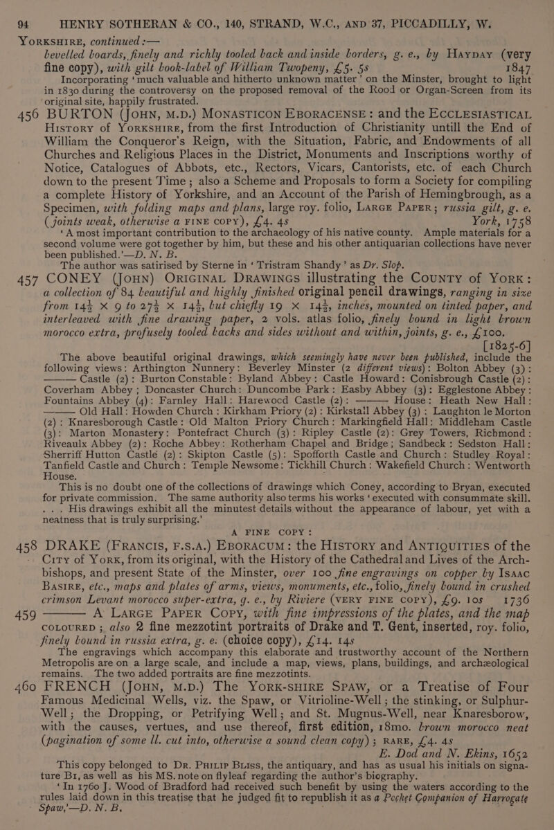 YORKSHIRE, continued :— bevelled boards, finely and richly tooled back and inside borders, g.e., by Haypay (very fine copy), with gilt book-label of William Twopeny, £5. 58 1847 Incorporating ‘much valuable and hitherto unknown matter’ on the Minster, brought to light in 1830 during the controversy on the proposed removal of the Rood or Organ-Screen from its ‘original site, happily frustrated. | 450 BURTON (JOHN, M.D.) MONASTICON EBORACENSE: and the ECCLESIASTICAL History of YorxKsuire, from the first Introduction of Christianity untill the End of William the Conqueror’s Reign, with the Situation, Fabric, and Endowments of all Churches and Religious Places in the District, Monuments and Inscriptions worthy of Notice, Catalogues of Abbots, etc., Rectors, Vicars, Cantorists, etc. of each Church down to the present Time ; also a Scheme and Proposals to form a Society for compiling a complete History of Yorkshire, and an Account of the Parish of Hemingbrough, as a Specimen, with folding maps and plans, large roy. folio, Lance Paper; russia gilt, g. e. ( joints weak, otherwise a FINE COPY), £4. 45 York, 1758 ‘A most important contribution to the archaeology of his native county. Ample materials for a second volume were got together by him, but these and his other antiquarian collections have never been published.’—D. N. B. The author was satirised by Sterne in ‘ Tristram Shandy’ as Dr. Slop. 457 CONEY (Joun) OricinaL Drawincs illustrating the County of York: a collection of 84 beautiful and highly finished original pencil drawings, ranging in sixe from 145 X Q to 273 X 14%, but chiefly 19 X 143, inches, mounted on tinted paper, and interleaved with fine drawing paper, 2 vols. atlas folio, finely bound in light brown morocco extra, profusely tooled Lacks and sides without and within, joints, g. e., £100. 1825-6 The above beautiful original drawings, which seemingly have never been published, Hee following views: Arthington Nunnery: Beverley Minster (2 different views): Bolton Abbey (3): ——— Castle (2): Burton Constable: Byland Abbey: Castle Howard: Conisbrough Castle (2) : Coverham Abbey ; Doncaster Church: Duncombe Park: Easby Abbey (3): Egglestone Abbey : Fountains Abbey (4): Farnley Hall: Harewocd Castle (2): ———~ House: Heath New Hall: —— Old Hall: Howden Church : Kirkham Priory (2) : Kirkstail Abbey (3) : Laughton le Morton (2): Knaresborough Castle: Old Malton Priory Church: Markingfield Hall: Middleham Castle (3): Marton Monastery: Pontefract Church (3): Ripley Castle (2): Grey Towers, Richmond : Riveaulx Abbey (2): Roche Abbey: Rotherham Chapel and Bridge; Sandbeck : Sedston Hall: Sherriff Hutton Castle (2): Skipton Castle (5): Spofforth Castle and Church: Studley Royal: Tanfield Castle and Church: Temple Newsome: Tickhill Church: Wakefield Church : Wentworth House. . This is no doubt one of the collections of drawings which Coney, according to Bryan, executed for private commission. ‘The same authority also terms his works ‘executed with consummate skill. . . His drawings exhibit all the minutest details without the appearance of labour, yet with a neatness that is truly surprising.’ A FINE COPY: 458 DRAKE (FRANCIS, F.S.A.) EBORACUM: the History and ANTIQUITIES of the City of York, from its original, with the History of the Cathedral and Lives of the Arch- bishops, and present State of the Minster, over 100 fine engravings on copper by Isaac BasirE, efc., maps and plates of arms, views, monuments, etc., folio, finely bound in crushed crimson Levant morocco super-extra, g. e., by Riviere (VERY FINE Copy), £9. los 1736 459 ——— A LarGE PAPER Copy, with fine impressions of the plates, and the map coLoureED ; also 2 fine mezzotint portraits of Drake and T. Gent, inserted, roy. folio, finely Lound in russia extra, g. e: (choice copy), £14. 148 The engravings which accompany this elaborate and trustworthy account of the Northern Metropolis are on a large scale, and include a map, views, plans, buildings, and archzological remains. The two added portraits are fine mezzotints. 460 FRENCH (JOHN, M.D.) The YORK-SHIRE SPAW, or a Treatise of Four Famous Medicinal Wells, viz. the Spaw, or Vitrioline-Well ; the stinking, or Sulphur- Well; the Dropping, or Petrifying Well; and St. Mugnus-Well, near Knaresborow, with the causes, vertues, and use thereof, first edition, 18mo. Lrown morocco neat (pagination of some Il. cut into, otherwise a sound clean copy) ; RARE, £4. 48 E. Dod and N. Ekins, 1652 This copy belonged to Dr. Puirip Briss, the antiquary, and has as usual his initials on signa- ture B1,as well as his MS. note on flyleaf regarding the author’s biography. ‘In 1760 J. Wood of Bradford had received such benefit by using the waters according to the rules laid down in this treatise that he judged fit to republish it as a Pocket Companion of Harrogate Spaw,’—D. Nea: ‘