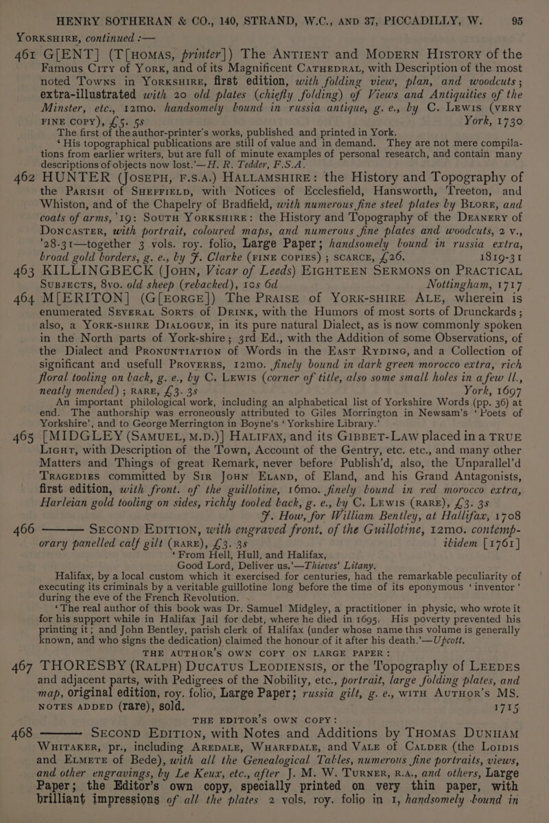 461 462 463 G[ENT] (T[Homas, printer]) The ANTIENT and MopErRN History of the Famous City of York, and of its Magnificent CarHepRAL, with Description of the most noted Towns in Yorxsuire, first edition, with folding view, plan, and woodcuts ; extra-illustrated with 20 old plates (chiefly folding) of Views and Antiquities of the Minster, etc., 12mo. handsomely bound in russia antique, g.e., by C. Lewis (vERY FINE COPY), £5. 55 York, 1730 The first of the author-printer’s works, published and printed in York. ‘ His topographical publications are still of value and in demand. They are not mere compila- tions from earlier writers, but are full of minute examples of personal research, and contain many descriptions of objects now lost.'—H. R. Tedder, F.S.A. HUNTER (JosEpuH, F.S.A.) HALLAMSHIRE: the History and Topography of the ParisH of SHEFFIELD, with Notices of Ecclesfield, Hansworth, Treeton, and Whiston, and of the Chapelry of Bradfield, with numerous fine steel plates by Buore, and coats of arms,’19: SouTH YORKSHIRE: the History and Topography of the Deanery of DoncasTeER, with portrait, coloured maps, and numerous fine plates and woodcuts, 2 v., ’28-31—together 3 vols. roy. folio, Large Paper; handsomely bound in russia extra, broad gold borders, g. e., by F. Clarke (FINE CopPIES) ; SCARCE, £26. 1819-31 KILLINGBECK (Joun, Vicar of Leeds) EIGHTEEN SERMONS on PRACTICAL SuBsectTs, 8vo. old sheep (rebacked), 105 6d Nottingham, 1717 405 467 enumerated Srverat Sorts of Drink, with the Humors of most sorts of Drunckards ; also, a YORK-SHIRE DIALOGUE, in its pure natural Dialect, as is now commonly spoken in the North parts of York-shire; 3rd Ed., with the Addition of some Observations, of the Dialect and Pronuntiation of Words in the East Rypine, and a Collection of significant and usefull PRoverss, 12mo. finely bound in dark green morocco extra, rich neatly mended) ; RARE, £3. 38 York, 1697 An important philological work, including an alphabetical list of Yorkshire Words (pp. 36) at end. The authorship was erroneously attributed to Giles Morrington in Newsam’s ‘ Poets of Yorkshire’, and to George Merrington in Boyne’s ‘ Yorkshire Library.’ [MIDGLEY (SAMUEL, M.D.)] HALIFAX, and its GIBBET-LAw placed in a TRUE Lieut, with Description of the Town, Account of the Gentry, etc. etc., and many other Matters and Things of great Remark, never before Publish’d, also, the Unparallel’d TRAGEDIES committed by Sir Joun Exanp, of Eland, and his Grand Antagonists, first edition, with front. of the guillotine, 16mo. finely lound in red morocco extra, Harleian gold tooling on sides, richly tooled back, g. e., ty C. Lrwis (RARE), £3. 38 F. How, for William Bentley, at Hallifax, 1708 SECOND EDITION, with engraved front. of the Guillotine, 12mo. contemp- orary panelled calf gilt (RARE), £3. 38 ilidem [1761 | ‘From Hell, Hull, and Halifax, Good Lord, Deliver us.’—Thieves’ Litany. Halifax, by a local custom which it exercised for centuries, had the remarkable peculiarity of executing its criminals by a veritable guillotine long before the time of its eponymous ‘ inventor’ during the eve of the French Revolution. - ‘The real author of this book was Dr. Samuel Midgley, a practitioner in physic, who wrote it for his support while in Halifax Jail for debt, where he died in 1695: His poverty prevented his printing it; and John Bentley, parish clerk of Halifax (under whose name this volume is generally known, and who signs the dedication) claimed the honour of it after his death.’—Upceott. THE AUTHOR'S OWN COPY ON LARGE PAPER: THORESBY (Ratpn) Ducatus LEODIENsSIs, or the Topography of LEEDES and adjacent parts, with Pedigrees of the Nobility, etc., portrait, large folding plates, and map, original edition, roy. folio, Large Paper; russia gilt, g. e., witH AuTHor’s MS, NOTES ADDED (rare), sold. L715 THE EDITOR’S OWN COPY: SECOND EDITION, with Notes and Additions by THoMAs DUNHAM WHITAKER, pr., including AREDALE, WHARFDALE, and VALE of Caper (the Lopis and Extmerte of Bede), with all the Genealogical Talles, numerous fine portraits, views, and other engravings, by Le Keux, etc., after J. M. W. Turner, R.A., and others, Large Paper; the Editor’s own copy, specially printed on very thin paper, with brilliant impressions of all the plates 2 vols, roy. folio in 1, handsomely bound in