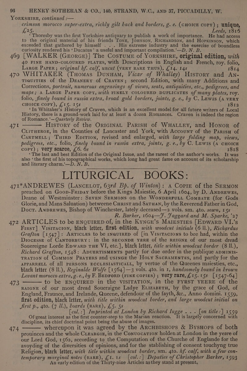 YORKSHIRE, continued :— crimson morocco super-extra, richly gilt back and borders, g. e. (CHOICE Copy) ; unique, £25. Leeds, 1816 ‘ Thoresby was the first Yorkshire antiquary to publish a work of importance. He had access to the original material of his friends Tonz, JoHNson, RicHarpson, and Hopkinson, which exceeded that gathered by himself . . . His extreme industry and the exercise of boundless curiosity rendered his ‘ Ducatus’ a useful and important compilation.’—D. N. B. 469 [WALKER (GeEorGE)] The CosTuME of YORKSHIRE, original edition, with 40 FINE HAND-COLOURED PLATES, with Descriptions in English and French, roy. folio, Larce Paper; original hf. calf, uncut (VERY RARE THUS), £14. I4s 814 470 WHITAKER (Tuomas Dunuam, Vicar of Whalley) History and An- TieuiTIEs of the Deanery of Craven; second Edition, with many Additions and Corrections, portrait, numerous engravings of views, seats, antiquities, etc., pedigrees, and maps; A LARGE Paper copy, with FINELY COLOURED DUPLICATES of many plates, roy. folio, finely bound in russia extra, broad gold borders, joints, g. e., by C. Lewis (A VERY CHOICE Copy), £15. 15s 1812 ‘In Whitaker’s History of Craven, which is an excellent model for all future writers of Local History, there is a ground-work laid for at least a dozen Romances. Craven is indeed the region of Romance.’— Quarterly Review. 471 ——— History of the ORIGINAL PARISH of WHALLEY, and Honor of CLITHEROE, in the Counties of Lancaster and York, with Account of the Parisu of CarTMELL; Turrp EpiTion, revised and enlarged, with large folding map, views, pedigrees, etc., folio, finely bound in russia extra, joints, g. e., by C. Lewis (A CHOICE copy); very scarce, £6. 6s 1818 ‘ The last and best Edition of the Original Issue, and the rarest of the author’s works. It was also ‘the first of his topographical works, which long had great fame on account of its scholarship and literary charm.’—D. N. B. LITURGICAL BOOKS: A71*ANDREWES (LAnNcELOT, 637d Bp. of Winton): A CoPpiE of the SERMON preached on Goop-Fripay before the Kings Maiestie, 6 April 1604, by D. ANDREwEs, Deane of Westminster: SevEN SERMONS on the WonpERFULL Comparte (for Gods Glorie, and Mans Saluation) betweene Curist and Satuan, by the Reverend Father in God, Doct. AnpREwES, Bishop of Winchester, lately.deceased—2 vols. sm. 4to. sewn, 15s R. Barker, 1604—F. Faggard and M. Sparke, ’27 472 ARTICLES to be ENQUIRED of, in the KyNGr’s MAlEsTIEs [Epwarp VI.’s First] Visitacion, black letter, first edition, with woodcut initials (6 1l.), Richardus Grafton [1547]: ARTicLes to be 1navuiRreED of [in VisitTactons to bee had, within the Diocesse of CANTORBURY: in the SECONDE YERE of the REIGNE of our most dread Souereigne Lorde Epwarp THE VI, etc.], black letter, title within woodcut border (8 ll.), Richard Grafton, 1548: ADUERTISMENTS partly for due order in the publique apMInIs- TRATION of Common Prayers and usinGE the Hoty SacraMEntes, and partly for the APPARRELL Of all PERSONS ECCLESIASTICALL, by vertue of the Queenes maiesties, etc., black letter (8 ll.), Reginalde Wolfe [1564]—3 vols. 4to. in 1, handsomely bound in brown Levant morocco extra, g. e., by F. BEDrorD (FINE COPIES) ; Veryrare,#15.15s [1547-64] 473 ———— to be ENQUIRED in the VISITATION, in the FYRST YEERE of the RAIGNE of our most dread Soueraigne Ladye Exizasetu, by the grace of God, of England, Fraunce, and Irelande, Queene, defendour of the fayth, &amp;c., Anno domini. 1559, first edition, black Ietter, with title within woodcut border, and large woodcut initial on Jirst p., 4to. (7 Ul.), Loards (RARE), £5. 58 ; [col.:] Imprinted at London by Richard Iugge . . . [on title: ] 1559 Of great interest as the first counter-step to the Marian reaction. It is largely concerned with discipline, its chief doctrinal point being the abuse of images. 474 ———— whereupon it was agreed by the ARCHBISHOPS &amp; BysHops of both prouinces and the whole CLearete, in the Convocation holden at London in the yeare of our Lord God, 1562, according to the Computation of the Churche of Englande for the avoyding of the diversities of opinions, and for the stablishing of consent touchyng true Religion, black letter, with title within woodcut border, sm. 4to. hf. calf, with a few con- temporary marginal notes (RARE), £1.18 [col.:|] Deputies of Christopher Barker, 1593 An early edition of the Thirty-nine Articles asthey stand at present,