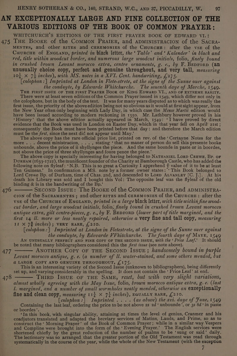 475 WHITCHURCH’S EDITIONS OF THE FIRST PRAYER BOOK OF EDWARD VI.: THE BooKE of the COMMON PRAIER, and ADMINISTRACION of the SACRA- MENTES, and other RITES and CEREMONIES of the CHurcHE: after the vse of the Cuurcue of Encuanp, printed in black letter, the ‘ Table’ and ‘ Kalender’ in black and red, title within woodcut border, and numerous large woodcut initials, folio, finely bound in crushed brown Levant morocco extra, centre ornaments, g. e., by F. Beprorp (an unusually choice copy, perfect and genuine throughout, and very tall, measuring 10g X 7% inches), with MS. notes in a XVI. Cent. handwriting, £275. [colophon:| Imprinted at London in Flete-strete, ut the signe of the Sunne ouer against the conduyte, Ly Edwarde Whitchurche. The seuenth daye of Marche, 1549. THE FIRST ISSUE OF THE FIRST PRAYER Book OF KING EDWARD VI., AND OF EXTREME RARITY. There were at least seven editions of the Common Prayer issued in 1549, which differ not only in the colophons, but in the body of the text. It was for many years disputed as to which was really the first issue, the priority of the above edition being not so obvious as it would at first sight appear, from the New Year often only beginning with Lady Day, in which case the Mense Martii edition would have been issued according to modern reckoning in 1550. Mr. Lathbury however proved in his ‘History’ that the above edition actually appeared in March, 1549: ‘I have proved by direct evidence that the Book was used in London on Easter Day, which in that year fell on April 2rst ; consequently the Book must have been printed before that day: and therefore the March edition must be the first, since the next dic not appear until May.’ The above copy has the rare official price list, printed on rev. of the ‘Certayne Notes for the more . . . decent ministracion, . . . , stating ‘that no maner of person do sell this presente booke unbounde, above the price of ii shyllynges the piece. And the same bounde in paste or in boordes, not above the price of three shyllynges and foure pence the piece.’ The above copy is specially interesting for having belonged to NATHANIEL LorD CREWE, BP. OF DurHAM (1633-1722), the munificent founder of the Charity at Bamborough Castle, who has added the following note on flyleaf: ‘N.B. This is so great a Curiosity I apprehend y value of it to be at least Ten Guineas.’ In confirmation a MS. note by a former owner states: ‘This Book belonged to Lord Crewe Bp. of Durham, time of Chas. 2nd, and descended to Lorp ALVANLEy [C. J.]. At his death his Library was sold and I bought this Vol: The opposite leaf was the flyleaf of the old binding &amp; isin the handwriting of the Bp.’ SECOND IssuE: The BookE of the COMMON PRAIER, and ADMINISTRA- cion of the SacraMENTEs ; and other R1TEs and CEREMONIES of the CHuRcHE: after the vse of the Cuurcue of EnGLanD, printed in a large black letter, with title within fine wood- cut border, and large woodcut initials, folio, finely Lound in crushed brown Levant morocco 477 first 14 ll. more or less neatly repaired, otherwise a very fine and tall copy, measuring II X 7% inches); VERY RARE, £210. [colophon:| Imprinted at London in Fletestrete, at the signe of the Sunne ouer against the conduyte, by Edvvarde VVhitchurche. The fourth daye of Maye, 1549 AN UNUSUALLY PERFECT AND FINE COPY OF THE SECOND ISSUE, with the ‘ Price Leaf.’ It should be noted that many bibliographers considered this the jirst issue (see note above). ANOTHER COPY OF THE SECOND ISSUE; handsomely bound in purple Levant morocco antique, g. e. (a number of ll. water-stained, and some others mended, but a@ LARGE COPY AND GENUINE THROUGHOUT, £175. This is an interesting variety of the Second Issue (unknown to bibliographers), being differently set up, and varying considerably in the spelling. It does not contain the ‘ Price Leaf’ at end. — THIRD IssUE OF THE SAME, reset, but with very slight variations, almost wholly agreeing with the May Issue, folio, rown morocco antique extra, g. e. (last l. margined, and a number of small wormholes neatly mended, otherwise an exceptionally fine and clean copy, measuring 11g X 74 inches), EQUALLY RARE, £210. [colophon:| Imprinted ... . (as above) the xvi. daye of Fune, 1549 Containing the last leaf, ordering the price to be not above 2s 2d ‘ unbounde’, or 3s 8d ‘in paste or boordes’. ; ; ‘In this book, with singular ability, attaining at times the level of genius, Cranmer and his coadjutors translated and adapted the breviary services of Matins, Lauds, and Prime, so as to construct the ‘ Morning Prayer’ of the Book of Common Prayer; while in a similar way Vespers and Compline were brought into the form of the ‘Evening Prayer.’ The English services were shortened chiefly by the great reduction of the number of psalms to be ‘sung or said’ daily. The lectionary was so arranged that the greater portion of the Old Testament was read through systematically in the course of the year, while the whole of the New Testament (with the exception