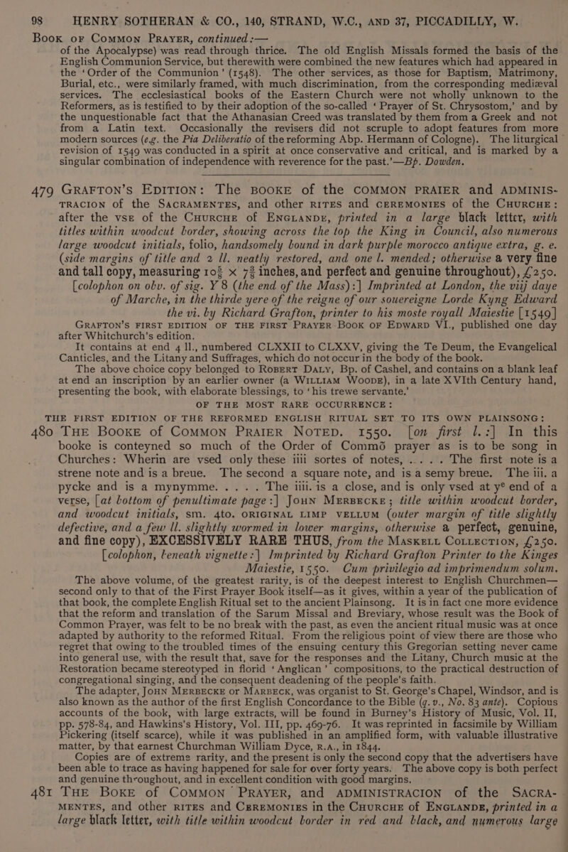 of the Apocalypse) was read through thrice. The old English Missals formed the basis of the English Communion Service, but therewith were combined the new features which had appeared in the ‘Order of the Communion’ (1548). The other services, as those for Baptism, Matrimony, Burial, etc., were similarly framed, with much discrimination, from the corresponding medizval services. The ecclesiastical books of the Eastern Church were not wholly unknown to the Reformers, as is testified to by their adoption of the so-called ‘ Prayer of St. Chrysostom,’ and by the unquestionable fact that the Athanasian Creed was translated by them from a Greek and not from a Latin text. Occasionally the revisers did not scruple to adopt features from more modern sources (¢.g. the Pia Deliberatio of the reforming Abp. Hermann of Cologne). The liturgical revision of 1549 was conducted in a spirit at once conservative and critical, and is marked by a singular combination of independence with reverence for the past.'—_Bp. Dowden. TRACION of the SACRAMENTES, and other r1TES and CEREMONIES of the CHURCHE: after the vse of the CHurcne of ENGianpr, printed in a large black letter, with titles within woodcut border, showing across the top the King in Council, also numerous large woodcut initials, folio, handsomely bound in dark purple morocco antique extra, g. e. (side margins of title and 2 ll. neatly restored, and one l. mended; otherwise a very fine and tall copy, measuring 102 x 72 inches,and perfect and genuine throughout), £250. [colophon on obv. of sig. Y 8 (the end of the Mass):]| Imprinted at London, the viij daye of Marche, in the thirde yere of the reigne of our souereigne Lorde Kyng Edward the vi. by Richard Grafton, printer to his moste royall Maiestie [1549 | GRAFTON’S FIRST EDITION OF THE FIRST PRAYER Book oF Epwarp VI., published one day after Whitchurch’s edition. It contains at end 4 ll., numbered CLXXII to CLXXV, giving the Te Deum, the Evangelical Canticles, and the Litany and Suffrages, which do not occur in the body of the book. The above choice copy belonged to RoBERtT Daty, Bp. of Cashel, and contains on a blank leaf at end an inscription by an earlier owner (a WILLIAM Woobe), in a late XVIth Century hand, presenting the book, with elaborate blessings, to ‘his trewe servante.’ OF THE MOST RARE OCCURRENCE : 481 booke is conteyned so much of the Order of Commé prayer as is to be song in Churches: Wherin are vsed only these iiii sortes of notes, ..... The first note is a strene note and is a breue. The second a square note, and isa semy breue. The ili. a pycke and is a mynymme..... The ii. is a close, and is only vsed at y® end of a verse, [at bottom of penultimate page:| JouN MERBECKE; title within woodcut border, and woodcut initials, sm. 4to. ORIGINAL LIMP VELLUM (outer margin of title slightly defective, and a few ll. slightly wormed in lower margins, otherwise a perfect, genuine, and fine copy), EXCESSIVELY RARE THUS, from the Masxett Cotiection, £250. [colophon, leneath vignette: | Imprinted by Richard Grafton Printer to the Kinges Maiestie, 1550. Cum privilegio ad imprimendum solum., The above volume, of the greatest rarity, is of the deepest interest to English Churchmen— second only to that of the First Prayer Book itself—as it gives, within a year of the publication of that book, the complete English Ritual set to the ancient Plainsong. It is in fact one more evidence that the reform and translation of the Sarum Missal and Breviary, whose result was the Book of Common Prayer, was felt to be no break with the past, as even the ancient ritual music was at once adapted by authority to the reformed Ritual. From the religious point of view there are those who regret that owing to the troubled times of the ensuing century this Gregorian setting never came into general use, with the result that, save for the responses and the Litany, Church music at the Restoration became stereotyped in florid ‘Anglican’ compositions, to the practical destruction of congregational singing, and the consequent deadening of the people’s faith. The adapter, JoHN MERBECKE or MARBECK, was organist to St. George’s Chapel, Windsor, and is also known as the author of the first English Concordance to the Bible (g. v., No. 83 ante). Copious accounts of the book, with large extracts, will be found in Burney’s History of Music, Vol. II, pp. 578-84, and Hawkins’s History, Vol. III, pp. 469-76. It was reprinted in facsimile by William Pickering (itself scarce), while it was published in an amplified form, with valuable illustrative matter, by that earnest Churchman William Dyce, R.A., in 1844. Copies are of extreme rarity, and the present is only the second copy that the advertisers have been able to trace as having happened for sale for over forty years. The above copy is both perfect and genuine throughout, and in excellent condition with good margins. THE BOKE of COMMON PRAYER, and ADMINISTRACION of the SACcCRA- MENTES, and other riTEs and CgrReMmonigs in the CuurcuE of ENGLANDE, printed in a large black letter, with title within woodcut border in red and black, and numerous large