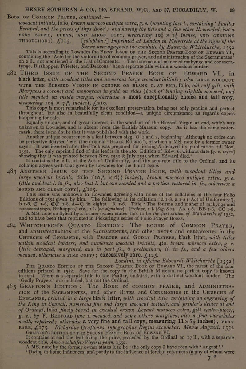 woodcut initials, folio, brown morocco antique extra, g.e. (wanting last l., containing ‘ Faultes Escaped, and the prices of thys Boke’; and having the title and a few other ll. mended, but a VERY SOUND, CLEAN, AND LARGE COPY, measuring 10% X 7% inches, AND GENUINE THROUGHOUT), £115. [colophon : | Imprinted at London in Fletestrete at the signe of the Sunne over agaynste the conduite ly Edwarde Whitchurche, 1552 This is according to Lowndes the First IssuE oF THE SECOND PRAYER Book oF Epwarp VI., containing the ‘ Acte for the vniformitie of common prayer, and administracion of the Sacramentes’ on 2 ll., not mentioned in the List of Contents. ‘The fourme and maner of makynge and consecra- tynge, Bisshoppes, Priestes, and Deacons’ has a separate title within a woodcut border. THIRD ISSUE OF THE SECOND PRAYER BooK oF Epwarp VI., in black letter, with woodcut titles and numerous large woodcut initials ; also LARGE WOODCUT WITH THE BLESSED VIRGIN IN CENTRE ON BLANK L. AT END, folio, old calf gilt, with Marquess’s coronet and monogram in gold on sides (back of binding slightly wormed, and title mended on inside margin, otherwise a most exceptionally choice and tall copy, measuring 10% X 75%; inches), £210. This copy is most remarkable for its excellent preservation, being not only genuine and perfect throughout, but also in beautifully clean condition—a unique circumstance as regards copies happening for sale. Equally unique, and of great interest, is the woodcut of the Blessed Virgin at end, which was unknown to Lowndes, and is absent from the British Museum copy. As it has the same water- mark, there is no doubt that it was published with the work. Another unique occurrence is a leaf between sigg. O 1 and 2, beginning ‘ Although no ordre can be perfectlye deuysed’ etc. (the original ‘Brack Rusric’), of which a MS. note by a former owner says: ‘It was inserted after the Book was prepared for issuing &amp; delayed its publication till Nov. 1552. The only reprint I find of this leaf is in the 4to. Edition of Edw. 6. without date [g. v. infra] It contains the 2 ll. of the Act of Uniformity, and the separate title to the Ordinal, and its collation agrees with that given by Lowndes for the Third Issue. 484 485 large woodcut initials, folio (105% X 634 inches), brown morocco antique extra, g. e. (title and last Ll. in fs., also last 1. Lut one mended and a portion restored in fs., otherwise a This issue was unknown to Lowndes, agreeing with none of the collations of the four Folio Editions of 1552 given by him. The following is its collation: a 1-8, a 1-2 (‘Act of Uniformity’), b 1-6, @ 1-6, @ 1-8, A—Q in eights. R 1-6. Title ‘The fourme and maner of makynge and consecratynge, Bishoppes,’ etc., 1 1. (no signature). Preface, 1 1. (Sig.S 2). AA 3-6. BB 1-6. CC 1-8. A MS. note on flyleaf by a former owner states this to be the first edition of Whitchurche of 1552, and to have been that reprinted in Pickering’s series of Folio Prayer Books. WHITCHURCH’S QUARTO EDITION: The BOOKE of COMMON PRAYER, and ADMINYSTRACION of the SACRAMENTES, and other RYTES and CEREMONIES in the Cuurcue of ENGLANDE, with PsatterR and Gopty Prayers, black letter, with titles (title damaged, margined, and in part fs., 6 preliminary Il. in fs., and a few others mended, otherwise A FINE CoPy); excessively rare, £125. Londini, in officina Edovardi Whitchurche [1552] THE QuARTO EDITION OF THE SECOND PRAYER Book oF Epwarp VI, the rarest of the four editions printed in 1552. Save for the copy in the British Museum, no perfect copy is known to exist. There is a separate title to the Psalter, undated, with a distinct woodcut border, The ‘Godly Prayers’ are included, but not the Ordinal. : GRAFTON’S EDITION: The BOKE of COMMON PRAIER, and ADMINISTRA- cIoN of the SacRAMENTES, and other Rites and CEREMONIES in the CHURCHE of ENGLANDE, printed in a large blak letter, with woodcut title containing an engraving of the King in Council, numerous fine and large woodcut initials, and printer’s device at end of Ordinal, folio, finely Lound in crushed hrown Levant morocco extra, gilt centre-pieces, g. e., Ly F. Beprorp (one 7. mended, and some others margined, also a few wormholes neatly repaired ; otherwise a very fine and tall copy, measuring 11x75 inches), very RARE, £175. Richardus Graftonus, typographus Regius excudebat. Mense Augusti. 1552 GRAFTON’S EDITION OF THE SECOND PRAYER Book oF Epwarp VI. It contains at end the leaf fixing the price, preceded by the Ordinal on 17 ll., with a separate woodcut title, Anno a salutifero Virginis partu, 1552. A MS. note by the former owner states it to be ‘ the only copy I have seen with ‘ August ’.' f Owing to home influences, and partly to the influence of foreign reformers (many of aout were
