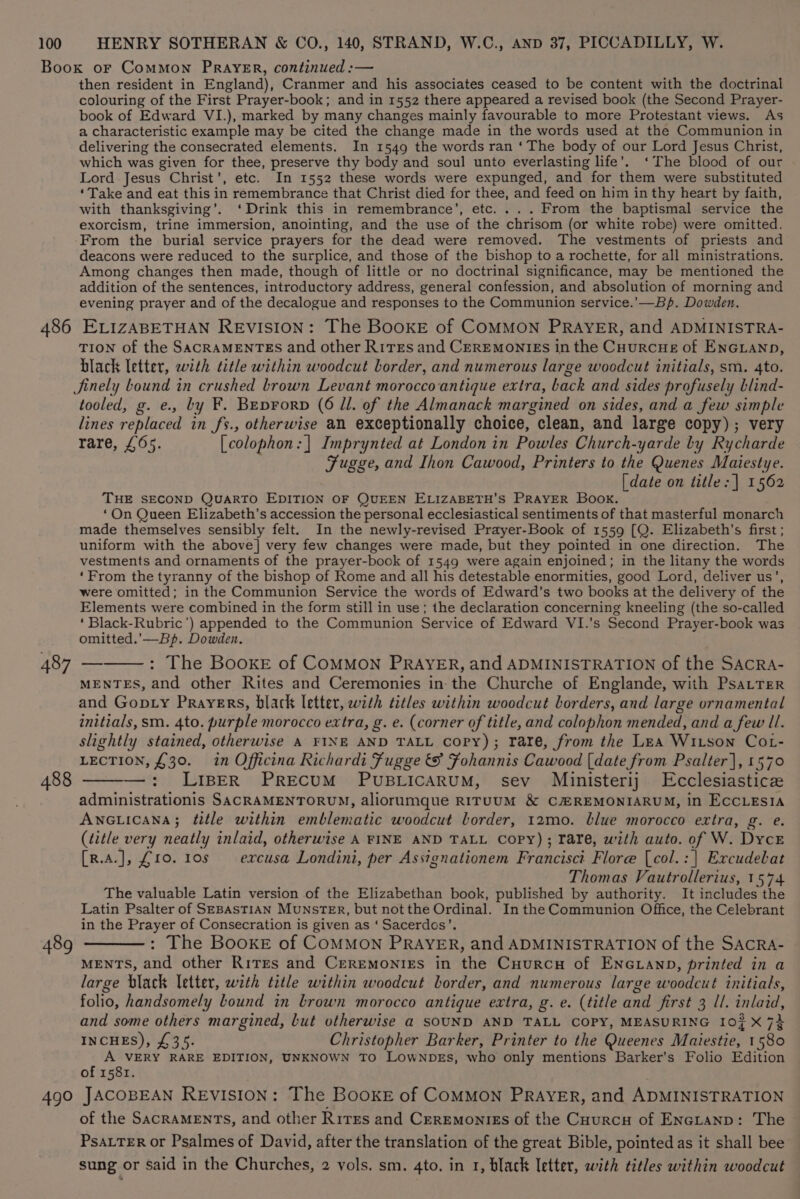 486 487 488 489 490 then resident in England), Cranmer and his associates ceased to be content with the doctrinal colouring of the First Prayer-book; and in 1552 there appeared a revised book (the Second Prayer- book of Edward VI.), marked by many changes mainly favourable to more Protestant views. As a characteristic example may be cited the change made in the words used at the Communion in delivering the consecrated elements. In 1549 the words ran ‘ The body of our Lord Jesus Christ, which was given for thee, preserve thy body and soul unto everlasting life’. ‘The blood of our Lord Jesus Christ’, etc. In 1552 these words were expunged, and for them were substituted ‘Take and eat this in remembrance that Christ died for thee, and feed on him in thy heart by faith, with thanksgiving’. ‘Drink this in remembrance’, etc. ... From the baptismal service the exorcism, trine immersion, anointing, and the use of the chrisom (or white robe) were omitted. From the burial service prayers for the dead were removed. The vestments of priests and deacons were reduced to the surplice, and those of the bishop to a rochette, for all ministrations. Among changes then made, though of little or no doctrinal significance, may be mentioned the addition of the sentences, introductory address, general confession, and absolution of morning and evening prayer and of the decalogue and responses to the Communion service.’—Bp. Dowden. ELIZABETHAN REVISION: The BooKE of COMMON PRAYER, and ADMINISTRA- TION of the SACRAMENTES and other Rires and CEREMONIES in the CuurcHeE of ENGLAND, black letter, with title within woodcut border, and numerous large woodcut initials, sm. 4to. JSinely bound in crushed brown Levant moroccoantique extra, back and sides profusely blind- tooled, g. e., by F. Beprorp (6 ll. of the Almanack margined on sides, and a few simple lines replaced in fs., otherwise an exceptionally choice, clean, and large copy); very rare, £65. [colophon:] Imprynted at London in Powles Church-yarde bly Rycharde Fugge, and Ihon Cawood, Printers to the Quenes Maiestye. [date on title: | 1562 THE SECOND QUARTO EDITION OF QUEEN ELIZABETH’S PRAYER Book. ‘On Queen Elizabeth’s accession the personal ecclesiastical sentiments of that masterful monarch made themselves sensibly felt. In the newly-revised Prayer-Book of 1559 [Q. Elizabeth’s first ; uniform with the above] very few changes were made, but they pointed in one direction. The vestments and ornaments of the prayer-book of 1549 were again enjoined; in the litany the words ‘From the tyranny of the bishop of Rome and all his detestable enormities, good Lord, deliver us’, were omitted; in the Communion Service the words of Edward’s two books at the delivery of the Elements were combined in the form still in use; the declaration concerning kneeling (the so-called ‘ Black-Rubric') appended to the Communion Service of Edward VI.’s Second Prayer-book was omitted.’—Bp. Dowden. : The BooKkE of COMMON PRAYER, and ADMINISTRATION of the SACRA- MENTES, and other Rites and Ceremonies in the Churche of Englande, with PsaLTer and Gop.y Prayers, black letter, with titles within woodcut borders, and large ornamental initials, sm. 4to. purple morocco extra, g. e. (corner of title, and colophon mended, and a few ll. slightly stained, otherwise A FINE AND TALL copy); rare, from the Lea Wiison Cot- LECTION, £30. in Officina Richardi Fugge &amp; Fohannis Cawood {date from Psalter], 1570 —:; LIBER PREcUM PUBLICARUM, sev Ministerij Ecclesiasticz administrationis SACRAMENTORUM, aliorumque RITUUM &amp; CREMONIARUM, in ECCLESIA ANGLICANA; title within emblematic woodcut lorder, 12mo. blue morocco extra, g. e. (title very neatly inlaid, otherwise A FINE AND TALL Copy); rare, with auto. of W. Dyce [R.A.], £10. 10s excusa Londini, per Assignationem Francisci Flore [col.:| Excudebat Thomas Vautrollerius, 1574 The valuable Latin version of the Elizabethan book, published by authority. It includes the Latin Psalter of SEBASTIAN MUNSTER, but notthe Ordinal. In the Communion Office, the Celebrant in the Prayer of Consecration is given as ‘ Sacerdos’. : The BooKE of COMMON PRAYER, and ADMINISTRATION of the SACRA- MENTS, and other Rires and Ceremonies in the Cuurcn of ENGLAND, printed in a large black letter, with title within woodcut border, and numerous large woodcut initials, folio, handsomely bound in brown morocco antique extra, g. e. (title and first 3 ll. inlaid, and some others margined, but vtherwise a SOUND AND TALL COPY, MEASURING I0} X74 INCHES), £35. Christopher Barker, Printer to the Queenes Maiestie, 1580 A VERY RARE EDITION, UNKNOWN TO LowNpbEs, who only mentions Barker’s Folio Edition of 1581. JACOBEAN REVISION: The BoOOKE of COMMON PRAYER, and ADMINISTRATION of the SACRAMENTS, and other Rires and Ceremonies of the Cuurcy of Encranp: The PsaLTER or Psalmes of David, after the translation of the great Bible, pointed as it shall bee sung or said in the Churches, 2 vols. sm. 4to. in 1, black letter, with titles within woodcut