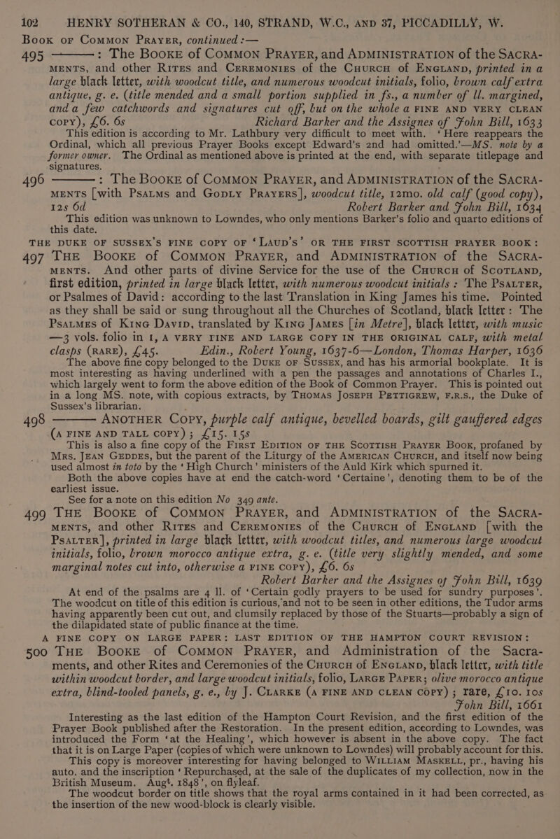 Book or CoMMON PRAYER, continued :— 495 : The BooKE of COMMON PRAYER, and ADMINISTRATION of the SACRA- MENTS, and other Rites and Crremonizs of the Cuurcu of EncLanp, printed in a large black letter, with woodcut title, and numerous woodcut initials, folio, brown calf extra antique, g. e. (title mended and a small portion supplied in fs., a number of ll. margined, anda few catchwords and signatures cut off, but on the whole a FINE AND VERY CLEAN copy), £6. 6s Richard Barker and the Assignes of Fohn Bill, 1633 This edition is according to Mr. Lathbury very difficult to meet with. ‘Here reappears the Ordinal, which all previous Prayer Books except Edward’s 2nd had omitted.’—MS. note by a former owner. The Ordinal as mentioned above is printed at the end, with separate titlepage and signatures. 496 ———: The BooxE of CoMMON PRAYER, and ADMINISTRATION of the SACRA- MENTS [with Psatms and Gopty Prayers], woodcut title, 12mo. old calf (good copy), 12s 6d Robert Barker and Fohn Bill, 1634 This edition was unknown to Lowndes, who only mentions Barker’s folio and quarto editions of this date. THE DUKE OF SUSSEX’S FINE Copy OF ‘LAUD’S’ OR THE FIRST SCOTTISH PRAYER BOOK: 497 THE BooKEe of COMMON PRAYER, and ADMINISTRATION of the SAcCRA- ments. And other parts of divine Service for the use of the CHurcu of ScoTLanp, first edition, printed in large black letter, with numerous woodcut initials : The PsatrTer, or Psalmes of David: according to the last Translation in King James his time. Pointed as they shall be said or sung throughout all the Churches of Scotland, black Ictter: The PsatmMeEs of Kine Davip, translated by Kine James [in Metre], black letter, with music — 3 vols. folio in 1, A VERY FINE AND LARGE COPY IN THE ORIGINAL CALF, with metal clasps (RARE), £45. Edin., Robert Young, 1637-6—London, Thomas Harper, 1636 The above fine copy belonged to the DuKE oF Sussex, and has his armorial bookplate. It is most interesting as having underlined with a pen the passages and annotations of Charles I., which largely went to form the above edition of the Book of Common Prayer. This is pointed out in a long MS. note, with copious extracts, by THOMAS JOSEPH PETTIGREW, F.R.S., the Duke of Sussex’s librarian. 498 — ANOTHER Copy, purple calf antique, bevelled boards, gilt gauffered edges (A FINE AND TALL COPY); £15. 155 This is alsoa fine copy of the First EDITION OF THE SCOTTISH PRAYER Book, profaned by Mrs. JEAN GEDDES, but the parent of the Liturgy of the AMERICAN CuuRcH, and itself now being used almost in toto by the ‘ High Church’ ministers of the Auld Kirk which spurned it. Both the above copies have at end the catch-word ‘Certaine’, denoting them to be of the earliest issue. See for a note on this edition No 349 ante. 499 THE BooKE of COMMON PRAYER, and ADMINISTRATION of the SAcRa- MENTS, and other Rites and Ceremonies of the Cuurcu of Eneianp [with the PsatTER], printed in large black letter, with woodcut titles, and numerous large woodcut initials, folio, brown morocco antique extra, g.e. (title very slightly mended, and some marginal notes cut into, otherwise a FINE Copy), £6. 6s Robert Barker and the Assignes of Fohn Bill, 1639 At end of the psalms are 4 ll. of ‘Certain godly prayers to be used for sundry purposes’. The woodcut on title of this edition is curious, and not to be seen in other editions, the Tudor arms having apparently been cut out, and clumsily replaced by those of the Stuarts—probably a sign of the dilapidated state of public finance at the time. A FINE COPY ON LARGE PAPER: LAST EDITION OF THE HAMPTON COURT REVISION: 500 THE BookeE of COMMON PRAYER, and Administration of the Sacra- ments, and other Rites and Ceremonies of the Cuurcu of Encxianp, black letter, with title within woodcut border, and large woodcut initials, folio, LARGE PapER; olive morocco antique extra, blind-tooled panels, g. e., by J. CLARKE (A FINE AND CLEAN Copy) ; rare, £10. Ios Fohn Bill, 1661 Interesting as the last edition of the Hampton Court Revision, and the first edition of the Prayer Book published after the Restoration. In the present edition, aceording to Lowndes, was introduced the Form ‘at the Healing’, which however is absent in the above copy. The fact that it is on Large Paper (copies of which were unknown to Lowndes) will probably account for this. This copy is moreover interesting for having belonged to WILLIAM MASKELL, pr., having his auto. and the inscription ‘ Repurchased, at the sale of the duplicates of my collection, now in the British Museum. Augt. 1848’, on flyleaf. The woodcut border on title shows that the royal arms contained in it had been corrected, as the insertion of the new wood-block is clearly visible.