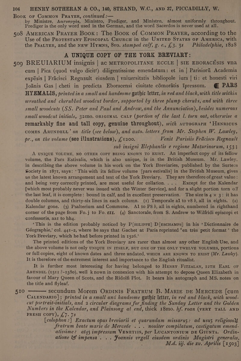 by Ministre, Aecrovoyds, Ministro, Prediger, and Ministro, almost uniformly throughout. Prediger is the only word used in the German, and the word Sacerdos is never used at all. 599 510 Use of the Protestant Episcopat Cuurcu in the UniTrEep Snares or AMERICA, with the PsatTer, and the new Hymns, 8vo. stamped calf, g. e., £3. 3s Philadelphia, 1828 A UNIQUE COPY OF THE YORK BREVIARY: BREUIARIUM insignis | ac METROPOLITANE ECCLE | SIE EBORACESIS vna cum | Pica (quod vulgo dicitr) diligentissime emendatum: et in | Parisiorfi Academia expésis | Fracisci Regnault eiusdem | vniuersitatis bibliopole iura | ti: et honesti viri Joiinis Gas | cheti in predicta Eboracensi ciuitate cOmoratis ipressum. @] PARS HYEMALIS, printed ina small and handsome gothic letter, zn red and black, with title within wreathed and cherubled woodcut border, supported by three plump cherubs, and with three small woodcuts (SS. Peter and Paul and Andrew, and the Annunciation), besides numerous small woodcut initials, 32Mo0. ORIGINAL CALF (portion of the last l. torn out, otherwise a remarkably fine and tall copy, genuine throughout), with aurocrarpH ‘ HENRIcUS comes ARUNDELL’ on title (see below), and auto. letters from Mr. Stephen W. Lawley, pr., on the volume (see illustrations), £1200. Venit Parisiis Frdcisco Regnault sub insigni Elephantis e regione Maturinorum, 1533 A UNIQUE VOLUME, NO OTHER COPY BEING KNOWN TO ExIST. An imperfect copy of its fellow volume, the Pars Estivalis, which is also unique, is in the British Museum. Mr. Lawley, in describing the above volume in his work on the York Breviaries, published by the Surtees Society in 1871, says: ‘ This with its fellow volume [pars estivalis] in the British Museum, gives us the latest known arrangement and text of the York Breviary. They are therefore of great value: and being very correctly printed, are most useful for collation.... Except for the Kalendar [which most probably never was issued with the Winter Service], and for a slight portion torn of the last leaf, it is complete: bound in calf, and in excellent preservation. The sizeis 4 x 3: it has double columns, and thirty-six lines in each column. (1) Temporale al to v8 J, all in eights. (z) Kalendar gone. (3) Psalterium and Commune. AI to P8 J, all in eights, numbered in righthand corner of the page from Fo.j to Fo. rrr. (4) Sanctorale, from S. Andrew to Wilfridi episcopi et confessoris, aar to hhq. ‘This is the edition probably noticed by P[HILippE] D[EscHAmps] in his ‘ Dictionnaire de Géographie,’ col. 441-2, where he says that Gachet at Paris reprinted ‘en trés petit format’ the York Breviary, which he had before printed in 1526.’ The printed editions of the York Breviary are rarer than almost any other English Use, and the above volume is not only UNIQUE IN ITSELF, BUT ONE OF THE ONLY TWELVE VOLUMES, portions or full copies, eight of known dates and three undated, wHICH ARE KNOWN TO ExisT (Mr. Lawley). It is therefore of the extremest interest and importance to the English ritualist. It is further most interesting for having belonged to HENRY FITZALAN, I2TH EARL OF ARUNDEL (1511 ?-1580), well known in connexion with his attempt to depose Queen Elizabeth in favour of Mary Queen of Scots, and the Ridolfi Plot. It bears his autograph and MS. notes on the title and flyleaf. secundum Morem ORDINIS FRATRUM B. MARIE DE MERCEDE [cum CALENDARIO]; printed in a small and handsome gothic letter, in red and black, with wood- cut portrait-initials, and 2 circular diagrams for finding the Sunday Letter and the Golden Numbers in the Kalendar, and Plainsong at end, thick 18mo. hf. roan (VERY TALL AND FRESH COPY), £7. 7s [colophon:] Exactum opus breviarii et quarundam missaru3: ad usu3 religiosoY Jratrum beate marie de Mercede ... nouiter compilatum, castigatum emend- atissimes atg3 impressum VENETUS, per LUCANTONIUM DE GiuNTa. Ordin- atione &amp;} impensa . . . Foannis vrgell eiusdem ordinis Magistri generalis, M.d. iij. die xv. Aprilis [1503 |