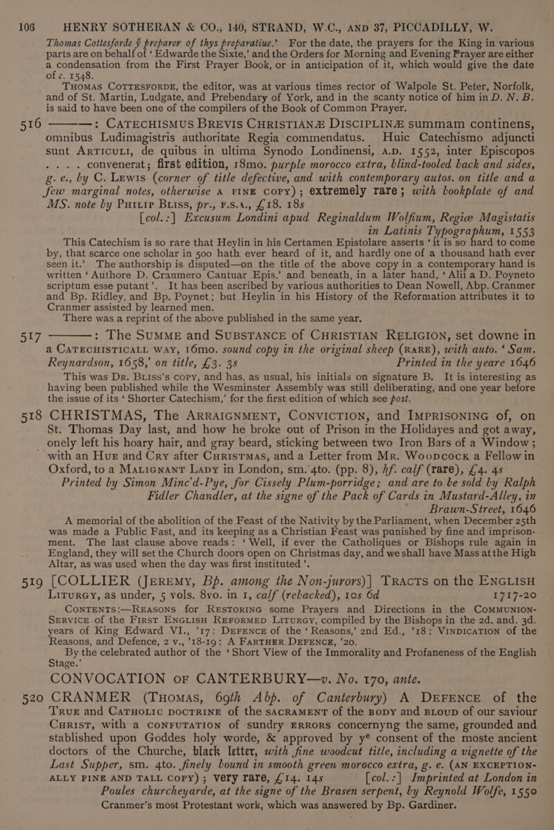 516 Jt/ 518 Thomas Cottesforde § preparer of thys preparative.’ For the date, the prayers for the King in various parts are on behalf of ‘ Edwarde the Sixte,’ and the Orders for Morning and Evening Prayer are either a condensation from the First Prayer Book, or in anticipation of it, which would give the date of c. 1548. THOMAS COTTESFORDE, the editor, was at various times rector of Walpole St. Peter, Norfolk, and of St. Martin, Ludgate, and Prebendary of York, and in the scanty notice of him in D. N. B. is said to have been one of the compilers of the Book of Common Prayer. —: CATECHISMUS BREVIS CHRISTIAN DISCIPLINZ summam continens, omnibus Ludimagistris authoritate Regia commendatus. Huic Catechismo adjuncti sunt ARTICULI, de quibus in ultima Synodo Londinensi, a.p. 1552, inter Episcopos ... . convenerat; first edition, r8mo. purple morocco extra, blind-tooled back and sides, g.e., by C. Lewis (corner of title defective, and with contemporary autos. on title and a few marginal notes, otherwise A FINE Copy); extremely rare; with bookplate of and MS. note by Putrip Buss, pr., F.s.4., £18. 188 [col.:] Excusum Londini apud Reginaldum Wolfium, Regie Magistatis in Latinis Typographum, 1553 This Catechism is so rare that Heylin in his Certamen Epistolare asserts ‘it is so hard to come by, that scarce one scholar in 500 hath ever heard of it, and hardly one of a thousand hath ever seen it.’ The authorship is disputed—on the title of the above copy in a contemporary hand is written ‘Authore D. Cranmero Cantuar Epis.’ and beneath, in a later hand, ‘ Alii a D. Poyneto scriptum esse putant’. It has been ascribed by various authorities to Dean Nowell, Abp. Cranmer and Bp. Ridley, and Bp. Poynet; but Heylin in his History of the Reformation attributes it to Cranmer assisted by learned men. There was a reprint of the above published in the same year, : The SUMME and SUBSTANCE of CHRISTIAN RELIGION, set downe in a CATECHISTICALL Way, 16mo. sound copy in the original sheep (RARE), with auto. ‘ Sam. Reynardson, 1658,’ on title, £3. 3s Printed in the yeare 1646 This was Dr. Biiss’s copy, and has, as usual, his initials on signature B. It is interesting as having been published while the Wesminster Assembly was still deliberating, and one year before the issue of its ‘ Shorter Catechism,’ for the first edition of which see post. CHRISTMAS, The ARRAIGNMENT, CONVICTION, and IMPRISONING of, on St. Thomas Day last, and how he broke out of Prison in the Holidayes and got away, 519 520 with an Hue and Cry after CuristTmas, and a Letter from Mr. Woopcock a Fellow in Oxford, to a Maticnant Lapy in London, sm.‘4to. (pp. 8), Af. calf (rare), £4. 48 Printed by Simon Minc'd-Pye, for Cissely Plum-porridge; and are to be sold by Ralph Fidler Chandler, at the signe of the Pack of Cards in Mustard-Alley, in | Brawn-Street, 1646 A memorial of the abolition of the Feast of the Nativity by the Parliament, when December 25th was made a Public Fast, and its keeping as a Christian Feast was punished by fine and imprison- ment. The last clause above reads: ‘ Well, if ever the Catholiques or Bishops rule again in England, they will set the Church doors open on Christmas day, and we shall have Mass atthe High Altar, as was used when the day was first instituted ’. [COLLIER (JEREmy, Bp. among the Non-jurors)| TRAcTs on the ENGLISH Liturey, as under, 5 vols. 8vo. in 1, calf (rebacked), 10s 6d 1717-20 CoNTENTS:—ReEasons for RESTORING some Prayers and Directions in the ComMMUNION- SERVICE of the First ENGLISH REFORMED LiTuRGY, compiled by the Bishops in the 2d. and. 3d. years of King Edward VI., ’17: DEFENCE of the ‘ Reasons,’ 2nd Ed., '18: VINDICATION of the Reasons, and Defence, 2 v., 18-19: A FARTHER DEFENCE, ’20. By the celebrated author of the ‘Short View of the Immorality and Profaneness of the English Stage.’ CONVOCATION or CANTERBURY—w. No. 170, ante. CRANMER (Tuomas, 69th Abp. of Canterbury) A DEFENCE of the True and CaTHoLic pocTRINE of the sAcRAMENT of the Bopy and BLoup of our saviour CurisT, with a conruTaTion of sundry ERRORS concernyng the same, grounded and stablished upon Goddes holy worde, &amp; approved by y® consent of the moste ancient doctors of the Churche, black letter, with fine woodcut title, including a vignette of the Last Supper, sm. 4to. finely bound in smooth green morocco extra, g. e. (AN EXCEPTION- ALLY FINE AND TALL Copy) ; Very rare, £14. 14s [col.:] Imprinted at London in Poules churcheyarde, at the signe of the Brasen serpent, by Reynold Wolfe, 1550 Cranmer’s most Protestant work, which was answered by Bp. Gardiner.