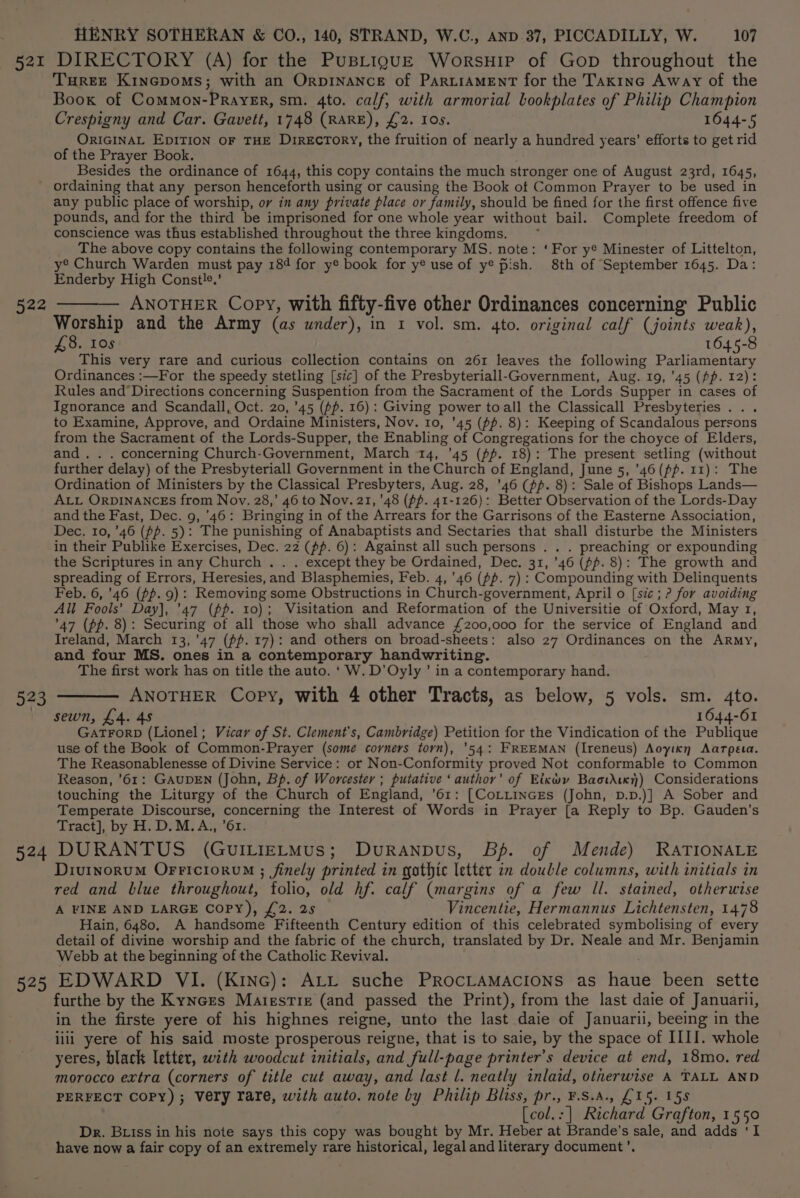 521 522 524 525 HENRY SOTHERAN &amp; CO., 140, STRAND, W.C., AND. 37, PICCADILLY, W. 107 DIRECTORY (A) for the PusBLiguE Worsuip of Gop throughout the THREE KincGpoms; with an OrpINANCE of ParL“iAMEnT for the Takinc Away of the Book of Common-Prayegr, sm. 4to. calf, with armorial bookplates of Philip Champion Crespigny and Car. Gavett, 1748 (RARE), £2. Ios. 1644-5 ORIGINAL EDITION OF THE DireEcToRY, the fruition of nearly a hundred years’ efforts to get rid of the Prayer Book. Besides the ordinance of 1644, this copy contains the much stronger one of August 23rd, 1645, ordaining that any person henceforth using or causing the Book of Common Prayer to be used in any public place of worship, or in any private place or family, should be fined for the first offence five pounds, and for the third be imprisoned for one whole year without bail. Complete freedom of conscience was thus established throughout the three kingdoms. The above copy contains the following contemporary MS. note: ‘For y® Minester of Littelton, y® Church Warden must pay 184 for y® book for y® use of y® pish. 8th of September 1645. Da: Enderby High Constle,’ — ANOTHER Copy, with fifty-five other Ordinances concerning Public Worship and the Army (as wnder), in 1 vol. sm. 4to. original calf (joints weak), £8. 10s 1645-8 This very rare and curious collection contains on 261 leaves the following Parliamentary Ordinances :—For the speedy stetling [sic] of the Presbyteriall-Government, Aug. 19, '45 (pp. 12): Rules and’Directions concerning Suspention from the Sacrament of the Lords Supper in cases of Ignorance and Scandall, Oct. 20, 45 (pp. 16): Giving power toall the Classicall Presbyteries ... to Examine, Approve, and Ordaine Ministers, Nov. 10, '45 (pp. 8): Keeping of Scandalous persons from the Sacrament of the Lords-Supper, the Enabling of Congregations for the choyce of Elders, and. . . concerning Church-Government, March 14, '45 (pp. 18): The present setling (without further delay) of the Presbyteriall Government in the Church of England, June 5, ’46(pfp. 11): The Ordination of Ministers by the Classical Presbyters, Aug. 28, '46 (fp. 8): Sale of Bishops Lands— ALL ORDINANCES from Nov. 28,’ 46 to Nov. 21, 48 (pp. 41-126): Better Observation of the Lords-Day and the Fast, Dec. 9, 46: Bringing in of the Arrears for the Garrisons of the Easterne Association, Dec. 10, ’46 (fp. 5): The punishing of Anabaptists and Sectaries that shall disturbe the Ministers in their Publike Exercises, Dec. 22 (pp. 6): Against all such persons . . . preaching or expounding the Scriptures in any Church . . . except they be Ordained, Dec. 31, ’46 (ff. 8): The growth and spreading of Errors, Heresies, and Blasphemies, Feb. 4,46 (fp. 7) : Compounding with Delinquents Feb. 6, ’46 (pp. 9): Removing some Obstructions in Church-government, April o [sic ; ? for avoiding All Fools’ Day], '47 (pp. 10); Visitation and Reformation of the Universitie of Oxford, May 1, 47 (pp. 8): Securing of all those who shall advance £200,000 for the service of England and Ireland, March 13, '47 (fp. 17): and others on broad-sheets: also 27 Ordinances on the Army, and four MS. ones in a contemporary handwriting. The first work has on title the auto. ‘W.D’Oyly ’ in a contemporary hand. ANOTHER Copy, with 4 other Tracts, as below, 5 vols. sm. 4to. sewn, £4. 48 1644-61 GATFORD (Lionel ; Vicar of St. Clement's, Cambridge) Petition for the Vindication of the Publique use of the Book of Common-Prayer (some corners torn), '54: FREEMAN (Ireneus) Aoyien Aarpea. The Reasonablenesse of Divine Service: or Non-Conformity proved Not conformable to Common Reason, '61: GAUDEN (John, Bp. of Worcester ; putative ‘author’ of Eikxwy Baowhktky) Considerations touching the Liturgy of the Church of England, ’61: [CoLLincEs (John, p.p.)] A Sober and Temperate Discourse, concerning the Interest of Words in Prayer [a Reply to Bp. Gauden’s Tract], by H.D.M.A,, ’6r. DURANTUS (GUILIELMUS; DuRANDUS, Bf. of Mende) RATIONALE Divinorum OFFIciorvu ; finely printed in gothic letter in double columns, with initials in red and blue throughout, folio, old hf. calf (margins of a few Il. stained, otherwise A FINE AND LARGE COPY), £2. 25 Vincentie, Hermannus Lichtensten, 1478 Hain, 6480. A handsome Fifteenth Century edition of this celebrated symbolising of every detail of divine worship and the fabric of the church, translated by Dr. Neale and Mr. Benjamin Webb at the beginning of the Catholic Revival. EDWARD VI. (Kinc): ALL suche PROCLAMACIONS as haue been sette furthe by the Kynces Marestie (and passed the Print), from the last daie of Januarii, in the firste yere of his highnes reigne, unto the last daie of Januarii, beeing in the lili yere of his said moste prosperous reigne, that is to saie, by the space of IIII. whole yeres, black letter, with woodcut initials, and full-page printer’s device at end, 18mo. red morocco extra (corners of title cut away, and last l. neatly inlaid, otherwise A TALL AND PERFECT Copy) ; Very rare, with auto. note by Philip Bliss, pr., ¥.S.A., £15. 158 [col.:] Richard Grafton, 1550 Dr. Biss in his note says this copy was bought by Mr. Heber at Brande’s sale, and adds ‘I have now a fair copy of an extremely rare historical, legal and literary document’.