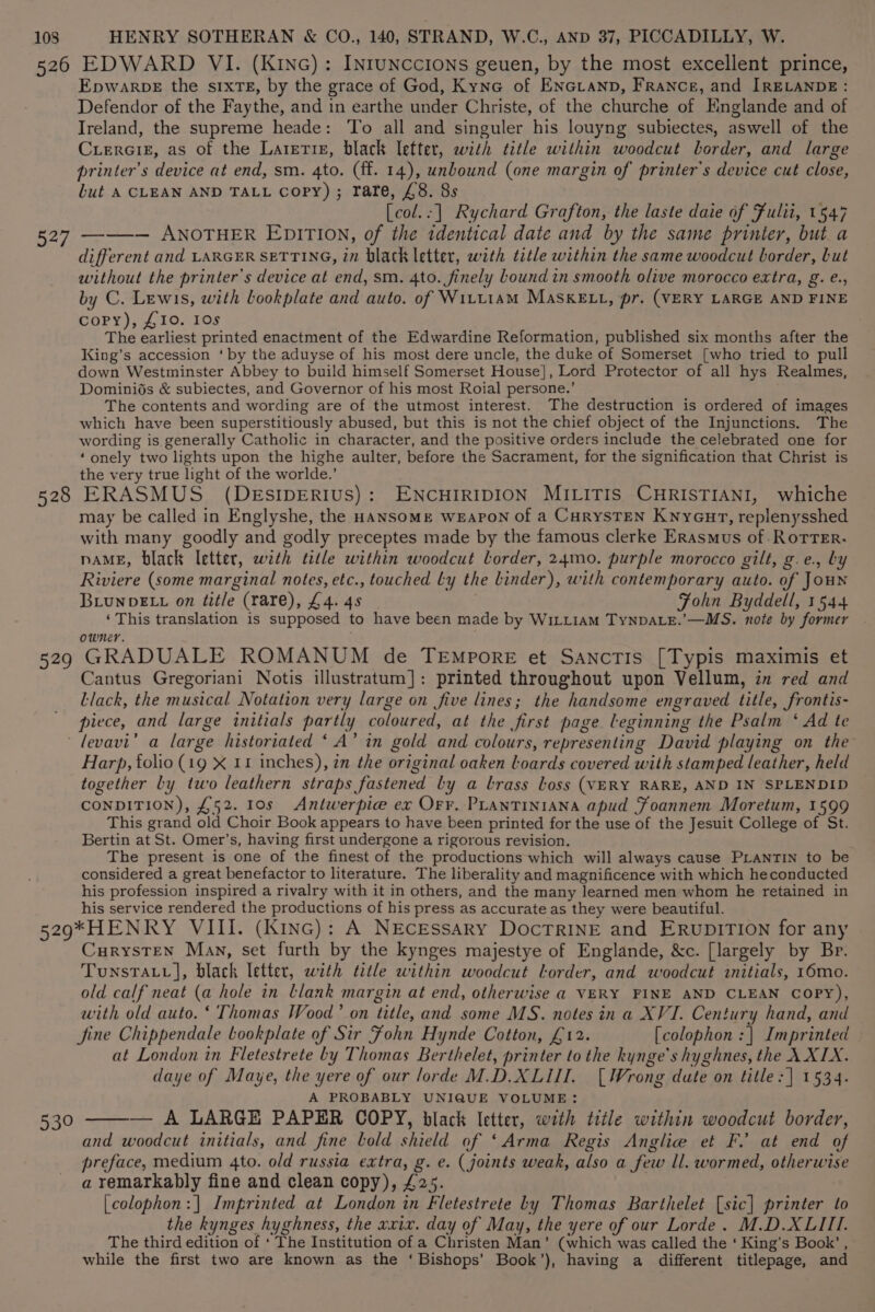 526 527 528 929 EDWARD VI. (Kinc): InruNccions geuen, by the most excellent prince, Epwarpe the sIxTE, by the grace of God, Kyne of ENGLAND, France, and [RELANDE: Defendor of the Faythe, and in earthe under Christe, of the churche of Hnglande and of Ireland, the supreme heade: To all and singuler his louyng subiectes, aswell of the Cuerciz, as of the Larerie, black letter, with title within woodcut border, and large printer’s device at end, sm. 4to. (ff. 14), unbound (one margin of printer's device cut close, but A CLEAN AND TALL copy); rare, £8. 8s [col.:| Rychard Grafton, the laste daie of Fulti, 1547 ——-— ANOTHER EDITION, of the identical date and by the same printer, but a different and LARGER SETTING, in black letter, with title within the same woodcut border, but without the printer's device at end, sm. 4to. finely Lound in smooth olive morocco extra, g. e., by C. Lewis, with bookplate and auto. of Witttam MASsKELL, pr, (VERY LARGE AND FINE copy), £10. 10s The earliest printed enactment of the Edwardine Reformation, published six months after the King’s accession ‘ by the aduyse of his most dere uncle, the duke of Somerset [who tried to pull down Westminster Abbey to build himself Somerset House], Lord Protector of all hys Realmes, Dominids &amp; subiectes, and Governor of his most Roial persone.’ The contents and wording are of the utmost interest. The destruction is ordered of images which have been superstitiously abused, but this is not the chief object of the Injunctions. The wording is generally Catholic in character, and the positive orders include the celebrated one for ‘onely two lights upon the highe aulter, before the Sacrament, for the signification that Christ is the very true light of the worlde.’ ERASMUS (DESIDERIUS): ENCHIRIDION MILITIS CHRISTIANI, whiche may be called in Englyshe, the HANSOME WEAPON of a CurySTEN Knyour, replenysshed with many goodly and godly preceptes made by the famous clerke Erasmus of .RoTrTer. naME, black letter, with title within woodcut lorder, 24mo. purple morocco gilt, g.e., by Riviere (some marginal notes, etc., touched Ly the Linder), with contemporary auto. of JOHN BLuNDELL on title (rare), £4. 4s Fohn Byddell, 1544 ‘This translation is supposed to have been made by WiLt1am TynpDALe.’—MS. note by former owner. GRADUALE ROMANUM de Tempore et Sanctis [Typis maximis et Cantus Gregoriani Notis illustratum]: printed throughout upon Vellum, in red and Llack, the musical Notation very large on five lines; the handsome engraved title, frontis- piece, and large initials partly coloured, at the first page leginning the Psalm ‘ Ad te Harp, folio (19 X 11 inches), in the original oaken lLoards covered with stamped leather, held together Ly two leathern straps fastened by a brass Loss (VERY RARE, AND IN SPLENDID CONDITION), £52. 10s Antwerpice ex Orr. PLANTINIANA apud Foannem Moretum, 1599 This grand old Choir Book appears to have been printed for the use of the Jesuit College of St. Bertin at St. Omer’s, having first undergone a rigorous revision. The present is one of the finest of the productions which will always cause PLANTIN to be considered a great benefactor to literature. The liberality and magnificence with which heconducted his profession inspired a rivalry with it in others, and the many learned men whom he retained in his service rendered the productions of his press as accurate as they were beautiful. 530 CurystTen Man, set furth by the kynges majestye of Englande, &amp;c. [largely by Br. Tunstatv], black letter, with title within woodcut ltorder, and woodcut initials, 16mo. old calf neat (a hole in Llank margin at end, otherwise @ VERY FINE AND CLEAN COPY), with old auto. ‘ Thomas Wood’ on title, and some MS. notes in a XVI. Century hand, and fine Chippendale bookplate of Sir Fohn Hynde Cotton, £12. [colophon :| Imprinted at London in Fletestrete by Thomas Berthelet, printer to the kynge’s hyghnes, the \XIX. daye of Maye, the yere of our lorde M.D.XLUI. [Wrong date on title: ] 1534. A PROBABLY UNIQUE VOLUME: — A LARGE PAPER COPY, black letter, with title within woodcut border, and woodcut initials, and fine bold shield of ‘Arma Regis Anglie et F. at end of preface, medium 4to. old russia extra, g. e. (joints weak, also a few Il. wormed, otherwise a remarkably fine and clean copy), £25. . [colophon:]| Imprinted at London in Fletestrete by Thomas Barthelet [sic] printer to the kynges hyghness, the xxix. day of May, the yere of our Lorde. M.D.XLIII. The third edition of ‘ The Institution of a Christen Man’ (which was called the ‘ King’s Book’ , while the first two are known as the ‘Bishops’ Book’), having a different titlepage, and