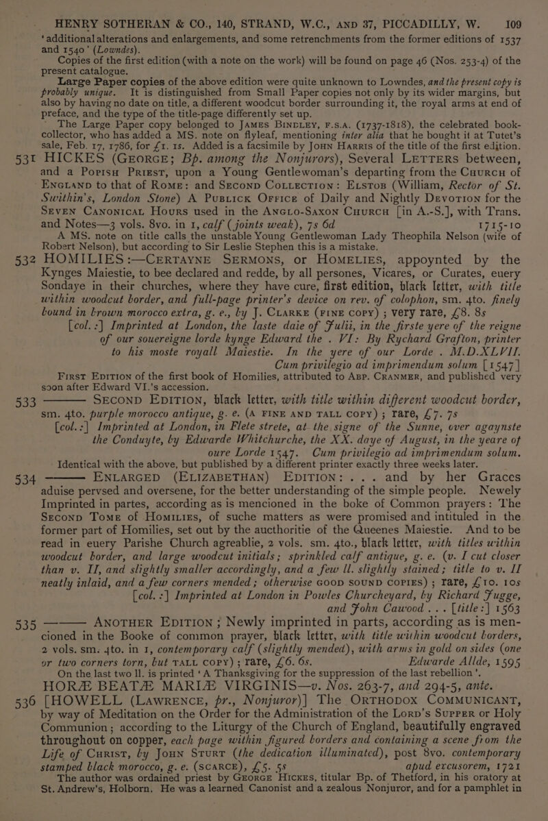 53t 532 534 935 536 HENRY SOTHERAN &amp; CO., 140, STRAND, W.C., AND 37, PICCADILLY, W. 109 ‘additional alterations and enlargements, and some retrenchments from the former editions of 1537 and 1540’ (Lowndes). Copies of the first edition (with a note on the work) will be found on page 46 (Nos. 253-4) of the present catalogue. Large Paper copies of the above edition were quite unknown to Lowndes, and the present copy is probably unique. It is distinguished from Small Paper copies not only by its wider margins, but also by having no date on title, a different woodcut border surrounding it, the royal arms at end of preface, and the type of the title-page differently set up. ’ The Large Paper copy belonged to JAMES BIN-LEY, F.S.A. (1737-1818), the celebrated book- collector, who has added a MS. note on flyleaf, mentioning inter alia that he bought it at Tutet’s sale, Feb. 17, 1786, for £1. 1s. Added is a facsimile by JoHN Harris of the title of the first edition. HICKES (GeEorcE; Bp. among the Nonjurors), Several LETTERS between, and a Poprisu Priest, upon a Young Gentlewoman’s departing from the Caurcu of ENGLaNp to that of Rome: and Seconp Cottection: Exrstoxs (William, Rector of St. Swithin’s, London Stone) A Pusrick OFrice of Daily and Nightly Devorion for the SEVEN Canonicat Hours used in the ANcLo-Saxon Cuurcu [in A.-S.], with Trans. and Notes—3 vols. 8vo. in 1, calf (joints weak), 7s 6d 1715-10 A MS. note on title calls the unstable Young Gentlewoman Lady Theophila Nelson (wife of Robert Nelson), but according to Sir Leslie Stephen this is a mistake. HOMILIES :—CrErtTAYNE SERMONS, or HOMELIES, appoynted by the Kynges Maiestie, to bee declared and redde, by all persones, Vicares, or Curates, euery Sondaye in their churches, where they have cure, first edition, black letter, with title within woodcut border, and full-page printer’s device on rev. of colophon, sm. 4to. finely bound in brown morocco extra, g. e., Ly J. CLARKE (FINE Copy) ; very rare, £8. 8s [col.:] Imprinted at London, the laste daie of Fulii, in the firste yere of the reigne of our souereigne lorde kynge Edward the . VI: By Rychard Grafton, printer to his moste royall Maiestie. In the yere of our Lorde. M.D.XLVII. Cum privilegio ad imprimendum solum [1547 | First Eprtion of the first book of Homilies, attributed to ABP. CRANMER, and published very soon after Edward VI.’s accession. SECOND EDITION, black letter, with title within different woodcut border, sm. 4to. purple morocco antique, g. @. (A FINE AND TALL Copy) ; rare, £7. 7s [col.:| Imprinted at London, in Flete strete, atthe signe of the Sunne, over agaynste the Conduyte, by Edwarde Whitchurche, the XX. daye of August, in the yeare of oure Lorde 1547. Cum privilegio ad imprimendum solum. Identical with the above, but published by a different printer exactly three weeks later. ENLARGED (ELIZABETHAN) EDITION: ... and by her Graces aduise pervsed and oversene, for the better understanding of the simple people. Newely Imprinted in partes, according as is mencioned in the boke of Common prayers: The Seconp Tome of Homitiss, of suche matters as were promised and intituled in the former part of Homilies, set out by the aucthoritie of the Queenes Maiestie. And to be read in euery Parishe Church agreablie, 2 vols. sm. 4to., black letter, with titles within woodcut border, and large woodcut initials; sprinkled calf antique, g.e. (v. I cut closer than v. II, and slightly smaller accordingly, and a few Il. slightly stained; title to v. II neatly inlaid, and a few corners mended ; otherwise GOOD SOUND CoPIES) ; Tare, £10. 10s (col. :] Imprinted at London in Powles Churcheyard, by Richard Fugge, and Fohn Cawood... [title:] 1563 ANOTHER EpITION ; Newly imprinted in parts, according as is men- cioned in the Booke of common prayer, black letter, with title within woodcut borders, 2 vols. sm. 4to. in 1, contemporary calf (slightly mended), with arms in gold on sides (one or two corners torn, but TALL Copy); rare, £6. 6s. Edwarde Allde, 1595 On the last two ll. is printed ‘A Thanksgiving for the suppression of the last rebellion’. HOR BEATZ MARIZ VIRGINIS—w. Nos. 263-7, and 294-5, ante. [HOWELL (Lawrence, pr., Nonjuror)] The ORTHODOX COMMUNICANT, by way of Meditation on the Order for the Administration of the Lorp’s Supper or Holy Communion; according to the Liturgy of the Church of England, beautifully engraved throughout on copper, each page within figured borders and containing a scene from the Life of Curist, by Joun Sturt (the dedication illuminated), post 8vo. contemporary stamped black morocco, g.e. (SCARCE), £5. 5s apud excusorem, 1721 The author was ordained priest by GEorGE Hicxes, titular Bp. of Thetford, in his oratory at St. Andrew's, Holborn. He was a learned Canonist and a zealous Nonjuror, and for a pamphlet in