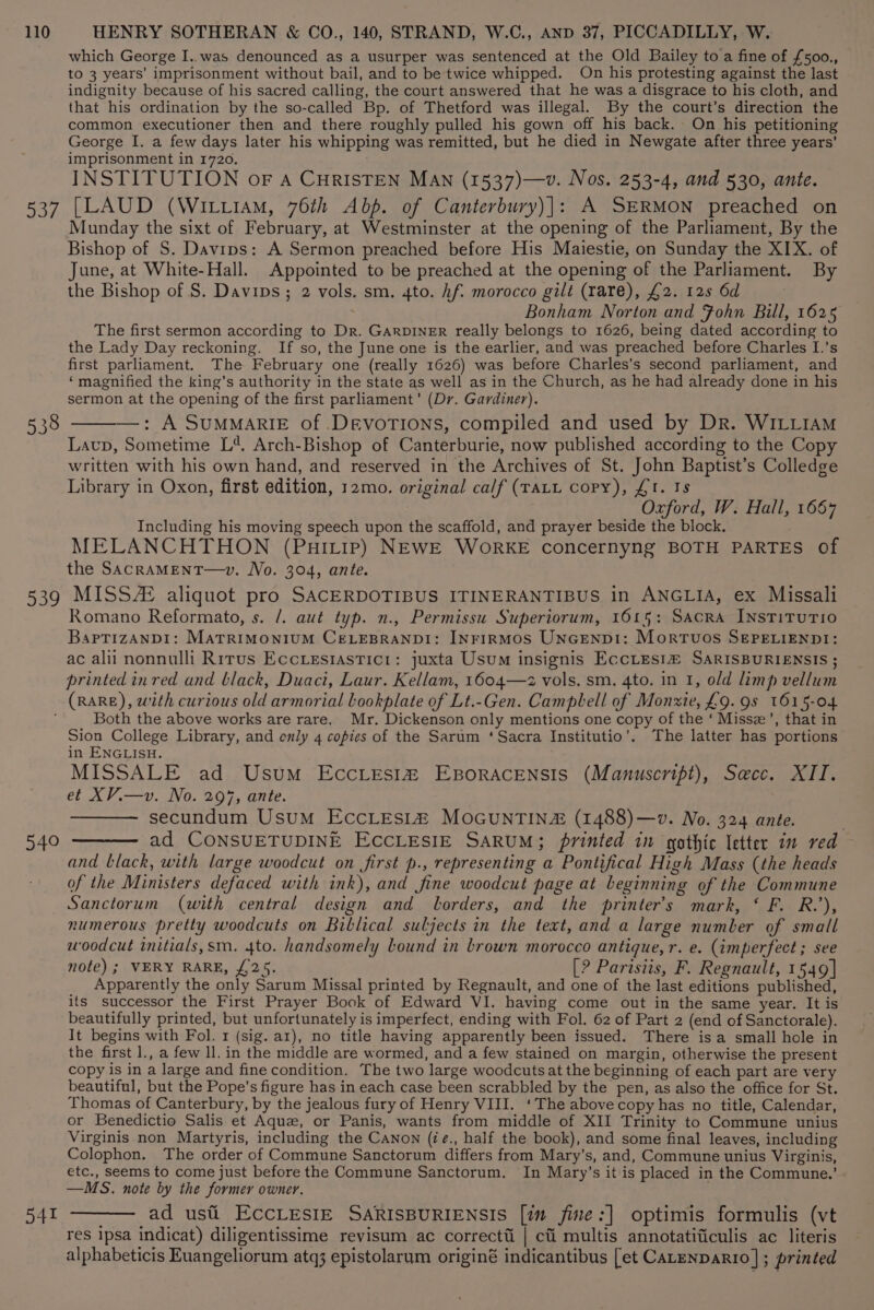 537 538 539 which George I..was denounced as a usurper was sentenced at the Old Bailey to a fine of £500., to 3 years’ imprisonment without bail, and to be twice whipped. On his protesting against the last indignity because of his sacred calling, the court answered that he was a disgrace to his cloth, and that his ordination by the so-called Bp. of Thetford was illegal. By the court’s direction the common executioner then and there roughly pulled his gown off his back. On his petitioning George I. a few days later his whipping was remitted, but he died in Newgate after three years’ imprisonment in 1720. INSTITUTION oF A CuRISTEN MAN (1537)—v. Nos. 253-4, and 530, ante. [LAUD (WiLtiAm, 76th Abp. of Canterbury)]: A SERMON preached on Munday the sixt of February, at Westminster at the opening of the Parliament, By the Bishop of S. Davips: A Sermon preached before His Maiestie, on Sunday the XIX. of June, at White-Hall. Appointed to be preached at the opening of the Parliament. By the Bishop of S. Davips; 2 vols. sm. 4to. hf. morocco gilt (rare), £2. 125 6d ; Bonham Norton and Fohn Bill, 1625 The first sermon according to Dr. GARDINER really belongs to 1626, being dated according to the Lady Day reckoning. If so, the June one is the earlier, and was preached before Charles I.’s first parliament. The February one (really 1626) was before Charles’s second parliament, and ‘magnified the king’s authority in the state as well as in the Church, as he had already done in his sermon at the opening of the first parliament’ (Dr. Gardiner). —: A SUMMARIE of DevoTIONs, compiled and used by Dr. WILLIAM Laup, Sometime L*, Arch-Bishop of Canterburie, now published according to the Copy written with his own hand, and reserved in the Archives of St. John Baptist’s Colledge Library in Oxon, first edition, 12mo. original calf (TALL copy), £1. Is Oxford, W. Hall, 1667 Including his moving speech upon the scaffold, and prayer beside the block, MELANCHTHON (Puirttp) NEWE WoRKE concernyng BOTH PARTES of the SACRAMENT—wv. No. 304, ante. MISS aliquot pro SACERDOTIBUS ITINERANTIBUS in ANGLIA, ex Missali Romano Reformato, s. /. aut typ. n., Permissu Superiorum, 1615: Sacra INnstTiTUTIO BaPpTizANDI: MATRIMONIUM CELEBRANDI: INFIRMOS UNGENDI: Mortuos SEPELIENDI: ac alii nonnulli Rrrus Eccresiastic1: juxta Usum insignis EccLes1® SARISBURIENSIS ; printed in red and black, Duaci, Laur. Kellam, 1604—z2 vols. sm. 4to. in 1, old limp vellum 540 541 Both the above works are rare. Mr. Dickenson only mentions one copy of the ‘ Missz’, that in Sion College Library, and only 4 copies of the Sarum ‘Sacra Institutio’, The latter has portions in ENGLISH. MISSALE ad Usum EccLesi# EBoRACENSIS (Manuscript), Secc. XII. et XV.—v. No. 297, ante. secundum Usum EccLEes1® MOGUNTIN (1488)—v. No. 324 ante. ——— ad CONSUETUDINE ECCLESIE SARUM; printed in gothic Ietter in red and black, with large woodcut on first p., representing a Pontifical High Mass (the heads of the Ministers defaced with ink), and fine woodcut page at beginning of the Commune Sanctorum (with central design and lorders, and the printer's mark, ‘ F. R.’), numerous pretty woodcuts on Biblical suljects in the text, and a large number of small woodcut initials,sm. 4to. handsomely Lound in brown morocco antique, r. e. (imperfect ; see note) ; VERY RARE, £24. [? Parisiis, F. Regnault, 1549] Apparently the only Sarum Missal printed by Regnault, and one of the last editions published, its successor the First Prayer Book of Edward VI. having come out in the same year. It is beautifully printed, but unfortunately is imperfect, ending with Fol. 62 of Part 2 (end of Sanctorale). It begins with Fol. 1 (sig. ar), no title having apparently been issued. There isa small hole in the first 1., a few ll. in the middle are wormed, and a few stained on margin, otherwise the present copy is in a large and fine condition. The two large woodcuts at the beginning of each part are very beautiful, but the Pope's figure has in each case been scrabbled by the pen, as also the office for St. Thomas of Canterbury, by the jealous fury of Henry VIII. ‘The above copy has no title, Calendar, or Benedictio Salis et Aque, or Panis, wants from middle of XII Trinity to Commune unius Virginis non Martyris, including the CaNon (ié., half the book), and some final leaves, including Colophon. The order of Commune Sanctorum differs from Mary’s, and, Commune unius Virginis, etc., seems to come just before the Commune Sanctorum. In Mary’s it is placed in the Commune.’ —MS. note by the former owner. ad usti ECCLESIE SARISBURIENSIS [in fine:] optimis formulis (vt res ipsa indicat) diligentissime revisum ac correcti | ci multis annotatificulis ac literis alphabeticis Euangeliorum atq3 epistolarum originé indicantibus [et CaLenparro] ; printed