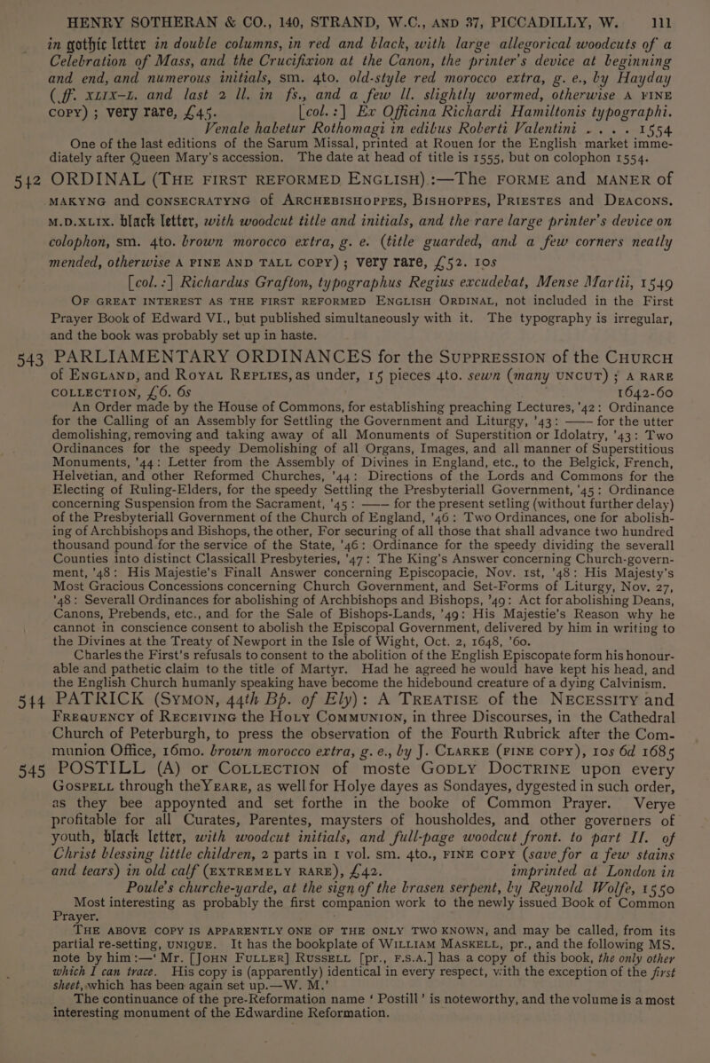 542 543 5 +4 945 HENRY SOTHERAN &amp; CO., 140, STRAND, W.C., AND 27, PICCADILLY, W. 111 in gothic letter in double columns, in red and black, with large allegorical woodcuts of a Celebration of Mass, and the Crucifixion at the Canon, the printer’s device at beginning and end, and numerous initials, sm. 4to. old-style red morocco extra, g.e., by Hayday (fF. xtrx-L. and last 2 ll. in fs., and a few Il. slightly wormed, otherwise A ¥INE copy) ; very rare, £45. [col.:] Ex Officina Richardi Hamiltonis typographi. Venale habetur Rothomagi in edibus Roberti Valentini... . 1554 One of the last editions of the Sarum Missal, printed at Rouen for the English market imme- diately after Queen Mary’s accession. The date at head of title is 1555, but on colophon 1554. ORDINAL (THE FIRST REFORMED ENGLISH).:—The FORME and MANER of M.D.XLIx. black letter, with woodcut title and initials, and the rare large printer’s device on colophon, sm. 4to. brown morocco extra, g. e. (title guarded, and a few corners neatly mended, otherwise A FINE AND TALL Copy) ; Very rare, £52. Ios [col.:] Richardus Grafton, typographus Regius excudebat, Mense Mar tii, 1549 OF GREAT INTEREST AS THE FIRST REFORMED ENGLISH ORDINAL, not included in the First Prayer Book of Edward VI., but published simultaneously with it. The typography is irregular, and the book was probably set up in haste. PARLIAMENTARY ORDINANCES for the SuppREssION of the CHURCH of Encianp, and Roya Reptizs,as under, 15 pieces 4to. sewn (many UNCUT) ; A RARE COLLECTION, £6. 6s 1642-60 An Order made by the House of Commons, for establishing preaching Lectures, ’42: Ordinance for the Calling of an Assembly for Settling the Government and Liturgy, '43: ——- for the utter demolishing, removing and taking away of all Monuments of Superstition or Idolatry, 43: Two Ordinances for the speedy Demolishing of all Organs, Images, and all manner of Superstitious Monuments, '44: Letter from the Assembly of Divines in England, etc., to the Belgick, French, Helvetian, and other Reformed Churches, '44: Directions of the Lords and Commons for the Electing of Ruling-Elders, for the speedy Settling the Presbyteriall Government, '45: Ordinance concerning Suspension from the Sacrament, ’45 : —-— for the present setling (without further delay) of the Presbyteriall Government of the Church of England, '46: Two Ordinances, one for abolish- ing of Archbishops and Bishops, the other, For securing of all those that shall advance two hundred thousand pound for the service of the State, ’46: Ordinance for the speedy dividing the severall Counties into distinct Classicall Presbyteries, '47: The King’s Answer concerning Church-govern- ment, '48: His Majestie’s Finall Answer concerning Episcopacie, Nov. 1st, 48: His Majesty's Most Gracious Concessions concerning Church Government, and Set-Forms of Liturgy, Nov. 27, ’48: Severall Ordinances for abolishing of Archbishops and Bishops, ’49: Act for abolishing Deans, Canons, Prebends, etc., and for the Sale of Bishops-Lands, ’49: His Majestie’s Reason why he cannot in conscience consent to abolish the Episcopal Government, delivered by him in writing to the Divines at the Treaty of Newport in the Isle of Wight, Oct. 2, 1648, ’60. Charles the First’s refusals to consent to the abolition of the English Episcopate form his honour- able and pathetic claim to the title of Martyr. Had he agreed he would have kept his head, and the English Church humanly speaking have become the hidebound creature of a dying Calvinism. PATRICK (Symon, 44th Bp. of Ely): A TREATISE of the NEcEssitTy and FrREauENCY of RecrE1vine the Hoty Communiovn, in three Discourses, in the Cathedral Church of Peterburgh, to press the observation of the Fourth Rubrick after the Com- munion Office, 16mo. brown morocco extra, g.e., by J. CLARKE (FINE Copy), Ios 6d 1685 POSTILL (A) or CoLLEcTION of moste GODLY DOCTRINE upon every GosPELL through theYeareg, as well for Holye dayes as Sondayes, dygested in such order, as they bee appoynted and set forthe in the booke of Common Prayer. Verye profitable for all Curates, Parentes, maysters of housholdes, and other governers of youth, black letter, with woodcut initials, and full-page woodcut front. to part IT. of Christ blessing little children, 2 parts in 1 vol. sm. 4to., FINE Copy (save for a few stains and tears) in old calf (EXTREMELY RARE), £42. imprinted at London in Poule’s churche-yarde, at the sign of the brasen serpent, Ly Reynold Wolfe, 1550 Most interesting as probably the first companion work to the newly issued Book of Common Prayer, THE ABOVE COPY IS APPARENTLY ONE OF THE ONLY TWO KNOWN, and may be called, from its partial re-setting, UNIQUE. It has the bookplate of WILLIAM MASKELL, pr., and the following MS. note by him:—‘ Mr. [JoHN FULLER] Russe. [pr., F.s.A.] has a copy of this book, the only other which I can trace. His copy is (apparently) identical in every respect, with the exception of the first sheet, which has been again set up.—W. M.’ The continuance of the pre-Reformation name ‘ Postill’ is noteworthy, and the volume is a most interesting monument of the Edwardine Reformation.