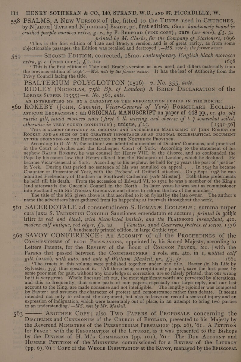 558 559 560 561 562 PSALMS, A NEw VErsIon of the, fitted to the TUNES used in CHURCHES, by N[anom] Tate and N[1cuotas] Brapy, pr., first edition, 18mo. handsomely bound in crushed purple morocco extra, g. e., by F. Beprorp (FINE Copy) ; rare (see note), £3. 3s printed by M. Clarke, for the Company of Stationers, 1696 ‘This is the first edition of Tate and Brady's version, and is of great rarity, as from some - objectionable passages, the Edition was recalled and destroyed ’.—MS., note by the former owner. SECOND EDITION, corrected, 18mo. contemporary English black morocco extra, @. e. (FINE Copy), £1. Ios 1698 ‘This is the first edition of Tate and Brady’s version as now used, and differs materially from the previous edition of 1696’.—MS. note by the former owner. It has the leaf of Authority from the Privy Council facing the title. PSALTERIUM POLYGLOTTON (1516)—». No. 355, ante. RIDLEY (NicHotas, 75th Bp. of London) A BRIEF DECLARATION of the LorpEs SupPER (1555)—v. No. 361, ante. AN INTERESTING MS. BY A CANONIST OF THE REFORMATION PERIOD IN THE NORTH: ROKEBY (JOHN, Canonist, Vicar-General of York) FORMULARE ECCLESI- ASTiIcUM EporaceNnsE: an ORIGINAL MANUSCRIPT on paper of 448 pp., cr. 4to. old russia gilt, inlaid morocco sides (first 6 ll. missing, and obverse of l. 7 somewhat soiled, otherwise in VERY SOUND CONDITION); unique, £25. [1531-56] THIS IS ALMOST CERTAINLY AN ORIGINAL AND UNPUBLISHED MANUSCRIPT OF JOHN ROKEBY OR RooKBY, AND AS SUCH OF THE GREATEST IMPORTANCE AS AN ORIGINAL ECCLESIASTICAL DOCUMENT AT THE BEGINNING OF THE REFORMATION IN THE NORTHERN PROVINCE. According to D. N. B. the author ‘ was admitted a member of Doctors’ Commons, and practised in the Court of Arches and the Exchequer Court of York. According to the statement of his nephew RaLtpH RoxKeEsy, he was counsel for Henry VIII. in the divorce, and so confounded the Pope by his canon law that Henry offered him the Bishopric of London, which he declined. He became Vicar-General of York. According to his nephew, he held for 32 years the post of ‘justice’ in York. During that period no sentence of his was annulled on appeal .. . In 1545 he became Chaunter or Precentor of York, with the Prebend of Driffield attached. On 7 Sept. 1558 he was admitted Prebendary of Dunham in Southwell Cathedral [vecte Minster]. Both these preferments he held till his death. From the accession of Edward VI. to 1572 he was a member of the King’s [and afterwards the Queen’s] Council in the North. In later years he was sent as commissioner into Scotland with Sir THomas GaArRGRAVE and others to reform the law of the marches.’ The title of the MS. given above is that ascribed to it on flyleaf by the late owner. The author’s name the advertisers have gathered from its happening at intervals throughout the work. SACERDOTALE ad consuetudinem S. ROMAN# ECCLESIZ ; summa nuper cura juxta S. TRrpENTINI ConcrLi1 Sanctiones emendatum et auctum ; printed in gothic letter 2m red and black, with historiated initials, and the PLatnsone throughout, 4to. modern calf antique, red edges, £2. 28 [ Venetiis, apud Gaerreos fratres, et socios, 1576 A handsomely printed edition, in large Gothic type. SAVOY CONFERENCE: An Accompt of all the PRocEEDINGS of the CoMMISSIONERS Of BOTH PERSWASIONS, appointed by his Sacred Majesty, according to Letters Patents, for the Revirw of the Boox of Common Prayer, &amp;c. [with the Papers that passed between the Commissioners] 2 vols. sm. 4to. in 1, mottled calf gilt (RARE), with auto. and note of William Maskell, pr., £5. 5s 1061 ‘The tracts in this volume were published together under one title. Baxter (in his Life by Sylvester, 379) thus speaks of it. ‘ All these being surreptitiously printed, save the first piece, by some poor men for gain, without any knowledge or correction, are so falsely printed, that our wrong by it is very great. Whole linesare left out, the most significant words are perverted by alterations, and this so frequently, that some parts of our papers, especially our large reply, and our last account to the King, are made nonsense and not intelligible.’ The lengthy rejoinder was composed by Baxter: and assumes the character of protest and remonstrance rather than debate. It seems intended not only to exhaust the argument, but also to leave on record a sense of injury and an expression of indignation, which were lamentably out of place, in an attempt to bring two parties to an understanding.’—MS. note by Mr. Maskell. ANOTHER Copy; also Two Papers of PROPOSALS concerning the Discipline and Ceremonizs of the Cuurcu of ENGLAND, presented to his Majesty by the Reverend Ministers of the PRESBYTERIAN PERSUASION (pp. 26), 61: A PETITION for Peace: with the Rerormation of the LirurGy, as it was presented to the Bishops by the Divines of H. M.’s Commission (pp. 101), 61: The Dus Account and Humsie Petition of the Ministers commissioned for a Review of the Lirurey (pp. 6),’61: Copy of the Wuote Disputation at the Savoy, managed by the Episcopan