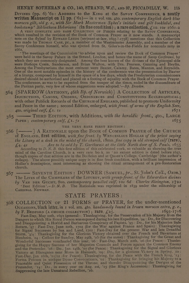 Divines (pp. 6) ’62: Appress to the Kine at the Savoy Conrerencs, a neatly written Manuscript on 11 pp. ('62)— in 1 vol. sm. 4to. contemporary English dark blue morocco gilt, old g. e., with Sir Mark Masterman Sykes’s initials and gilt Looklabel, and bookstamp‘ Bibliotheca Heberiana’ (in fine condition) ; arare collection, £10. ros 1661-2 A VERY COMPLETE AND RARE COLLECTION OF PIECcEs relating to the Savoy CONFERENCE, which resulted in the revision of the Book of Common Prayer as it now stands. A manuscript note on the flyleaf by Epwarp LEEDs [serjeant-at-law, 1695 ?-1758] mentions that this Collection was made by Tuomas CASE, pr., a member of the Westminster Assembly, and a member of the Bay Conference himself, who was ejected from St. Giles’s-in-the-Fields for nonconfo-mity in 1662. : ‘The meetings of the Commission ‘to advise upon and review the Book of Common Prayer’ were held in the Savoy Palace in the Strand, London, and hence the name of Savoy Conference, by which they are commonly designated. Among the best known of the divines of the Episcopal side were Bishops Cosin, Sanderson, and Brian Walton, with Drs. Pearson, Gunning and Heylin. Among the Presbyterians the most eminent were Baxter, Calamy, Bates, Manton, and Reynolds. One of the most notable episodes in the history of the conference was the presentation by Baxter of a liturgy, composed by himself in the space of a few days, which the Presbyterian commissioners desired should be authorised and placed on a footing of equality with the Book of Common Prayer. The conference, as was to be expected from the temper of the times, ended in the discomfiture of the Puritan party, very few of whose suggestions were adopted.’— Bp. Dowden. 504 [SPARROW (AnTHony, 46th Bp. of Norwich)| A COLLECTION of ARTICLES, InsUNCTIONS, CANONS, ORDERS, ORDINANCES and ConsTITUTIONS ECCLESIASTICAL ; with other Publick Records of the CourcuH of ENetAnp, published to promote Uniformity and Peace in the same; second Edition, enlarged, with front. of arms of the English Sees, 4to. original calf, £1. 18 1071 565 ——— THIRD EpiTION, with Additions, with the heraldic front., 4to., LARGE PAPER ; contemporary calf, £1. &amp;s Peal ge (7 2: THE VERY RARE FIRST EDITION: 566 [_———] A RATIONALE upon the Book of COMMON PRAYER of the CHURCH of ENGLAND, first edition, with fine front. Ly WrencEsLAuS Ho tar of the priest saying the Litany at a desk in the midst of the church, 18mo. fine copy in old stamped calf (rare), L4. 48 Are to he sold by T. Garthwait at the little North door of S. Pauls, 1655 According to D. N. B. this first edition of this celebrated work, so valuable as showing the true mind of the Caroline Church, is a very rare bovwk, as ‘no extant edition is dated before 1657, though copies of that edition are in the Bodleian and at Queen’s College, Cambridge’ (the author’s college). The above possibly unique copy is in fine fresh condition, with a brilliant impression of Hollar’s frontispiece, most interesting as showing the ritual arrangement of a pre-Restoration church. 567 ——— SEVENTH Epition: DOWNER (SaMuEL, fr., St. Fohn’s Coll., Oxon.) The Lives of the Comptters of the Lirurey, with group-front. of the Edwardian divines by Van pvER Gucut, 8vo. contemporary panelled calf, tos 6d Charles Rivington, 1722 ‘Best Edition’.-D.N.B. The Rationale was reprinted in 1839 under the editorship of CARDINAL NEWMAN. Sar AY he: 568 COLLECTION or 21 FORMS or PRAYER, for the under-mentioned Occastons, black letter, in 1 vol. sm. 4to. handsomely bound in brown morocco extra, g. e., by F. Beprorp (A CHOICE COLLECTION) ; rare, £25. 1693-1716 Fast-Day, May roth, 1693 (general): Thanksgiving, for the Preservation of his Majesty from the Dangers to which His Royal Person was exposed during his late Expedition, 94: Do., for Discovering and Disappointing a Horrid and Barbarous Conspiracy of Papists, ’95: Do., for his Majesties Safe Return, ’97: Fast-Day, June roth, 1702 (for the War against France and Spain): Thanksgiving for Signal Successes by Sea and Land, 1702: Fast-Day for the present War and late Dreadful Storm, ’3/4: Thanksgiving for the Glorious Victory obtained over the French and Bavarians at Blenheim, ‘04: Collect for Sunday, May rgth, ’05 (for the same): Thanksgiving for the Great and Wonderful Successes vouchsafed this year, 06: Fast-Day, March 2oth, ’06 (for Peace) :-Thanks- giving for the Happy Success of her Majesties Councils and Forces against the Common Enemy and the Pretender, 08: Do., Jan. 14th, ’07 (for Peace): Thanksgiving for the Signal and Glorious Victory at Blaregnies near Mons in Hainault, ’09: Do., for a glorious Victory 10 Spring, 10: Fast-Day, Jan 16th, ’11/12 (for Peace): Thanksgiving, for the Peace with the French King, ’13: Forma Precum in utraque Domo Convocationis, ’02: Thanksgiving for bringing his Majesty toa Peaceable and Quiet Possession of the Throne, and thereby Disappointing the Designs of the Pretender, ’14: Do, in every year on Aug. rst, ’15 (the King’s Accession): Thanksgiving for Suppressing the late Unnatural Rebellion, ’16.