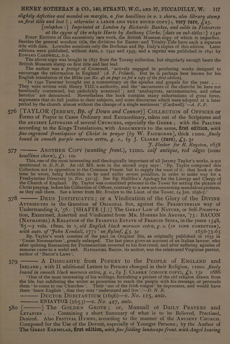 576 iif | 578 979 580 HENRY SOTHERAN &amp; CO., 140, STRAND, W.C., anp 37, PICCADILLY, W. 117 slightly defective and mended on margin, a few headlines in v. 2 shorn, also library stamp on first title and last 1.; otherwise A LARGE AND VERY SOUND Copy) Very rare, £25. [colophon :| Imprinted at London by Richarde Bankes, and solde in Fletestrete at the sygne of the whyte Harte io Anthony Clerke. | date on sub-titles :] 1540 First EpitTIon of this excessively rare work, the British Museum copy of which is imperfect. Besides the general woodcut title, the divisions for Easter- and Trinity-Tide have each a separate title with date. Lowndes mentions only the Bodleian and Bp. Daly’s copies of this edition. Later editions were published, without date, c. 1542 and 1545, and a reprint was published in 1841 by EDWARD CARDWELL, D.D. The above copy was bought in 1857 from the Toovey collection, but singularly enough bears the British Museum stamp on first title and last leaf. The author was a protégé of Cromwell, ‘actively engaged in producing works designed to encourage the reformation in England’ (A. F. Pollard). But he is perhaps best known for his English translation of the Bible (see No. 46 on page 10 for a copy of the first edition). ‘In 1540 Taverner brought out a commentary on the epistles and gospels for the year... . They were written with Henry VIII.'s authority, and the ‘ sacraments of the churche be here not heretically contemned, but catholykly avaunced’; and ‘anabaptists, sacramentaries, and other heretics’ are denounced. Nevertheless the book contains many exhortations of great force, arguments that do full justice to their subjects, and some discourses which were adopted at a later period by the church almost without the change of a single sentiment’ (Cardwell).’—A. F. P. [TAYLOR (Jeremy, Bp. of Down and Connor)| COLLECTION of OFFICEs or Forms of Prayer in Cases Ordinary and Extraordinary, taken out of the Scriptures and the ancient Litureiss of several Cuurcuss, especially the Greek ; with the PsaLTeR according to the Kings Translations, with ArGumEnTs to the same, first edition, with fine engraved frontispiece of Christ in prayer [by W. Farrnorne], thick 12mo. finely bound in smooth purple morocco extra, g. e., by J. CLARKE (rare), £3. 3s F. Flesher for R. Royston, 1658 ANOTHER Copy (wanting front.), 12mo. calf antique, red edges (some headlines shorn), £1. tos This, one of the most interesting and theologically important of all Jeremy Taylor’s works, is not mentioned in D.N.B. An old MS. note in the second copy says: ‘Bp. Taylor composed this Collection not in opposition to the Common Prayer, but to supply the want of it; that book at the time he wrote, being forbidden to be used under severe penalties, in order to make way for a Presbyterian Directory [v. Nos. 521-3]. See Bp. Hallifax’s Apology for the Liturgy and Clergy of the Church of England. Bp. Taylor was committed prisoner to the Tower for setting the picture of Christ praying, before his Collection of Offices, contrary to a new act concerning scandalous pictures, as they call them. See a letter from Mr. Evelyn to the Lieut. of the Tower, 14 Jan. 1656-7.’ DEuvS JUSTIFICATUS; or a Vindication of the Glory of the DIvINE ATTRIBUTES in the Question of OriciNAL SiN, against the PRESBYTERIAN way of Understanding it, 56: [SHAFTE (J.)] The Grear Law of Narurg, or Self-Preserva- tion, Examined, Asserted and Vindicated from Mr. Hoszss his Asusss, 73: BACON (Natuaniet) A Rexation of the Fearrutt Estate of Francis Spira, inthe yeare 1548, °65—3 vols. 18mo. in 1, o/d English black morocco extra, g. e. (IN FINE CONDITION), with auto. of “Fohn Kendall, 1771’ on flyleaf, £3. 3s 1656-73-65 Bp. Taylor’s work consists of the part on Original Sin, as originally published in 1655 in ‘Unum Necessarium’, greatly enlarged. The last piece gives an account of an Italian lawyer, who after quitting Romanism for Protestantism reverted to his first creed, and after suffering agonies of remorse came to a woful end. NATHANIEL Bacon, its author, was the celebrated Virginian patriot, author of ‘ Bacon's Laws’. —— A DissuasiIvE from Popery to the PEOPLE of ENGLAND and IRELAND ; with II additional Letters to Persons changed in their Religion, 12mo. finely bound in smooth black morocco extra, g. e., by J. CLARKE (CHOICE Copy), £2. 15s 1686 ‘ One of the most interesting of his writings, furnishing a picture of the old religion drawn from the life, but exhibiting the writer as powerless to reach the people with his message, or persuade them ‘to come to our Churches’. Their ‘use of the Irish tongue’ he deprecates, and would have them ‘learn English’, that they may ‘ understand and live’.’—D. N. B. DuctTor DUBITANTIUM (1696)—v. No. 115, ante. —— ENIAYTO® (1653)—v. No. 427, ante. k —] The GOLDEN GROVE; or, Manuall ot Dairy PRAYERS and Letanies . . . Containing a short Summary of what is to be Believed, Practised, Desired. Also Festrvat Hymns, according to the manner of the Ancient Cuurcu. Composed for the Use of the Devout, especially of Younger Persons; by the Author of The Great Exemprar, first edition, with fine folding landscape front. with Angel bearing