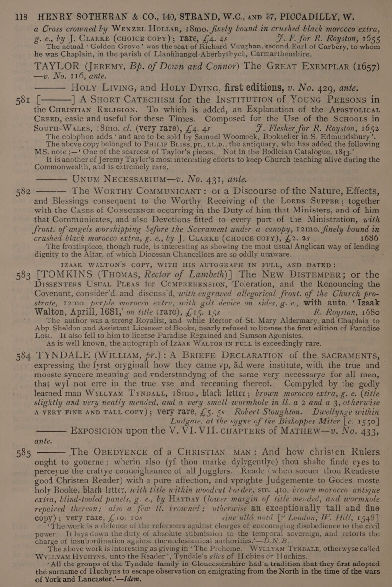 581 582 583 584 585 a Cross crowned by WEenzEL Hottar, 18mo. finely bound in crushed black morocco extra, g.e., by J. CLARKE (CHOICE Copy); rare, £4. 4s F.F. for R. Royston, 1655 The actual ‘Golden Grove’ was the seat of Richard Vaughan, second Earl of Carbery, to whom TAYLOR (Jeremy, Bp. of Down and Connor) The GREAT EXEMPLAR (1657) —v. No. 116, ante. — Hoty Livine, and Hoty Dyinc, first editions, v. No. 420, ante. [———] A SHorT CATEcHISM for the INSTITUTION of YOUNG PERSONS in the Curistian Reticion. To which is added, an Explanation of the AposToLicaL CrEED, easie and useful for these Times. Composed for the Use of the ScHoors in Soutu-Wates, 18mo. cl. (very rare), £4. 45 F. Flesher for R. Royston, 1652 The colophon adds ‘and are to be sold by Samuel Woomock, Bookseller in S. Edmundsbury’. The above copy belonged to Puixip Biss, pr., LL.D., the antiquary, who has added the following MS. note :—‘ One of the scarcest of Taylor's pieces. Not in the Bodleian Catalogue, 1843.’ It isanother of Jeremy Taylor’s most interesting efforts to keep Church teaching alive during the Commonwealth, and is extremely rare. UnuM NECESSARIUM—v. No. 431, ante. — The WortTHY COMMUNICANT: or a Discourse of the Nature, Effects, and Blessings consequent to the Worthy Receiving of the Lorps Supper; together with the Cases of ConsciENcE occurring in the Duty of him that Ministers, and of him that Communicates, and also Devotions fitted to every part of the Ministration, with crushed black morocco extra, g.e., Ly J. CLARKE (CHOICE Copy), £2. 28 _ 1686 The frontispiece, though rude, is interesting as showing the most usual Anglican way of lending dignity to the Altar, of which Diocesan Chancellors are so oddly unaware. IZAAK WALTON'S COPY, WITH HIS AUTOGRAPH IN FULL, AND DATED: [TOMKINS (Tuomas, Rector of Lambeth)| The NEw DIsTEMPER; or the DissenTERS Usuat Preas for Comprenension, Toleration, and the Renouncing the Covenant, consider’d and discuss'd, with engraved allegorical front. of the Church pro- strate, 12mo. purple morocco extra, with gilt device on sides, g. e., With auto. ‘ Izaak Walton, Aprill, 1681,’ on tit/e (rare), £15. 158 R. Royston, 1680 The author was a strong Royalist, and while Rector of St. Mary Aldermary, and Chaplain to Abp. Sheldon and Assistant Licenser of Books, nearly refused to license the first edition of Paradise Lost. It also fell to him to license Paradise Regained and Samson Agonistes. As is well known, the autograph of IzAAK WALTON IN FULL is exceedingly rare. TYNDALE (WIL.I4y, f7.): A BRIEFE DECLARATION of the SACRAMENTS, expressing the fyrst oryginall how they came vp, 4d were institute, with the true and — mooste syncere meaning and vnderstandyng of the same very necessarye for all men, that wyl not erre in the true vse and receauing thereof. Compyled by the godly learned man Wyttyam Tynpatt, 18mo., black letter ; brown morocco extra, g. e. (title slightly and very neatly mended, and a very small wormhole in ll. a 2 and a 3, otherwise A VERY FINE AND TALL Copy); very rare, £5. 5s Robert Stoughton. Dwellynge within ; Ludgate, at the sygne of the Bishoppes Miter [c. 1550 | ExposIcion upon the V. VI. VII. cHapTers of MATHEW—v. No. 433, ante. The OBEDYENCE of a CHRISTIAN MAN: And how christen Rulers ought to gouerne: wherin also (yf thou marke dylygentlye) thou shalte finde eyes to perceyue the craftye conueighaunce of all Jugglers. Reade (when soeuer thou Readeste good Christen Reader) with a pare affection, and vprighte Judgemente to Godes moste holy Booke, black letter, with title within woodcut Lorder, sm. 4to. Lrown morocco antique extra, blind-tooled panels, g. e., by Haypay (lower margin of title mended, and wormhole 5 repaired thereon; also a few ll. browned; otherwise an exceptionally tall and fine copy); very rare, £10. Ios sine ulld nota [? London, W. Hill, 1548] ‘The work is a defence of the reformers against charges of encouraging disobedience to the civil power. It lays down the duty of absolute submission to the temporal sovereign, and retorts the charge of insubordination against the-ecclesiastical authorities.'—D.N.B. The above work is interesting as givingin ‘The Prcheme. WyLLyAm TYNDALE, otherwyseca'led WyLiyAM Hycuyns, unto the Reader’, Tyndale’s alias of Hichins or Huchins. ‘All the groups of the Tyndale family in Gloucestershire had a tradition that they first adopted the surname of Huchyns to escape observation on emigrating from the North in the time of the wars of York and Lancaster.’—Idem.