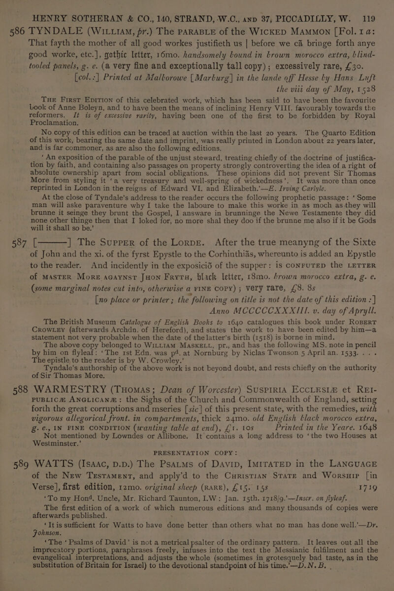 586 TYNDALE (WIti14M, pr.) The PARABLE of the WICKED MAMMON [ Fol. 1a: That fayth the mother of all good workes justifieth us | before we ca bringe forth anye good worke, etc.], gothic Irtter, 16mo. handsomely bound in brown morocco extra, blind- tooled panels, g. e. (a very fine and exceptionally tall copy); excessively rare, £30. [col.:] Printed at Mallorowe [Marburg] in the lande off Hesse ly Hans Luft the viii day of May, 1528 THE First EpitTion of this celebrated work, which has been said to have been the favourite Look of Anne Boleyn, and to have been the means of inclining Henry VIII. favourably towards the reformers. Jt is of excessive varity, having been one of the first to be forbidden by Royal Proclamation. No copy of this edition can be traced at auction within the last 20 years. The Quarto Edition of this work, bearing the same date and imprint, was really printed in London about 22 years later, and is far commoner, as are also the following editions. ' ‘ An exposition of the parable of the unjust steward, treating chiefly of the doctrine of justifica- tion by faith, and containing also passages on property strongly controverting the idea of a right of absolute ownership apart from social obligations. These opinions did not prevent Sir Thomas More from styling it ‘a very treasury and well-spring of wickedness’. It was more than once 587 588 At the close of Tyndale’s address to the reader occurs the following prophetic passage: ‘ Some man will aske paraventure why I take the laboure to make this worke in as moch as they will brunne it seinge they brunt the Gospel, I answare in brunninge the Newe Testamente they did none other thinge then that I loked for, no more shal they doo if the brunne me also if it be Gods will it shall so be.’ [———| The Supper of the Lorpr. After the true meanyng of the Sixte of John and the xi. of the fyrst Epystle to the Corhinthiais, whereunto is added an Epystle to the reader. And incidently in the exposicid of the supper: is CONFUTED the LETTER of MASTER More acaynst JHon Fryta, black letter, 18mo. brown morocco extra, g. e. (some marginal notes cut into, otherwise a FINE Copy) ; Very rare, £8. 8s [no place or printer ; the following on title is not the date of this edition : | Anno MCCCCCXXXIII. v. day of Apryll. The British Museum Catalogue of English Books to 1640 catalogues this book under RoBERT CROWLEY (afterwards Archdn. of Hereford), and states the work to have been edited by him—a statement not very probable when the date of the latter’s birth (1518) is borne in mind. The above copy belonged to WILLIAM MASKELL, pr., and has the following MS. note in pencil by him on flyleaf: ‘The rst Edn. was p4. at Nornburg by Niclas Twonson 5 April an. 1533... . The epistle to the reader is by W. Crowley.’ Tyndale’s authorship of the above work is not beyond doubt, and rests chiefly on the authority of Sir Thomas More. WARMESTRY (Tuomas; Dean of Worcester) SUSPIRIA ECCLESLE et REI- PUBLICH ANGLICAN#: the Sighs of the Church and Commonwealth of England, setting forth the great corruptions and mseries [sic] of this present state, with the remedies, with vigorous allegorical front. in compartments, thick 24mo. old English tlack morocco extra, g.é., IN FINE CONDITION (wanting table at end), £1. 10s Printed in the Yeare. 1648 Not mentioned by Lowndes or Allibone. It contains a long address to ‘the two Houses at Westminster.’ PRESENTATION COPY: of the New Testament, and apply’d to the Curistian State and Worsuip [in Verse], first edition, 12mo. original sheep (RARE), £15. 155 | 1719 ‘To my Hon’. Uncle, Mr. Richard Taunton, I.W: Jan. 15th. 1718/9.’—Inscr. on fiyleaf. The first edition of a work of which numerous editions and many thousands of copies were afterwards published. ; ‘It is sufficient for Watts to have done better than others what no man has done well.’—D*y. Fohnson. ‘The ‘ Psalms of David’ is not a metrical psalter of the ordinary pattern. It leaves out all the imprecatory portions, paraphrases freely, infuses into the text the Messianic fulfilment and the evangelical interpretations, and adjusts the whole (sometimes in grotesquely bad taste, as in the substitution of Britain for Israel) to the devotional standpoint of his time.’—D.N.B. |
