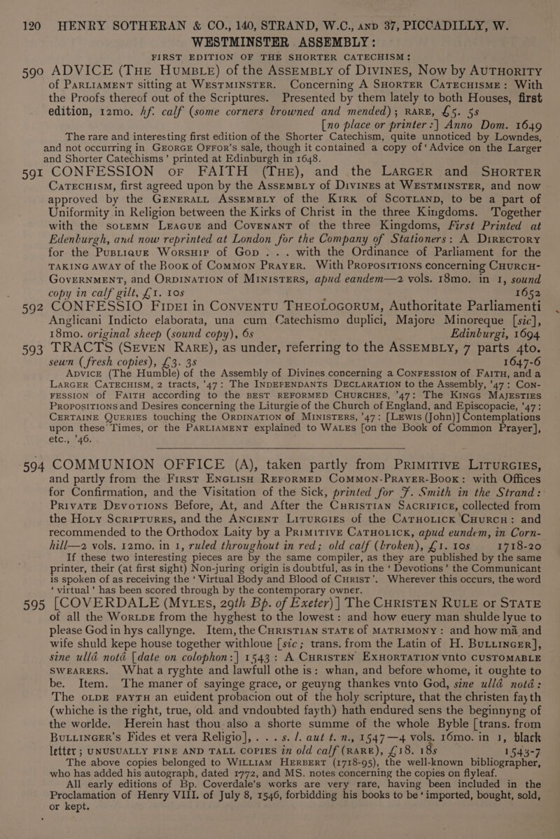 WESTMINSTER ASSEMBLY: FIRST EDITION OF THE SHORTER CATECHISM : o9t 392 393 of PARLIAMENT sitting at WESTMINSTER. Concerning A SHORTER CaTECHISME: With the Proofs thereof out of the Scriptures. Presented by them lately to both Houses, first edition, 12mo. Af. calf (some corners browned and mended); RARE, &amp;5. 58 [no place or printer:] Anno Dom. 1649 The rare and interesting first edition of the Shorter Catechism, quite unnoticed by Lowndes, CONFESSION oF FAITH (THE), and the LARGER and SHORTER CaTECHISM, first agreed upon by the AssemBiy of Divines at WESTMINSTER, and now approved by the GreNERaLL ASSEMBLY of the Kirx of ScoTLanp, to be a part of Uniformity in Religion between the Kirks of Christ in the three Kingdoms. ‘Together with the sotemNn Leacue and Covenant of the three Kingdoms, First Printed at Edenburgh, and now reprinted at London for the Company of Stationers: A Directory for the Pustrauzt Worsuip of Gop . .. with the Ordinance of Parliament for the TAKING AWAY of the Boox of Common Prayer. With PRoposiTions concerning CHURCH- GovERNMENT, and OrpiNnaTIoNn of MINISTERS, apud eandem—z2 vols. 18mo. in 1, sound copy in calf gilt, £1. Los 1652 CONFESSIO FiIpE1 in CoONVENTU THEOLOGORUM, Authoritate Parliamenti Anglicani Indicto elaborata, una cum Catechismo duplici, Majore Minoreque [sic], 18mo. original sheep (sound copy), 6s Edinburgi, 1694 TRACTS (SEVEN RARE), as under, referring to the ASSEMBLY, 7 parts 4to. sewn (fresh copies), £3. 3s 1647-6 ApDvICE (The Humble) of the Assembly of Divines concerning a Conression of FaitTu, anda LARGER CATECHISM, 2 tracts, ’47: The INDEPENDANTS DECLARATION to the Assembly, ’47: Con- FESSION of FaiTH according to the BEST REFORMED CHURCHES, '47: The Kines MaAjEzsTIES Propositions and Desires concerning the Liturgie of the Church of England, and Episcopacie, '47: CERTAINE QUERIES touching the ORDINATION of MINISTERS, ’47: [LEwiIs (John)] Contemplations upon these Times, or the PARLIAMENT explained to WALEs [on the Book of Common Prayer], etc4./ 46, and partly from the First ENcGLtisH REFoRMED CommMon-PrRayYeER-Boox: with Offices for Confirmation, and the Visitation of the Sick, printed for F%. Smith in the Strand: Private Devorions Before, At, and After the CurisTiaAn SacriFice, collected from the Hoty Scriprures, and the ANcrenT LituRGIEs of the Caruoxtick CHurRcH: and recommended to the Orthodox Laity by a PrimirivE CaTHoLick, apud eundem, in Corn- hill—a vols. 12mo. in 1, ruled throughout in red; old calf (broken), £1. 10s 1718-20 If these two interesting pieces are by the same compiler, as they are published by the same printer, their (at first sight) Non-juring origin is doubtful, as in the ‘ Devotions’ the Communicant is spoken of as receiving the ‘ Virtual Body and Blood of Curist’. Wherever this occurs, the word ‘ virtual’ has been scored through by the contemporary owner. of all the Woripe from the hyghest to the lowest: and how euery man shulde lyue to please God in hys callynge. Item, the CHRISTIAN STATE Of MATRIMONY: and how ma and wife shuld kepe house together withloue [sic; trans. from the Latin of H. ButiincEr], sine ulld notd (date on colophon:] 1543: A CHRISTEN EXHORTATION vnto CUSTOMABLE SWEARERS. What a ryghte and lawfull othe is: whan, and before whome, it oughte to be. Item. The maner of sayinge grace, or geuyng thankes vnto God, sine ulld notd: The oLpE FAYTH an euident probacion out of the holy scripture, that the christen fay th (whiche is the right, true, old. and vndoubted fayth) hath endured sens the beginnyng of the worlde. Herein hast thou.also a shorte summe of the whole Byble [trans. from BuLLINGER’S Fides et vera Religio],. ..s. /. aut t. n., 1547—4 vols. 16mo. in 1, black letter ; UNUSUALLY FINE AND TALL COPIES in old calf (RARE), £18. 18s 1543-7 The above copies belonged to WILLIAM HERBERT (1718-95), the well-known bibliographer, who has added his autograph, dated 1772, and MS. notes concerning the copies on flyleaf. All early editions of Bp. Coverdale’s works are very rare, having been included in the Proclamation of Henry VIII. of July 8, 1546, forbidding his books to be‘ imported, bought, sold,