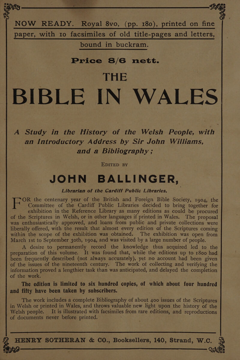 ; : NOW READY. Royal 8vo, (pp. 180), printed on fine | | paper, with ro facsimiles of old title-pages and letters, bound in buckram. Price S/6 nett. THE BIBLE IN WALES A Study in the History of the Welsh People, with an Introductory Address by Sir John Williams, and a Bibliography ; EDITED BY JOHN BALLINGER, Librarian of the Cardiff Public Libraries, OR the centenary year of the British and Foreign Bible Society, 1904, the Committee of the Cardiff Public Libraries decided to bring together for exhibition in the Reference Library as many editions as could be procured of the Scriptures in Welsh, or in other languages if printed in Wales. The proposal was enthusiastically approved, and loans from public and private collections were liberally offered, with the result that almost every edition of the Scriptures coming: within the scope of the exhibition was obtained. The exhibition was open from March 1st to September 30th, 1904, and was visited by a large number of people. A desire to permanently record the knowledge thus acquired led to the preparation of this volume. It was found that, while the editions up to 1800 had been frequently described (not always accurately), yet no account had been given of the issues of the nineteenth century. The work of collecting and verifying the information proved a lengthier task than was anticipated, and delayed the ee oad of the work. The edition is limited to six hundred copies, of which about four hundred and fifty have been taken by subscribers. The work includes a complete Bibliography of about 400 issues of the Scriptures in Welsh or printed in Wales, and throws valuable new light upon the history of the Welsh people. It is illustrated with facsimiles from rare editions, and reproductions of documents never before printed. HENRY SOTHERAN &amp; CO., Booksellers, 140, Strand, W.C. 3 -