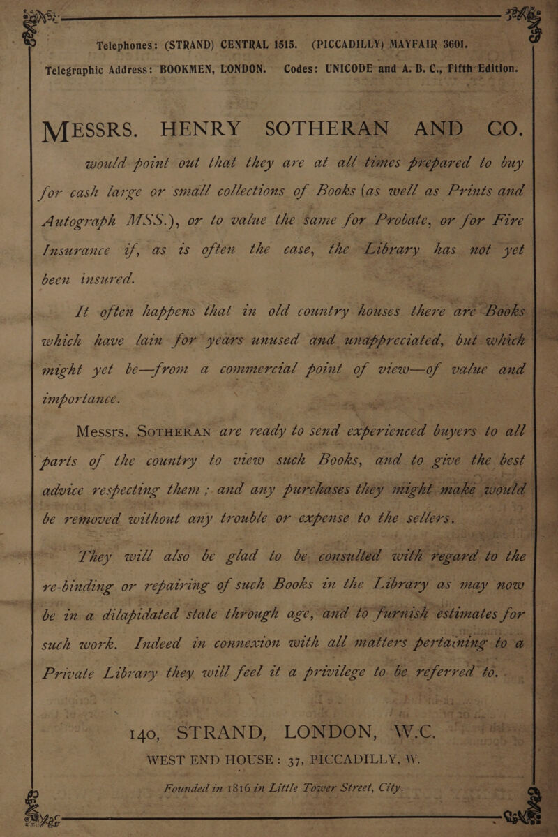 . i | Je “Telephones: (STRAND) CENTRAL 1515. (PICCADILLY) MAYEAIR 3601. Telegraphic Address: BOOKMEN, LONDON. Codes: UNICODE: and A. B. Cy Fifth: Edition. MESSRS. HENRY SOTHERAN AND CO. would point out that they are at all Hares Bepived to buy for cash large or small collections oy Books (as well as Prints and Autograph MSS.), or to value the same for. Paoli: or for ae Insurance tf, as ts often the case, the Library has not yet been insured. : 3 fea: It often happens that in old country houses ihene are Books. 2 which have lain for years unused and unappreciated, bases Se might yet be—from a commercial point of Gao ae and importance. Messrs. SOTHERAN ee ready to send Bee buyers to all \ “parts of the country to view such Books, and to give as best advue re specting thent ; and any purchases they might make sont | 4 be removed without any trouble or expense to the sellers, Ti ee si also be glad to be consulted with Sal 7 ie ve beg or repairing of such Books tn the Library as may now be in a dilapidated state through age, and to Furnish estimates for: : such work. Indeed tn connexion with all BR eee pertaining fo o Private Library aes well i wt a privilege to be Baer 20. 140, STRAND, LONDON, ‘W.C. “WEST END HOUSE: 37, PICCADILLY, W. err Sry 2 > ae See! *3 Founded t im 1816 2H Little Tox ower Street, Gi ity.