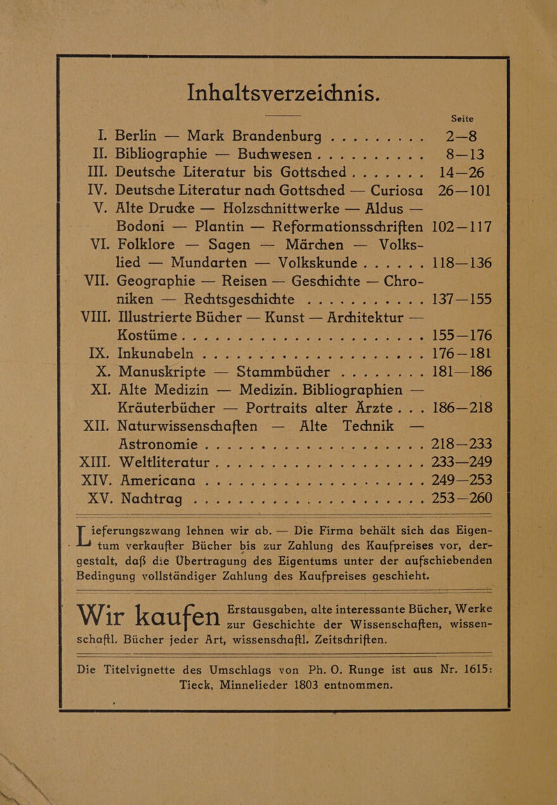 Inhaltsverzeichnis. . Berlin — Mark Brandenburg ......... 2—8 Bibliographie — Buchwesen.......... 8—13 Deutsche Literatur bis Gottschhed....... 14—26 . Deutsche Literatur nach Gottsched — Curiosa 26—101 . Alte Drucke — Holzschnittwerke — Aldus — Bodoni — Plantin — Reformationsschriften 102—117 VI. Folklore — Sagen — Marchen — Volks- lied — Mundarten — Volkskunde...... 118—136 VII. Geographie — Reisen — Geschichte — Chro- niken — Rechtsgeschichhte ........... 137—155 VII. Illustrierte Bucher — Kunst — Architektur — FORTINET | See es ae eee 155—176 IX. Inkunabeln ...... eae ict SU ates eke een ae 176—181 X. Manuskripte — Stammbitchher ........ 181—186 XI. Alte Medizin — Medizin. Bibliographien — Krauterbiicher — Portraits alter Arzte... 186—218 XII. Naturwissenschaften — Alte Technik — ASTOOMOMIC Sli awhis coe ce oe pee cold oe ee 218—233 AI Wreltltteratat. 3520s ee oes 233—249 © XIV. tAmremica ir ci ac ae inns oie) ok Re eel 249—253 — Co Ce all safe ¢s Danny ana NaMamn On Maryn ee ies) Einfach 253 —260 XV. Peer hes lehnen wir ab. — Die Firma behdlt sich das Eigen- tum verkaufter Biicher bis zur Zahlung des Kaufpreises vor, der- gestalt, dafs die Ubertragung des Eigentums unter der aufschiebenden Bedingung vollstandiger Zahlung des Kaufpreises geschieht. Erstausgaben, alte interessante Biicher, Werke Wir kaufen zur Geschichte der Wissenschaften, wissen- schaftl. Biicher jeder Art, wissenschaftl. Zeitschriften. Die Titelvignette des Umschlags von Ph. O. Runge ist aus Nr. 1615: Tieck, Minnelieder 1803 entnommen.