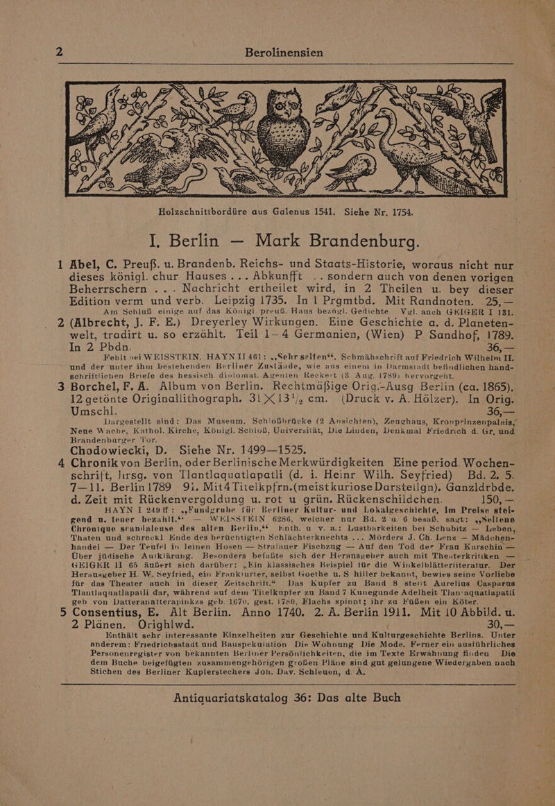 Holzschnitibordiire aus Galenus 1541. Siehe Nr, 1754. I, Berlin — Mark Brandenburg. 1 Abel, C. Preuf’. u. Brandenb. Reichs- und Staats-Historie, woraus nicht nur dieses kénigl. chur Hauses... Abkunfft .. sondern auch von denen vorigen Beherrschern ... Nachricht ertheilet wird, in 2 Theilen u. bey dieser Edition verm und verb. Leipzig 1735. In 1 Prgmtbd. Mit Randnoten. 25, — Am Schlo&amp; einige auf das Koénigl. preu®. Haus beziiel. Gedichte. Vel. anch GHIGER I 131. 2 (Albrecht, J. F. E.) Dreyerley Wirkungen. Eine Geschichte a. d. Planeten- welt, tradirt u. so erzahit. Teil 1-4 Germanien, (Wien) P. Sandhof, 1789. In 2 Pbhdn. 36, — Fehlt nei WEISSTEIN. HAYNII 461: .,Sehr selten*®*. Schmihsehrift anf Friedrich Wilhelm IL, und der unter ihm bestehenden Berliner Zustinude, wie ans einem in Darmstadt befindlichen hand- schriftlicuen Briefe des hessisch. diplomat. Agenten Reckert (3. Aug. 1789) hervorgeht. 3 Borchel, F. A. Album von Berlin. Rechtmafsige Orig._Ausg Berlin (ca. 1865), 12 getonte Originallithograph. 31 13'/, cm. (Druck v. A. Hélzer). In Orig. Umschl. 3622 3 Dargestellt sind: Das Musenm. Schlofibriicke (2 Ansichten), Zeughaus, Kronprinzenpalais, Neue Wache, Kathol. Kirche, Konigl. Schio®, Universitat, Die Linden, Denkmal Friedrich d. Gr, und Brandenburger ‘lor. Chodowiecki, D. Siehe Nr. 1499—1525, 4 Chronik von Berlin, oder Berlinische Merkwiirdigkeiten Eine period. Wochen- schrift, lirsg. von Tlantlaquatlapatli (d. i. Heinr. Wilh. Seyfried) Bd. 2. 5. 7—11. Berlinl!789 9i. Mit4Titelkpfrn.(meist kuriose Darsteilgn). Ganzldrbde. d. Zeit mit Ruickenvergoldung u.rot u griin. Riickenschildchen. 150, —. HAYN I 249%f: ,,Fundyrube fiir Berliner Kultur- und Lokalgeschichte, im Preise stei- gend u. teuer bezahlt.6¢ — WHISSTKIN 6286, weleher nur Bd. 2 u. 6 besa, sagt: ,,Seltene Chronique standaleuse des alten Berlin.s¢ nth, uv. a.: Lustbarkeiten bei Schubitz — Leben, Thaten und schreck]l. Knde des beriichtigten Schlachterknechts ... Moérders J. Ch. Lenz — Madchen- handel — Der Teufel in leinen Hosen — Stralauer Fisehzug — Auf den Tod der Frau Karschin — Uber jiidiseche Auitklérung. Besonders befafite sich der Herausveber auch mit Theaterkritiken — GEIGER lI 65 fufert sich dartiber: Kin klassisches Beispiel ftir die Winkelblatterliteratur. Der Herausyeber H. W. Seyfried, ein Frankiurter, selbst Goethe u.S hiller bekannt, bewies seine Vorliebe far das Theater auch in dieser Zeitschrift.“ Das Kupfer zu Band 8 stelit Aurelius Casparus Tlantlaquatlapaui dar, wahrend auf dem ‘Titelkupfer zu Band7 Kunegunde Adelheit Tlan'aquatlapatii geb von Datteranatterapinkzs geb. 1670, gest. 1780, Flachs spinnts; ihr zu FiBen ein KéGter. 5 Consentius, E. Alt Berlin. Anno 1740. 2. A. Berlin 1911. Mit 10 Abbild. u. 2 Planen. Orighlwd. 30,— Enthalt sehr interessante EKinzelheiten zur Geschichte und Kulturgeschichte Berlins. Unter anderem: Friedrichsstadt und Bauspekulation Die Wohnung Die Mode. Ferner ein austihrliches Personenregister von bekannten Berliner Pers6nlichkeiten, die im Texte Erwahnung finden Die dem Buche beigefiigten zusammengehorigen grohen Plane sind gut gelungene Wiedergaben nach Stichen des Berliner Kuplerstechers Joh. Dav. Schleuen, d. A.