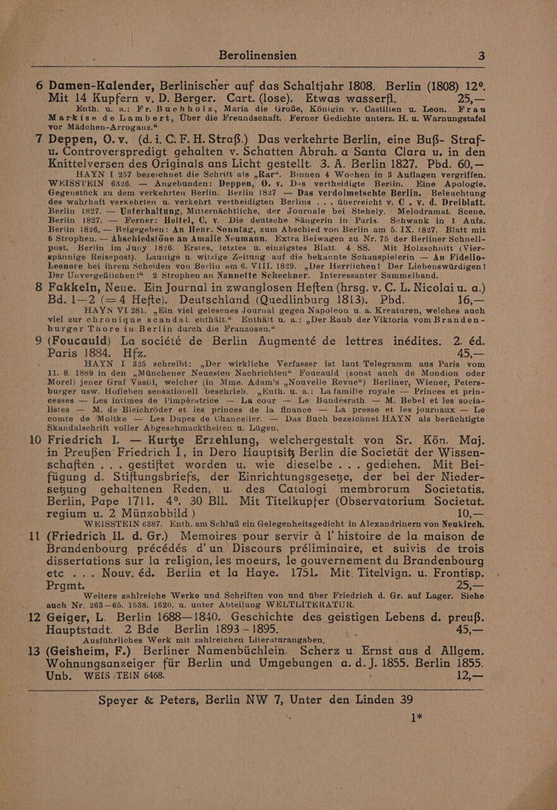 10 11 12 13 Mit 14 Kupfern v. D. Berger. Cart. (lose). Etwas wasserfl. 25,— Enth. u. a.: Fr, Buchholz, Maria die GroBe, Kénigin y. Castilien u. Leon. Frau Markise de Lamb ert, Uber die Freundschaft. Ferner Gedichte unterz. H. u. Warnungstafel vor Madchen-Arroganz.* . Deppen, O.v. (d.i.C. F.H.Strafs.) Das verkehrte Berlin, eine Bufs- Straf- u. Controverspredigt gehalten v. Schatten Abrah. a Santa Clara u. in den Knittelversen des Originals ans Licht gesteilt. 3. A. Berlin 1827. Pbd. 60,— HAYN I 257 bezeichnet die Schritt als ,Rar“. Binnen 4 Wochen in 3 Auflagen vergriffen. WHISSTEIN 6326. — Angebunden: Deppen, 0. vy. Das vertheidigte Berlin. Eine Apologie. Gegenstiick zu dem verkehrten Berlin. Berlin 1827 — Dag verdolmetschte Berlin. Beleuchtung des wahrhaft verkehrten u. verkehrt vertheidigten Berlins ... tiberreicht v. C. v. d. Dreiblatt. Berlin 1827. — Unterhaltung, Mitternachtliche, der Journale bei Stehely. Melodramat. Scene. Berlin 1827. — Ferner: Holtei, C. v. Die deutsche Sangerin in Paris. Schwank in 1 Arutfz. Berlin 1826. — Beigegeben: An Henr. Sonntag, zum Abschied von Berlin am 5. 1X. 1827. Blatt mit 6 Strophen. — Abschiedst6ne an Amalie Neumann. Extra Beiwagen zu Nr. 75 der Berliner Schnell- post. Berlin im Juny 1826. Erstes, letztes u. einzigstes Blatt. 4 SS. Mit Holzschnitt (Vier- spainnige Reisepost). Launige u. witzige Zeitung auf die bekannte Schauspielerin — An Fidelio- Leonore bei ihrem Scheiden von Berlin am 6. VIII. 1829. Der Herrlichen! Der Liebenswirdigen! Der UnvergeBlicher!* 2 Strophen an Nannette Scheehner. Interessanter Sammelband. Fakkeln, Neue. Ein Journal in zwanglosen Heften (hrsg. v. C. L. Nicolai u. a.) Bd. 1—2 (=4 Hefte). Deutschland (Quedlinburg 1813). Pbd. 16,— HAYN VI 281. ,,Hin viel gelesenes Journal gegen Napoleon u. a. Kreaturen, welches auch viel zur chronique scandal. enthalt.¢ Enthait u. a.: ,Der Raub der Viktoria vom Branden- burger Thore in Berlin durch die Franzosen.“ (Foucauld) La société de Berlin Augmenté de lettres inédites. 2. éd. Paris 1884. Hfz. 45,— HAYN I 325 gchreibt: ,Der wirkliche Verfasser ist laut Telegramm aus Paris vom 11. 8. 1889 in den ,Minchener Neuesten Nachrichten“ Foucauld (sonst auch de Mondion oder Morel) jener Graf Vasili, welcher (in Mme. Adam’s ,Nouvelle Revue‘) Berliner, Wiener, Peters- burger usw. Hofleben sensationell beschrieb. ,Knth. u. a.: Lafamille royale — Princes et prin- cesses — Les intimes de Vimpératrice — La cour — Le Bundesrath — M. Bebel et les socia- listes — M. de Bleichréder et les princes de la finance — la presse et Jes journaux — Le comte de Moltke — Les Dupes de Uhancelier. — Das Buch bezeichnet HAYN als berichtigte Skandalschrift voller Abgeschmacktheiten u. Liigen. Friedrich I. — Kure Erzehlung, welchergestalt von Sr. Kon. Moj. in Preufien Friedrich 1, in Dero Hauptsit} Berlin die Societat der Wissen- schajten .:,. gestiftet worden u. wie dieselbe... gediehen. Mit Bei- fiigung d. Stiftungsbriefs, der Einrichtungsgesete, der bei der Nieder- sefung gehaltenen Reden, u. des Catalogi membrorum Societatis. Berlin, Pape 1711. 4° 30 Bll. Mit Titelkupfer (Observatorium Societat. regium u. 2 Minzabbild ) 10,— WHISSTELN 6387. Enth. am Schluf ein Gelegenheitsgedicht in Alexandrinern von Neukireh. (Friedrich Il. d. Gr.) Memoires pour servir 4 Il’ histoire de la maison de Brandenbourg précédés d’un Discours préliminaire, et suivis de trois dissertations sur la religion, les moeurs, le gouvernement du Brandenbourg etc ... Nouv. éd. Berlin et la Haye. 1751. Mit. Titelvign. u. Frontisp. Prgmt. f Weitere zahlreiche Werke und Schriften von und tiber Friedrich d. Gr. auf Lager. Siehe auch Nr. 263—65. 1638. 1620. u. unter Abteilung WHLTLITHRATUR. Geiger, L. Berlin 1688—1840. Geschichte des geistigen Lebens d. preuf. Hauptstadt. 2 Bde Berlin 1893 — 1895. AS. Ausfiihrliches Werk mit zahlreichen Literaturangaben, i (Geisheim, F.) Berliner Namenbichlein. Scherz u. Ernst aus d Allgem. Wohnungsanzeiger fiir Berlin und Umgebungen a. d. J. 1855. Berlin 1855. Unb. WEIS TEIN 6468. 12,— Speyer &amp; Peters, Berlin NW 7, Unter den Linden 39 1%