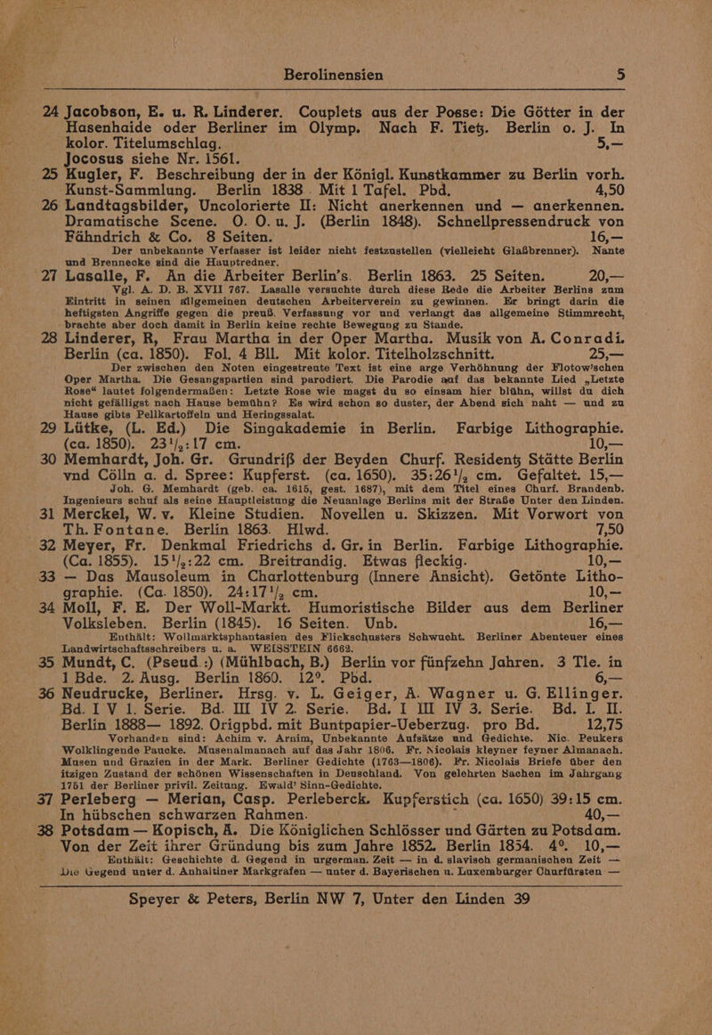 24 Jacobson, E. u. R. Linderer. Couplets aus der Posse: Die Gotter in der Hasenhaide oder Berliner im Olymp. Nach F. He: Berlin o. J. In kolor. Titelumschlag. 5.— Jocosus siehe Nr. i561. . 25 Kugler, F. Beschreibung der in der Kénigl. Kunstkammer zu Berlin vorh. Kunst-Sammlung. Berlin 1838. Mit 1 Tafel. Phd, 4,50 26 Landtagsbilder, Uncolorierte I: Nicht anerkennen und — anerkennen. Dramatische Scene. O. O.u. J. (Berlin 1848). Schnellpressendruck von Fahndrich &amp; Co. 8 Seiten. 16,— Der unbekannte Verfasser ist leider nicht festzustellen (vielleicht GlaSbrenner). Nante und Brennecke sind die Hauptredner. 27 Lasalle, F. An die Arbeiter Berlin’s. Berlin 1863. 25 Seiten. 20,— Vgl. A. D. B. XVII 767. Lasalle versuchte durch diese Rede die Arbeiter Berlins zum Eintritt in seinen allgemeinen deutschen Arbeiterverein zu gewinnen. Er bringt darin die heftigsten Angriffe gegen die preuS. Verfassung vor und verlangt das allgemeine Stimmrecht, -brachte aber doch damit in Berlin keine rechte Bewegung zu Stande. 28 Linderer, R, Frau Martha in der Oper Martha. Musik von A, Conradi. _ Berlin (ca. 1850). Fol. 4 Bll. Mit kolor. Titelholzschnitt. 25,— Der zwischen den Noten eingestreute Text ist eine arge Verhéhnung der Flotow’schen Oper Martha, Die Gesangspartien sind parodiert. Die Parodie anf das bekannte Lied ,Letzte Rose“ lautet folgendermafen: Letzte Rose wie magst du so einsam hier blihn, willst du dich nicht gefalligst nach Hause bemthn? Es wird schon so duster, der Abend sich naht — und zu Hause gibts PellKartoffeln und Heringssalat. (ca. 1850). 23'/,:17 cm. 30 Memhardt, Joh. Gr. Grundrifs der Beyden Churf. Residen§ Statte Berlin vnd Célln a. d. Spree: Kupferst. (ca. 1650). 35:26'/, cm. Gefaltet. 15,— Joh. G. Memhardt (geb. ca. 1615, gest. 1687), mit dem Titel eines Charf. Heavdents Ingenieurs schuf als seine Hauptleistung die Neuanlage Berlins mit der StraS8e Unter den Linden. 31 Merckel, W.v. Kleine Studien. Novellen u. Skizzen. Mit Vorwort von Th. Fontane. Berlin 1863. Hlwd. 7,50 32 Meyer, Fr. Denkmal Friedrichs d.Gr.in Berlin. Farbige Lithographie. (Ca. 1855). 15'/,:22 cm. Breitrandig. Etwas fleckig. 10,— 33 — Das Mausoleum in Charlottenburg (Innere Ansicht). Getonte Litho- graphie. (Ca. 1850). 24:17'/, cm. 10,— 34 Moll, F. E. Der Woll-Markt. Humoristische Bilder aus dem Berliner Volksleben. Berlin (1845). 16 Seiten. Unb. 16,— Enthalt: Wollmarktsphantasien dey Flickschusters Schwuecht. Berliner Abenteuer eines Landwirtschaftsschreibers u. a. WHISSTEIN 6662. 35 Mundt, C. (Pseud.:) (Mithlbach, B.) Berlin vor finfzehn Jahren. 3 Tle. in 1 Bde. 2. Ausg. Berlin 1860. 12°. Pbd. 36 Neudrucke, Berliner. Hrsg. v. L. Geiger, A. Wagner u. G. Bitiid at Bd. I V 1. Serie. Bd. Il IV 2. Serie. Bd. I Il IV 3. Serie. Bd. I. I. Berlin 1888— 1892. Origpbd. mit Buntpapier-Ueberzug. pro Bd. 12,75 Vorhanden sind: Achim v. Arnim, Unbekannte Aufsdtze und Gedichte. Nic. Peukers Wolklingende Paucke. Musenalmanach auf das Jahr 1806. Fr. Nicolais kleyner feyner Almanach. Musen und Grazien in der Mark. Berliner Gedichte (1763—1806). Fr. Nicolais Briefe tiber den itzigen Zustand der schénen Wissenschaften in Deuschland. Von gelehrten Sachen im Jahrgang 1761 der Berliner privil. Zeitang. Hwald’ Sinn-Gedichte. 37 Perleberg — Merian, Casp. Perleberck. Kupferstich (ca. 1650) 39:15 cm. In hiibschen schwarzen Rahmen. 40,— 38 Potsdam — Kopisch, A. Die Koniglichen Schlosser und Garten zu Potsdam. Von der Zeit ihrer Griindung bis zum Jahre 1852. Berlin 1854. 4% 10,— Enthait: Geschichte d. Gegend in urgerman. Zeit — in d. slaviseh germanischen Zeit — Die Gegend unter d. Anhaltiner Markgrafen — unter d. Bayerischen u. Luxemburger Churfirsten —