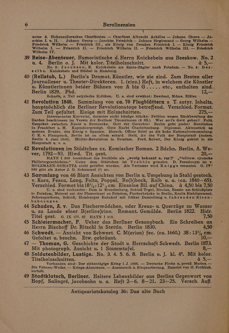 39 40 Al 43 44 45 46 47 Berolinensien q unter d. Hohenzollerschen Churftirsten — Churftrst Albrecht Achilles — Johann Cicero — Jo- achim I, u. II - Johann Georg — Joachim Friedrich — Johann Siegismund — Georg Wilhelm — Friedrich Wilhelm — Friedrich III, als Kénig von PreuSen Friedrich I. — Kénig Friedrich Wilhelm I. — Friedrich Il. — Friedrich Wilhelm II. — Friedrich Wilhelm III. — Friedrich Wilhelm IV. Reise- Abenteuer, Humoristische d. Herrn Knickebein aus Beeskow. No. 2 u. 4. Berlin o. J. Mit kolor. Titelholzschnitt. a 5,— No. 2: Jacobson, HE. Knickebein als Extra-Ztigler nach Potsdam. — No. 4: Der- selbe. Knickebein und Stiebel in Hamburg. (Rellstab, L.) Berlin’s Dramat. Kiinstler, wie sie sind. Zum Besten aller Journalleser u. Theater-Direktoren. 1. (einz.) Heft, in welchem die Kinstler u. Kiinstlerinnen beider Btthnen von A bis G..... etc., enthalten sind. Berlin 1829. Pbd. 125 Scharfe, z. Teil satyrische Kritiken. U. a. sind erwihnt: Devrient, Mdme. ElB#ler. - Revolution 1848. Sammlung von ca. 70 Flugbléttern z. T. satyr. Inhalts, hauptsGchlich die Berliner Revolutionstage betreffend. Verschied. Format. Zum Teil gefaltet. Einige mit Holzschnitten. 2715,— Interessantes Konvolut, darunter nicht haiufige Stticke: Petition wegen Rickberufung der Garden beschlossen im Verein der Berliner Tanzerinnen (8 SS.). Wer so'!l’s Geld geben? Polit. Gesprich zwischen Nante u. Brennecke. Gott der Gerechte! Berlin geht pleite! Revolution in Frankfurt a. M. Kapuzinerpredigt. Gute Nacht Charlottenburg. Diplomat. Aktenstiick an meinen Bruder, den Konig v. Spanien. Hersch, Offmer Brief an die hohe Nationalversammlung. C. E. v. Plumpsack, Berlin ist an allem schuld. Held, An das Volk der Hauptstadt (unterz. Berlin 4. Juni 1848), Militar-Revolution in Potsdam. Ferd. Robert, Der Konig gehoért in die Hauptstadt u. v. a, Revolutionen im Staddtchen xx. Komischer Roman. 2 Bdchn. Berlin, A. We- ver, 1792—93. Hlwd. Tit. gest. 20,— HAYN I 309 bezeichnet das Bichlein als ,wenig bekannt u. rar!* ,,Stellenw.. oynisohe Philistergeschichten.“ Unter dem Stiadtchen ist Trebbin gemeint. D. Pseudonym ist v. HOLZMANN-BOHATTA nicht geliftet worden. Als Verfasser wird Knigge vermutet. G. IV! 590 gibt als Autor J. G. Schummel (?) an. Sammlung von 46 Blatt Ansichten von Berlin u. Umgebung in Stahl gestoch. v. Kurz, Fesca, Lang, Foltz, Poppel, Ro(h)bock, Kolb u. a. (ca. 1840—65). Verschied. Format bis 18!/,:12'/,cm. Einzelne Bll. auf China. 4a 4,50 bis 7,50 U. a. sind vorhanden: Dom in Brandenburg, Schlo® Tegel, Stralau, Bassin am SchloSplatz in Potsdam, Meierei au! der Pfaueninsel zu Potsdam, Fischerbriicke in Berlin, Krolls Etablissement, Schauspielhaus, SchloS8, Hamburger Bahnhof mit friber Darstellung e. fahrenden Hisen- bahnzuges. Schaden, A. v. Das Fischermddchen, oder Kreuz- u. Querziige zu Wasser u. zu Lande einer B(erline)rinn. Romant. Gemalde. Berlin 1822. Hdr. Titel gest. @. 1X 177. 27. HAYN I 313. 7,90 Schleiermacher, F. Ueber das Berliner Gesangbuch. Ein Schreiben an Herrn Bischoff Dr. Ritschl in Stettin. Berlin 1830. 4,50 Schwedt. — Ansicht von Schweet. C. M(erian) fec. (ca. 1660.) 38: 131/, cm. Gefaltet u. beschn. Etw. gebraunt. 10,— — Thomae, G. Geschichte der Stadt u. Herrschaft Schwedt. Berlin 1873. Mit photograph. Ansicht u. 1 Stammtafel. 8,— Titelholzschnitten. hie Vorhanden sind: Der siebentigige Krieg i. J. 1866. — Deutsche Flotte u. preuS. Marine. — Die Fahnen-Weihe. — Kriegs-Abenteuer, — Ausmarsch u. Kinquartierung. Zumeist von H. Frohlich. verfaBt. Hopf, Salingré, Jacobsohn u. a. Heft 2—6. 8—21. 23—25. Versch. Aufl.