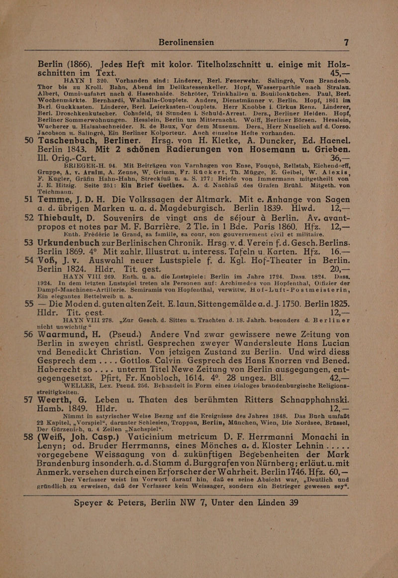 50 51 52 DS 54 55 56 57 58 Berolinensien 7 Berlin (1866). Jedes Heft mit kolor. Titelholzschnitt u. einige mit Holz- schnitten im Text. 45,— HAYN 1 320. Vorhanden sind: Linderer, Berl. Feuerwehr. Salingré, Vom Brandenb. Thor bis zu Kroll. Bahn, Abend im Delikatessenkeller. Hopf, Wasserparthie nach Stralau. Albert, Omnihusfahrt nach d. Hasenhaide. Schroter, Trinkhallen u, Bouillonktichen. Paul, Berl. Wochenmirkte. Bernhardi, Walhalla-Couplets. Anders, Dienstmainner v. Berlin. Hopf, 1861 im Berl. Guckkasten. Linderer, Berl. Leierkasten-Couplets. Herr Knobbe i. Cirkus Renz. Linderer, Berl. Droschkenkutscher. Cohnfeld, 24 Stunden i. Schuld-Arrest. Ders., Berliner Helden. Hopf, Berliner Sommerwohnungen. Hesslein, Berlin um Mitternacht. Wolff, Berliner Bérsen. Hesslein, Wucherer u. Halsabschneider. R. de Baux, Vor dem Museum. Ders., Herr Nuselich auf d. Corso. Jacobson u. Salingré, Hin Berliner Kolporteur. Auch einzelne Hefte vorhanden. Taschenbuch, Berliner. Hrsg. von H. Kletke, A. Duncker, Ed. Haenel. Berlin 1843. Mit 2 schénen Radierungen von Hosemann u. Grieben. Il. Orig.-Cart. - 36,— BRIEGHR-H. 94. Mit Beitrigen von Varnhagen von Ense, Fouqué, Rellstab, Hichendorff, Gruppe, A. v. Arnim, A. Zeune, W. Grimm, Fr. Rtickert, Th. Miigge, EH. Geibel, Ww. Alexis, ¥, Kugler, Grafin Hahn-Hahn, StreckfuS u. a. 8. 177: Briefe von Immermann imitgetheilt von J. E. Hitzig. Seite 251: Ein Brief Goethes. A. d. NachlaB des Grafen Brihl. Mitgeth. von Teichmann. Temme, J.D. H. Die Volkssagen der Altmark. Mit e. Anhange von Sagen a. d. iibrigen Marken u. a. d. Magdeburgisch. Berlin 1839. Hlwd. 12,— Thiebault, D. Souvenirs de vingt ans de séjour a Berlin. Av. avant- propos et notes par M. F. Barriére. 2 Tle. in 1 Bde. Paris 1860. Hfz. 12,— Enth. Frédéric le Grand, sa famille, sa cour, son gouvernement civil et militaire. Urkundenbuch zur Berlinischen Chronik. Hrsg.v.d. Verein f.d. Gesch. Berlins. Berlin 1869. 4°. Mit zahlr. Illustrat. u. interess. Tafeln u. Karten. Hfz. 16,— Vof, J.v. Auswahl neuer Lustspiele f. d. Kgl. Hof-Theater in Berlin. Berlin 1824. Hldr. Tit. gest. 20,— HAYN VIII 269. Enth. u. a. die Lustspiele: Berlin im Jahre 1724. Dass. 1824. Dass, 1924. In dem letzten Lustspiel treten als Personen auf: Archimedes von Hopfenthal, Olfizier der Dampf-Maschinen-Artillerie. Semiramis von Hopfenthal, verwittw. Hof-Luft-Postmeisterin, Hin elegantes Bettelweib u. a. — Die Modend. gutenalten Zeit. E.laun. Sittengemaldea.d. J. 1750. Berlin 1825. Hldr. Tit. cest. 12,— HAYN VIII 278. ,Zur Gesch. d. Sitten u. Trachten d.18. Jahrh. besonders d. Berliner — nicht unwichtig “ Waarmund, H. (Pseud.) Andere Vnd zwar gewissere newe Zeitung von Berlin in zweyen christl. Gesprechen zweyer Wandersleute Hans Lucian vnd Benedickt Christian. Von jetzigen Zustand zu Berlin. Und wird diess Gesprech dem .... Gottlos. Calvin. Gesprech des Hans Knorren vnd Bened. Haberecht so.... unterm Titel Newe Zeitung von Berlin ausgegangen, ent- gegengesetzt. Pfirt, Fr. Knobloch, 1614. 4°. 28 ungez. BIl. 42,— WELLER, Lex. Pseud. 256. Behandelt in Form eines Vialoges brandenburgische Religions- streitigkeiten. Weerth, G. Leben u. Thaten des bertihmten Ritters Schnapphahnski. Hamb. 1849. Hldr. 12, — Nimmt in satyrischer Weise Bezug auf die Ereignisse des Jahres 1848. Das Buch umfaBt 22 Kapitel, , Vorspiel*, darunter Schlesien, Troppau, Berlin, Mtiinchen, Wien, Die Nordsee, Brissel, Der Girzenich, u. 4 Zeilen ,,Nachspiel%. (Weif, Joh. Casp.) Vaticinium metricum D. F. Herrmanni Monachi in Lenyn; od. Bruder Herrmanns, eines Monches a.d. Kloster Lehnin...... vorgegebene Weissagung von d. zukiinftigen Begebenheiten der Mark Brandenburg insonderh.a.d.Stamm d.Burggrafenvon Nirnberg; erldut.u. mit Anmerk. versehen durch einen Erforscher der Wahrheit. Berlin 1746. Hfz. 60,— Der Verfasser weist im Vorwort darauf hin, da®S es seine Absicht war, ,Deutlich und