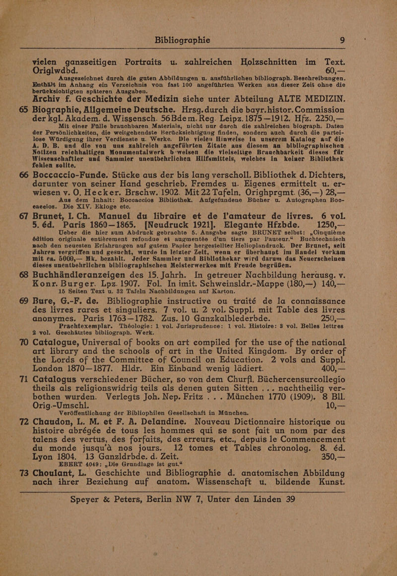 vielen ganzseitigen Portraits u. zahlreichen Holzschnitten im Text. Ausgezeichnet durch die guten Abbildungen u. ausfthrlichen bibliograph. Beschreibungen. Enthitt im Anhang ein Verzeichnis von fast 100 angeftihrten Werken aus-dieser Zeit ohne die beriicksichtigten spi&amp;teren Ausgaben. Archiv f. Geschichte der Medizin siehe unter Abteilung ALTE MEDIZIN. 65 Biographie, Allgemeine Deutsche. Hrsg.durch die bayr. histor. Commission der kgl. Akadem. d. Wissensch. 56Bdem. Reg. Leipz. 1875—1912. Hfz. 2250,— Mit einer Faille brauchbaren Materials, nicht nur darch die zahlreichen biograph. Daten der Persénlichkeiten, die weitgehendste Berticksichtigang finden, sondern auch durch die partei- lose Wirdigung ihrer Verdienste u. Werke. Die vielen Hinweise in unserem Katalog auf die A. D. B. und die von uns zahlreich angefiihrten Zitate aus diesem an bibliographischen . Notizen reichhaltigen Monumentalwerk b:weisen die vielseitige Brauchbarkeit dieses fiir Wissenschaftler und Sammler unentbehrlichen Hilfsmittels, welches in keiner Bibliothek fehlen solite. 66 Boccaccio-Funde. Stiicke aus der bis lang verscholl. Bibliothek d. Dichters, darunter von seiner Hand geschrieb. Fremdes u. Eigenes ermittelt u. er- wiesen v. O. Hecker. Brschw. 1902. Mit 22 Tafeln. Orighprgmt. (36,—) 28,— Aus dem Inhalt: Boccaccios Bibliothek. Aufgefundene Bicher u. Autographen Boc- eaecios. Die XIV. Ekloge etc. 67 Brunet, I.Ch. Manuel du libraire et de l’amateur de livres. 6 vol. 5.éd. Paris 1860—1865. [Neudruck 1921]. Elegante Hfzbde. 1250,— Ueber die hier zum Abdruck gebrachte 5. Ausgabe sagte BRUNET selbst: ,Cinquiéme édition originale entiérement refondue et augmentée d’un tiers par lauteur.“ Buchtechnisch mach den neuesten Erfahrungen auf gutem Papier hergestellter Helioplandruck. Der Brunet, seit Jahren vergriffen und gesucht, wurde in letzter Zeit, wenn er iiberhaupt im Handel vorkam mit ca. 5000,— Mk. bezahlt. Jeder Sammler und Bibliothekar wird darum das Neuerscheinen dieses unentbehrlichen bibliographischen Meisterwerkes mit Freude begriiBben. 68 Buchhandleranzeigen des 15. Jahrh. In getreuer Nachbildung herausg. v. Konr. Burger. Lpz. 1907. Fol. In imit. Schweinsldr.-Mappe (180,—) 140,— 15 Seiten Text u. 32 Tafeln Nachbildungen auf Karton. 69 Bure, G.-F. de. Bibliographie instructive ou traité de la connaissance des livres rares et singuliers. 7 vol. u. 2 vol. Suppl. mit Table des livres anonymes. Paris 1763—1782. Zus. 10 Ganzkalblederbde. 250,— Prachtexemplar. Théologie: 1 vol. Jurisprudence: 1 vol. Histoire: 3 vol. Belles lettres 2 vol. Geschitztes bibliograph. Werk. 70 Catalogue, Universal of books on art compiled for the use of the national art library and the schools of art in the United Kingdom. By order of the Lords of the Committee of Council on Education. 2 vols and Suppl. London 1870—1877. Hldr. Ein Einband wenig ladiert. . 400, — 71 Catalogus verschiedener Biicher, so von dem Churfl. Biichercensurcollegio theils als religionswidrig teils als denen guten Sitten ... nachtheilig ver- bothen wurden. Verlegts Joh. Nep. Fritz . .. Minchen 1770 (1909). 8 BIL. Orig.-Umschl. 10,— Verdffentlichang der Bibliophilen Gesellschaft in Mainchen, 72 Chaudon, L. M. et F. A. Delandine. Nouveau Dictionnaire historique ou histoire abrégée de tous les hommes qui se sont fait un nom par des talens des vertus, des forfaits, des erreurs, etc., depuis le Commencement du monde jusqu’a nos jours. 12 tomes et Tables chronolog. 8. éd. Lyon 1804. 13 Ganzldrbde. d. Zeit. 350,— EBERT 4049: ,Die Grundlage ist gut.“ 73 Choulant, L. Geschichte und Bibliographie d. anatomischen Abbildung nach ihrer Beziehung auf anatom. Wissenschaft u.. bildende Kunst.