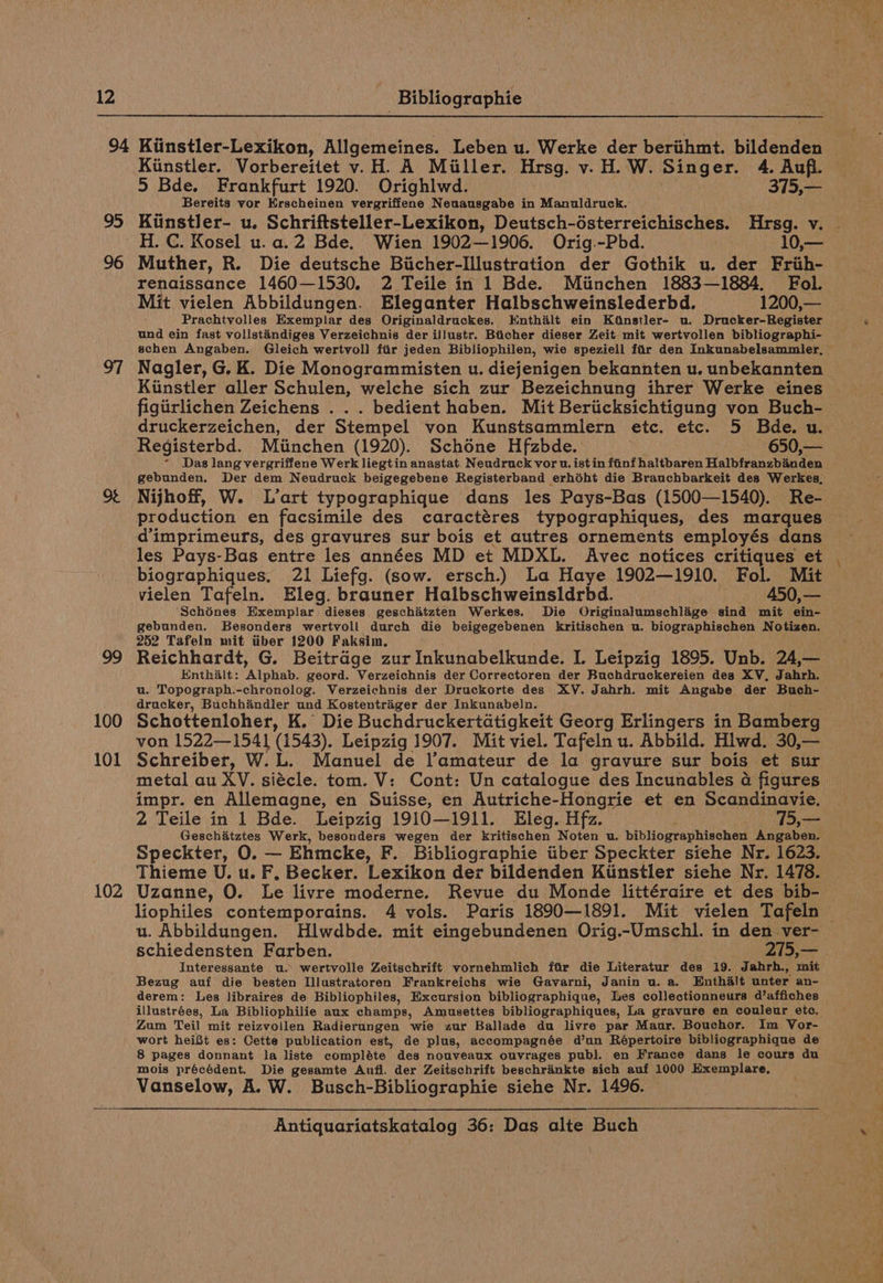 95 96 99 100 101 102 Kiinstler. Vorbereitet v.H. A Miller. Hrsg. v. H.W. Singer. 4. Aufl. Bereits vor Erscheinen vergriffene Neuausgabe in Manuldruck. Kiinstler- u. Schriftsteller-Lexikon, Deutsch-ésterreichisches. Hrsg. v. Muther, R. Die deutsche Bicher-Illustration der Gothik u. der Frih- renaissance 1460—1530. 2 Teile in 1 Bde. Miinchen 1883—1884. Fol. Mit vielen Abbildungen. Eleganter Halbschweinslederbd. 1200,— Prachtvolles Exemplar des Originaldruckes. Knthilt ein Ktnstler- u. Drucker-Register und ein fast vollstaindiges Verzeichnis der illustr. Bticher dieser Zeit mit wertvollen bibliographi- Nagler, G. K. Die Monogrammisten u. diejenigen bekannten u. unbekannten Kinstler aller Schulen, welche sich zur Bezeichnung ihrer Werke eines druckerzeichen, der Stempel von Kunstsammlern etc. etc. 5 Bde. u. Registerbd. Minchen (1920). Schone Hfzbde. 650,— Das lang vergriffene Werk liegtin anastat: Neudruck vor u. ist in fainf haltbaren Halbfranzbinden gebunden. Der dem Neudruck beigegebene Registerband erhéht die Brauchbarkeit des Werkes, Nijhoff, W. L’art typographique dans les Pays-Bas (1500—1540). Re- production en facsimile des caractéres typographiques, des marques les Pays-Bas entre les années MD et MDXL. Avec notices critiques et biographiques. 21 Liefg. (sow. ersch.) La Haye 1902—1910. Fol. Mit vielen Tafeln. Eleg. brauner Halbschweinsldrbd. . 450,— ‘Schénes Exemplar dieses geschitzten Werkes. Die Originalumschlige sind mit ein- gebunden. Besonders wertvoll durch die beigegebenen kritischen u. biographischen Notizen. 252 Tafeln mit tiber 1200 Faksim. Reichhardt, G. Beitrdge zur Inkunabelkunde. I. Leipzig 1895. Unb. 24,— Enthalt: Alphab. geord. Verzeichnis der Correctoren der Buchdruckereien des XV, Jahrh. u. Topograph.-chronolog. Verzeichnis der Druckorte des XY. Jahrh. mit Angabe der Buch- dracker, Buchhandler und Kostentriger der Inkunabeln. Schottenloher, K. Die Buchdruckertdtigkeit Georg Erlingers in Bamberg von 1522—1541 (1543). Leipzig 1907. Mit viel. Tafeln u. Abbild. Hlwd. 30,— Schreiber, W. L.. Manuel de l’amateur de la gravure sur bois et sur metal au XV. siécle. tom. V: Cont: Un catalogue des Incunables a figures impr. en Allemagne, en Suisse, en Autriche-Hongrie et en Scandinavie. 2 Teile in 1 Bde. Leipzig 1910—1911. Eleg. Hfz. 75,— Geschitztes Werk, besonders wegen der kritischen Noten u. bibliographischen Angaben. Speckter, O. — Ehmcke, F. Bibliographie tiber Speckter siehe Nr. 1623. Thieme U. u. F. Becker. Lexikon der bildenden Ktinstler siehe Nr. 1478. Uzanne, 0. Le livre moderne. Revue du Monde littéraire et des bib- u. Abbildungen. Hlwdbde. mit eingebundenen Orig.-Umschl. in den ver- schiedensten Farben. 215,— Interessante u. wertvolle Zeitschrift vornehmlich fir die Literatur des 19. Jahrh., mit Bezug auf die besten Illustratoren Frankreichs wie Gavarni, Janin u. a. Enthalt unter an- derem: Les libraires de Bibliophiles, Excursion bibliographique, Les collectionneurs d’affiches illustrées, La Bibliophilie aux champs, Amusettes bibliographiques, La gravure en couleur etc. Zum Teil mit reizvoilen Radierungen wie zur Ballade du livre par Maur. Bouchor. Im Vor- wort heift es: Cette publication est, de plus, accompagnée d’un Répertoire bibliographique de 8 pages donnant la liste compléte des nouveaux ouvrages publ. en France dans le cours du mois précédent. Die gesamte Anfl. der Zeitschrift beschrinkte sich auf 1000 Exemplare,