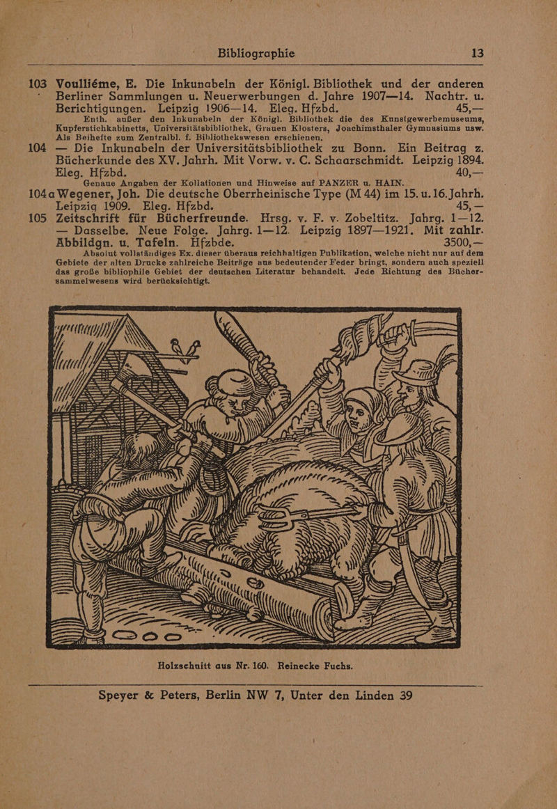 103 104 Bibliographie 13 Voulliéme, E. Die Inkunabeln der Kénigl. Bibliothek und der anderen Berliner Sammlungen u. Neuerwerbungen d. Jahre 1907—14. Nachtr. u. Berichtigungen. Leipzig 1906—14. Eleg. Hfzbd. 45,— Enth. auBer den Inkunabeln der Kdnigl. Bibliothek die des Kunstgewerbemuseums, Kupferstichkabinetts, Universititsbibliothek, Grauen Klosters, Joachimsthaler Gymnasiums usw. Als Beihefte zum Zentralbl. f. Bibliothekswesen erschienen. — Die Inkunabeln der Universitdtsbibliothek zu Bonn. Ein Beitrag z. Bicherkunde des XV. Jahrh. Mit Vorw. v. C. Schaarschmidt. Leipzig 1894. Eleg. Hfzbd. 40,— Genaue Angaben der Kollationen und Hinweise auf PANZER u. HAIN. 105 Leipzig 1909. Eleg. Hfzbd. 45, — Zeitschrift fiir Bticherfreunde. Hrsg. v. F. v. Zobeltitz. Jahrg. 1—12. — Dasselbe. Neue Folge. Jahrg.1—12. Leipzig 1897—1921. Mit zahlr. Abbildgn. u. Tafeln. Hfzbde. 3500, — Absolut vollstandiges Ex. dieser iberaus reichhaltigen Publikation, welche nicht nur auf dem Gebiete der alten Drucke zahlreiche Beitrige aus bedeutencer Feder bringt, sondern auch speziell das groSe bibliophile Gebiet der deutschen Literatur behandelt. Jede Richtung des Biicher- sammelwesens wird bericksichtigt. SO a\ Holzschuitt aus Nr. 160. Reinecke Fuchs.