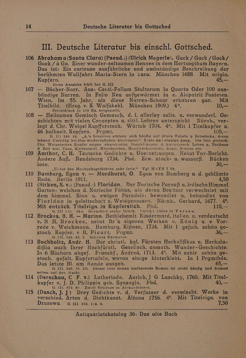 106 107 108 109 110 lll 112 113 114 115 Ill. Deutsche Literatur bis einschl. Gottsched. Abrahama (Santa Clara) (Pseud.:) (Ulrich Megerle). Gack / Gack /Gack/ Gack /a4 Ga. Einer wunder-seltzamen Hennen in dem Hertzogthum Bayern. Das ist: Ein curieuse ausfihrliche und umbstandige Beschreibung der berithmten Wallfahrt Maria-Stern in iara. Miinchen 1688. Mit origin. Kupfern. — 45,— Diese Ausgabe fehlt bei G. III. — Biicher-Narr. Aus: Centi-Folium Stultorum in Quarto Oder 100 aus- biindige Narren. In Folio Neu aufgewdrmet in e. Alapatrit Pasteten. Wien, Im 55. Jahr, als diese Narren-Schaar. erkohren gar. Mit Titelbild. (Hrsg. v. K- Wolfskehl. Miinchen 1909.) 4°, 10,— — Privatdruck in 150 Ex, hergestellt. — Heilsames Gemisch Gemasch, d. i. allerley selts. u. verwunderl. Ge- schichten mit vielen Concepten u. sittl. Lehren unterspickt Nurnb., ver- legt d. Chr. Weigel Kupfferstech. Wirtzb. 1704. 4°. Mit 1 Titelkupfer u. 46 halbseit. Kupfern. Prgmt. 100,— G. Ill 240. 24. ,A’s Schriiten stitzen sich hanfig auf altere Fabeln u Schwianke, deren lebend. Umbildg. bei ihm wiederzufinden tberraseht.* Erste uni einzige Ausg. Die fein gestoch. d Zeit wie: Tanz, Kartenspiel, Ménchsleben, Handwerkstreiben, hausi. S:enen ete. Amthor, C. H. Teutsche Gedichte u. Ubersetzungen. Nebst Vor-Bericht. Andere Aufl. Rendsburg 1734. Pbd. Etw. stock- u. wasserfl. Ricken lose. . 30,— ,,Unter den Hochzeitsgedichten sehr freie.“ Vgl, HAYN I 79. Bamberg, Egon v. — Mordhorst, O. Egon von Bamberg u. d. gebliimte Rede. Berlin 1911. 4,50 (Birken, S. v.) (Pseud.:) Floridan. Der Norische Parnaf} u. irdische Himmel Garten: welchen d. Norische Fobus, als deren Besitzer verwechslet mit dem himmel. Sion u. ewigen Paradeis: bewandlet u. behandlet yon Floridan in geleitschaft s. Weidgenossen. Nirnb., Gerhard, 1677. 4°. Mit entziick. Titelvign. in Kupferstich. Pbd. ‘ 110,— 'G.1IL 115. 34a Gesuchter erster Druck. Knthait vieles in Versen. Brockes, B. H. — Marino. Bethlehemit. Kindermord, italien. u. verdeutscht | v. B. H. Brockes, nebst Br’s eigenen Werken v. Konig u. e. Vor- rede v. Weichmann. Hamburg, Kifjner, 1734. Mit 1 gefalt. schon ge- stoch. Kupfer. v B. Picart. Prgmt. 36,— G. III. 342. 42. 2. Sehénes ‘Exemplar. Buchholtz, Andr. H. Der christl. kgl. Firsten Herkulifkus u. Herkula- difsla auch Ihrer Hochfirstl. Gesellsch. anmuth. Wunder-Geschichte. In 6 Biichern abgef. Franckf., Andrea, 1713. 4°. Mit zahlr schon ge- stoch. gefalt. Kupfertafeln, wovon einige hinterklebt. In 1 Prgmtbde. Das letzte Bl. am Rande ausgeb. 65,— G. III. 248. 16. 2b. Dieser 1460 Seiten umfassende neatee ist nicht hiufig und kommt selten aut den Markt. Loree C F. v.) Lutheriade. Aurich, J. G. Luschky, 1760. Mit Titel- kupfer v. J. D. Philippin geb. Sysangin. Pbd. 40,— G. 11L. 372 8). ZAwolt Gesange in Alexandrinern, (Dusch, J. J) Drey Gedichte v. d. Verfasser d. vermischt. Werke in verschied. Arten d. Dichtkunst. Altona 1756. 4° Mit Titelvign. von Drazowa. G Ul. 376. 114. 6. 7,50