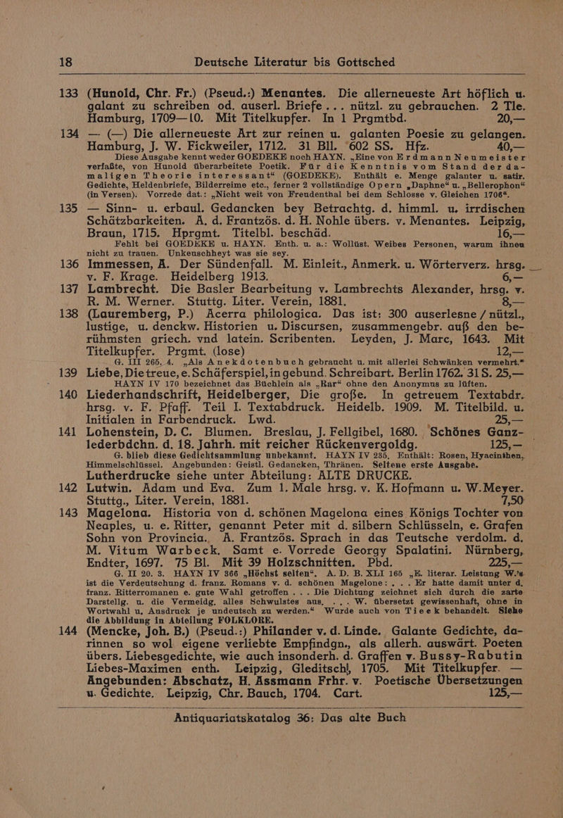 133 134 135 136 137 138 139 140 141 142 143 144 (Hunold, Chr. Fr.) (Pseud.:) Menantes. Die allerneueste Art hoéflich u. galant zu schreiben od. auserl. Briefe... niitzl. zu gebrauchen. 2 Tle. Hamburg, 1709—10. Mit Titelkupfer. In 1 Prgmtbd. 20,— —. (—) Die allerneueste Art zur reinen u. galanten Poesie zu gelangen. Hamburg, J. W. Fickweiler, 1712. 31 Bll. 602 SS. Hfz. 40,— Diese Ausgabe kennt weder GOEDEKE noch HAYN. ,EKine von Erdmann Neumeister verfaBte, von Hunold tiberarbeitete Poetik. Ftir die Kenntnis vom Stand der da- maligen Theorie interessant“ (GOEDEKE). Enthalt e. Menge galanter u. satir. Gedichte, Heldenbriefe, Bilderreime etc., ferner 2 vollstandige Opern ,Daphne*% u. , Bellerophon“ (in Versen). Vorrede dat.: ,Nicht weit von Freudenthal bei dem Schlosse v. Gleichen 1706*. © — Sinn- u. erbaul. Gedancken bey Betrachtg. d. himml. u. irrdischen Schatzbarkeiten. A. d. Frantzoés. d. H. Nohle iibers. v. Menantes. Leipzig, Braun, 1715. Hprgmt. Titelbl. beschad. . 16,— Fehlt bei GOEDEKE u. HAYN. mea u. a.: Wolltist. Weibes Personen, warum ihnen nicht zu trauen. Unkeuschheyt was sie se Immessen, A. Der Siindenfall. M. Einleit., Anmerk. u. Worterverz. hrsg. v. F. Krage. Heidelberg 1913. 6, — Lambrecht. Die Basler Bearbeitung v. Lambrechts Alexander, hrsg. v. R. M. Werner. Stuttg. Liter. Verein, 1881. 3,— (Lauremberg, P.) Acerra philologica. Das ist: 300 auserlesne / nitzl., lustige, u. denckw. Historien u. Discursen, zusammengebr. aufs den be- riihmsten griech. vnd latein. Scribenten. Leyden, J. Marc, 1643. Mit Titelkupfer. Prgmt. (lose) 12,— G. TIT 265, 4. ,Als Anekdotenbuch gebraucht u. mit allerlei Schwanken vermehrt.* Liebe, Die treue, e. Schaferspiel, in gebund. Schreibart. Berlin 1762. 31S. 25,— HAYN IV 170 bezeichnet das Bichlein als ,Rar“ ohne den Anonymus zu liften. Liederhandschrift, Heidelberger, Die grofie. In getreuem Textabdr. hrsg. v. F. Pfaff. Teil I. Textabdruck. Heidelb. 1909. M. Titelbild. u. Initialen in Farbendruck. Lwd. A Zs Lohenstein, D.C. Blumen. Breslau, J. Fellgibel, 1680. Schénes Ganz- — lederbdchn. d. 18. Jahrh. mit reicher Riickenvergoldg. 125,— G. blieb diese Gedichtsammlung unbekannt. HAYN IV 235, Enthalt: Rosen, Hyacinthen,, Himmelschliissel. Angebunden: Geistl. Gedancken, Thrinen. Seltene erste Ausgabe. Lutherdrucke siehe unter Abteilung: ALTE DRUCKE. Lutwin. Adam und Eva. Zum 1. Male hrsg. v. K. Hofmann u. W. Mosee Stuttg., Liter. Verein, 1881. 7,50: Magelona. Historia von d. schénen Magelona eines Kénigs Tochter von Neaples, u. e. Ritter, genannt Peter mit d. silbern Schlisseln, e. Grafen Sohn von Provincia.. A. Frantzés. Sprach in das Teutsche verdolm. d. M. Vitum Warbeck. Samt e. Vorrede Georgy Spalatini. Nurnberg, Endter, 1697. 75 Bl. Mit 39 Holzschnitten. Pbd. 225,— G. IL 20. 8. HAYN IV 366 ,Hochst selten“. A.D. B. XLI 165 ,#. literar. Leistung W.’s. ist die Verdeutschung d. franz. Romans v. d. schénen Magelone: . ” Er hatte damit unter d, franz. Ritterromanen e. gute Wahl getroffen ... Die Dichtung zeichnet sich durch die zarte Darstellg. u. die Vermeidg. alles Schwulstes aus. ... W. tibersetzt gewissenhaft, ohne in Wortwahl u, Ausdruck je undeutsch zu werden.“ Wurde auch von Tieek behandelt. Siehe die Abbildung in Abteilang FOLKLORE. (Mencke, Joh. B.) (Pseud.:) Philander v. d. Linde. Galante Gedichte, da- rinnen so wol. eigene verliebte Empfindgn., als allerh. auswart. Poeten iibers. Liebesgedichte, wie auch insonderh. d. Graffen v. Bussy-Rabutin Liebes-Maximen enth. Leipzig, Gleditschl, 1705. Mit Titelkupfer. — Angebunden: Abschatz, H. Assmann Frhr. v. Poetische Ubersetzungen u. Gedichte, Leipzig, Chr. Bauch, 1704. Cart. 125,—