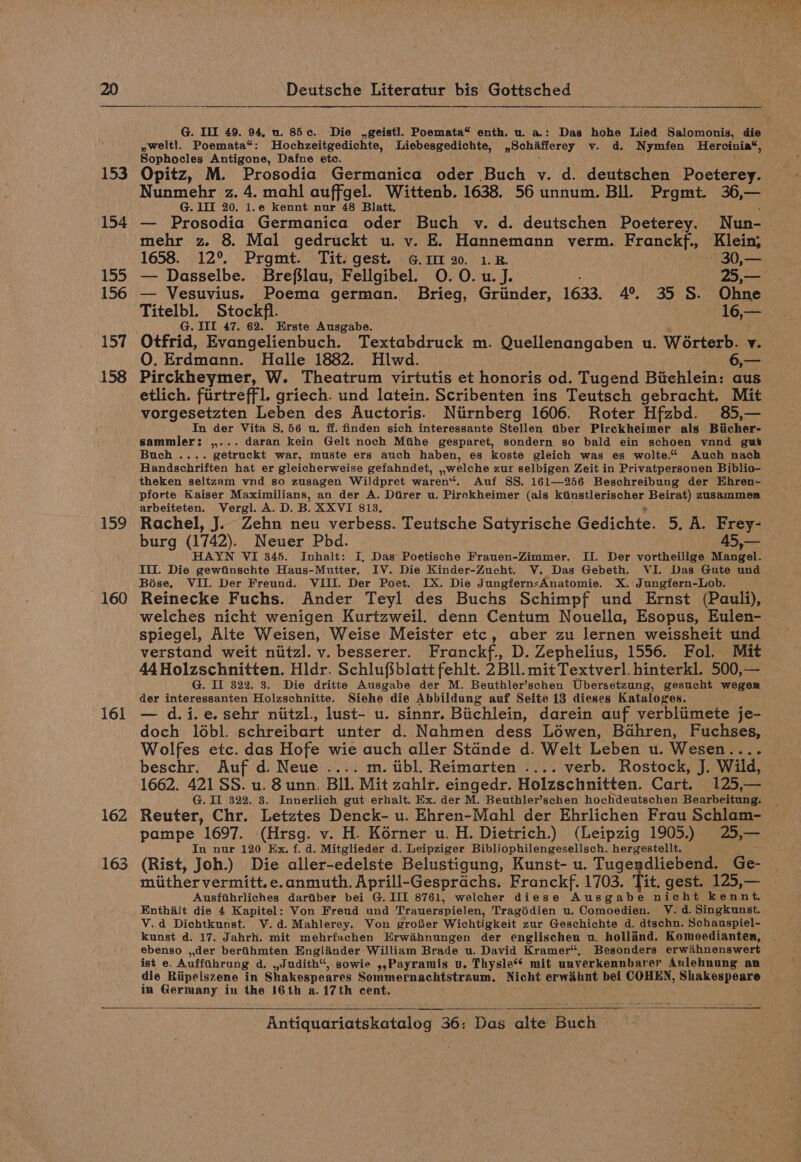 159 160 161 162 163 Deutsche Literatur bis Gottsched I OI IE a BGR Sd SR SES VOSS CES IS i ys OEE SE Ee AR ee a EI Sty ety tee he EE Es yweltl. Poemata*: Hochzeitgedichte, Liebesgedichte, »Bchifferey vy. d. Nymfen Hercinia®, Sophocles Antigone, Dafne etc. Opitz, M. Prosodia Germanica oder Buch v. d. deutschen Poeterey. Nunmehr z. 4. mahl auffgel. Wittenb. 1638. 56 unnum. BIL. Prgmt. 36,— G. III 20. i.e kennt nur 48 Blatt. — Prosodia Germanica oder Buch v. d. deutschen Poeterey. Nun- mehr z 8. Mal gedruckt u. v. E. Hannemann verm. Franckf., Klein; 1658. 12°. Prgmt. Tit. gest. G.1 20. 1B. ; 30,— — Dasselbe. Brefilau, Fellgibel. O. 0. u.J. 25,— — Vesuvius. Poema german. Brieg, Griinder, 1633, 4°, 35 S. Ohne Titelbl. Stockfl. — :16,— G. III 47. 62. Erste Ausgabe. Otfrid, Evangelienbuch. Textabdruck m. Quellenangaben u. Worterb. v. 0. Erdmann. Halle 1882. Hlwd. 6,— Pirckheymer, W. Theatrum virtutis et honoris od. Tugend Bitehlein: aus etlich. fiirtreffl. griech. und latein. Scribenten ins Teutsch gebracht. Mit vorgesetzten Leben des Auctoris. Niirnberg 1606. Roter Hfzbd. 85,— In der Vita 8.56 u. ff. finden sich interessante Stellen tiber Pirckheimer als Biicher- sammler: ,,... daran kein Gelt noch Mtihe gesparet, sondern so bald ein schoen vnnd gut Buch .... getruckt war, muste ers auch haben, es koste gleich was es wolte.* Auch nach Handschriften hat er gleicherweise gefahndet, ,,welche zur selbigen Zeit in Privatpersonen Biblio- theken seltzam vnd so zusagen Wildpret waren“. Auf SS. 161—256 Beschreibung der Ehren- arbeiteten. Vergl. A. D. B. XXVI 813. Rachel, J.. Zehn neu verbess. Teutsche Satyrische Gedichte. 5. A. Frey- burg (1742). Neuer Pbd. | 45,— HAYN VI 345. Inhalt: I, Das Poetische Frauen-Zimmer. II. Der vortheilige Neegel: IM. Die gewiinschte Haus-Mutter, IV. Die Kinder-Zucht. V. Das Gebeth. VI. Das Gute und Bose. VII. Der Freund. VIII. Der Poet. IX. Die Jungfern-Anatomie. X. Jungfern-Lob. welches nicht wenigen Kurtzweil. denn Centum Nouella, Esopus, Eulen- spiegel, Alte Weisen, Weise Meister etc, aber zu lernen weissheit und 44Holzschnitten. Hldr. Schlufsblatt fehlt. 2 Bll. mit Textverl.hinterkl. 500,— der interessanten Holzschnitte. Siehe die Abbildung auf Seite 13 dieses Kataloges. — d.i.e.sehr nitzl., lust- u. sinnr. Biichlein, darein auf verbliimete je- doch lo6bl. schreibart unter d. Nahmen dess Lowen, Badhren, Fuchses, Wolfes etc. das Hofe wie auch aller Stande d. Welt Leben u. Wesen.... beschr. Auf d. Neue .... m. iibl. Reimarten .... verb. Rostock, J. Wild, G. IL 322. 38. Innerlich gut erhalt. Ex. der M. Beuthler’schen hochdeutschen Béarheipaaa In nur 120 Ex. f. d. Mitglieder d. Leipziger Bibliophilengesellsch. hergestellt. (Rist, Joh.) Die aller-edelste Belustigung, Kunst- u. Tugendliebend. Ge- miither vermitt.e.anmuth, Aprill-Gesprachs. Franckf. 1703. Tit. gest. 125,— Ausfihrliches dartiber bei G. III 8761, welcher diese Ausgabe nicht kennt. Enthailt die 4 Kapitel: Von Freud und Trauerspielen, Tragédien u. Comoedien. V. d. Singkunst. V.d Dichtkunst. V.d.Mahlerey. Von grofSer Wichtigkeit zur Geschichte d. dtsehn. Schauspiel- ebenso ,,der bertiihmten Englander William Brade u. David Kramer“, Besonders erwihnenswert ist e. Auffihrung d. ,Judith, sowie ,,Payramis u. Thysle® mit unverkennbarer Anlehnung an die Riipeiszene in Shakespeares Sommernachtstraum. Nicht erwdhnt het COHEN, Shakespeare in Paice in ihe ase) a. eis cent.